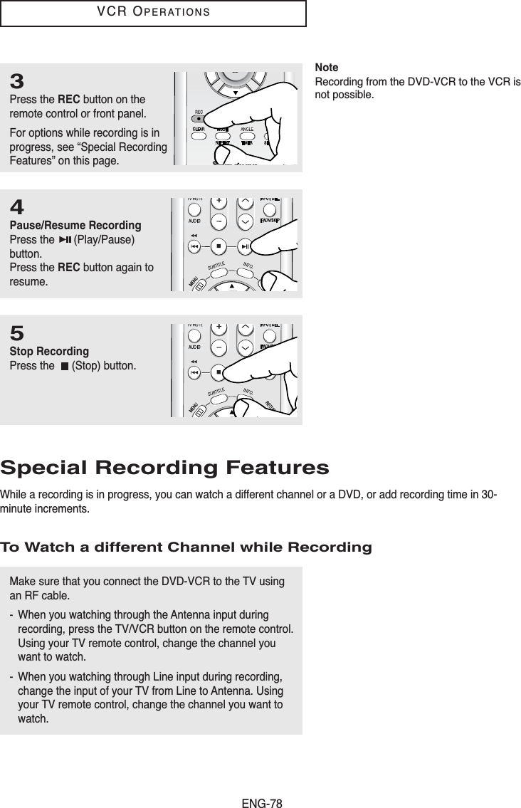ENG-78VCR OPERATIONSSpecial Recording FeaturesWhile a recording is in progress, you can watch a different channel or a DVD, or add recording time in 30-minute increments.To Watch a different Channel while Recording3Press the REC button on theremote control or front panel.For options while recording is inprogress, see “Special RecordingFeatures” on this page.4Pause/Resume RecordingPress the  (Play/Pause)button.Press the REC button again toresume. 5Stop RecordingPress the  (Stop) button.Make sure that you connect the DVD-VCR to the TV usingan RF cable.- When you watching through the Antenna input duringrecording, press the TV/VCR button on the remote control.Using your TV remote control, change the channel youwant to watch.- When you watching through Line input during recording,change the input of your TV from Line to Antenna. Usingyour TV remote control, change the channel you want towatch.NoteRecording from the DVD-VCR to the VCR isnot possible.