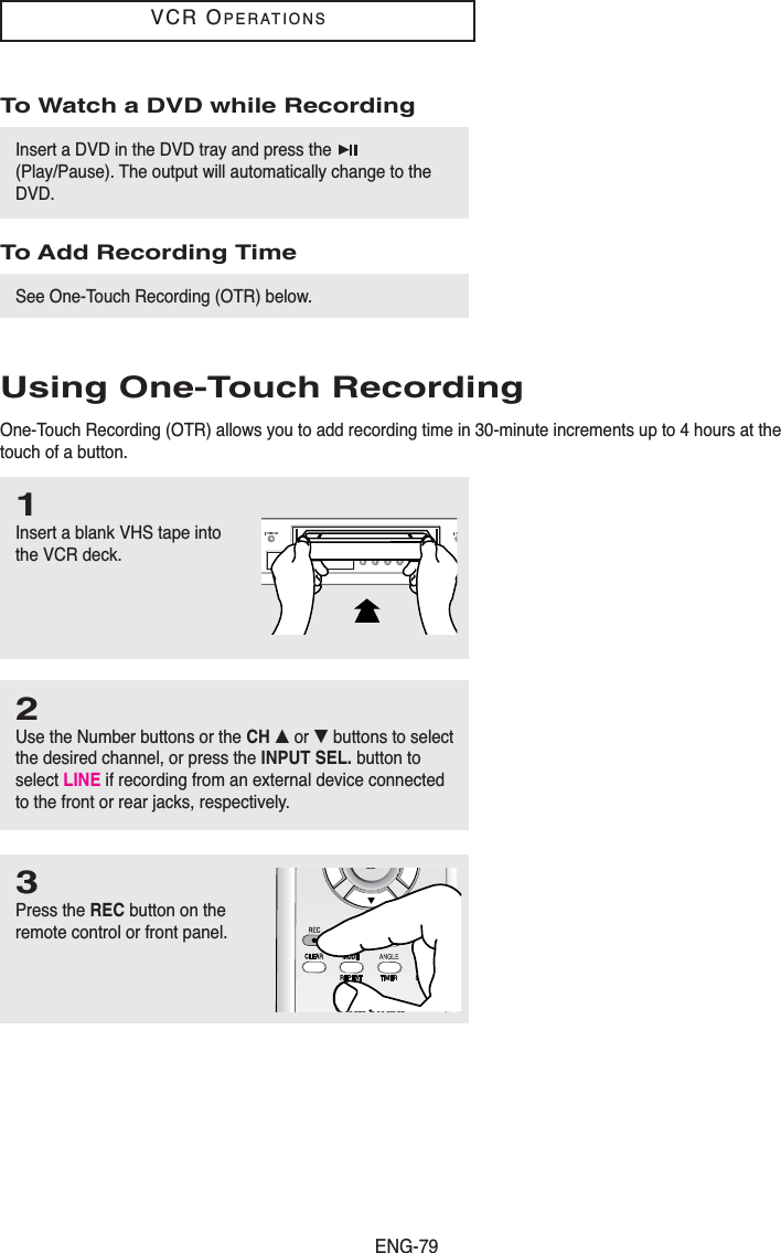 ENG-79VCR OPERATIONSTo Watch a DVD while RecordingInsert a DVD in the DVD tray and press the (Play/Pause). The output will automatically change to theDVD. To Add Recording TimeSee One-Touch Recording (OTR) below. Using One-Touch RecordingOne-Touch Recording (OTR) allows you to add recording time in 30-minute increments up to 4 hours at thetouch of a button.1Insert a blank VHS tape intothe VCR deck.2Use the Number buttons or the CH … or † buttons to selectthe desired channel, or press the INPUT SEL. button toselect LINE if recording from an external device connectedto the front or rear jacks, respectively.3Press the REC button on theremote control or front panel.