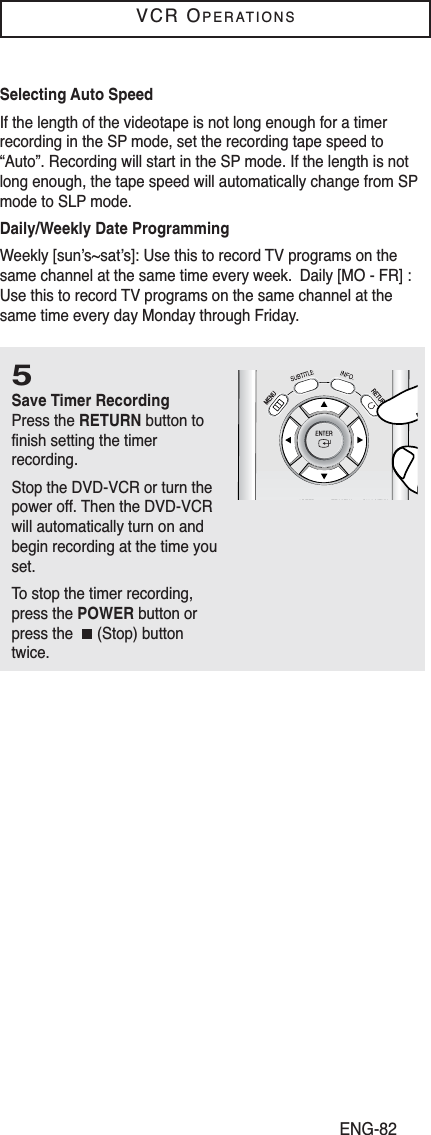 ENG-82VCR OPERATIONS5Save Timer RecordingPress the RETURN button tofinish setting the timer recording. Stop the DVD-VCR or turn thepower off. Then the DVD-VCRwill automatically turn on andbegin recording at the time youset.To stop the timer recording,press the POWER button orpress the  (Stop) buttontwice. Selecting Auto Speed If the length of the videotape is not long enough for a timerrecording in the SP mode, set the recording tape speed to“Auto”. Recording will start in the SP mode. If the length is notlong enough, the tape speed will automatically change from SPmode to SLP mode.Daily/Weekly Date ProgrammingWeekly [sun’s~sat’s]: Use this to record TV programs on thesame channel at the same time every week.  Daily [MO - FR] :Use this to record TV programs on the same channel at thesame time every day Monday through Friday. 