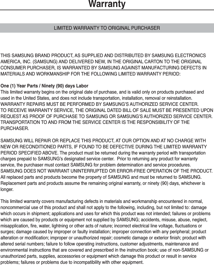 WarrantyLIMITED WARRANTY TO ORIGINAL PURCHASERTHIS SAMSUNG BRAND PRODUCT, AS SUPPLIED AND DISTRIBUTED BY SAMSUNG ELECTRONICSAMERICA, INC. (SAMSUNG) AND DELIVERED NEW, IN THE ORIGINAL CARTON TO THE ORIGINALCONSUMER PURCHASER, IS WARRANTED BY SAMSUNG AGAINST MANUFACTURING DEFECTS INMATERIALS AND WORKMANSHIP FOR THE FOLLOWING LIMITED WARRANTY PERIOD:One (1) Year Parts / Ninety (90) days LaborThis limited warranty begins on the original date of purchase, and is valid only on products purchased andused in the United States, and does not include transportation, installation, removal or reinstallation.  WARRANTY REPAIRS MUST BE PERFORMED BY SAMSUNG’S AUTHORIZED SERVICE CENTER.  TO RECEIVE WARRANTY SERVICE, THE ORIGINAL DATED BILL OF SALE MUST BE PRESENTED UPONREQUEST AS PROOF OF PURCHASE TO SAMSUNG OR SAMSUNG’S AUTHORIZED SERVICE CENTER.TRANSPORTATION TO AND FROM THE SERVICE CENTER IS THE RESPONSIBILITY OF THE PURCHASER.SAMSUNG WILL REPAIR OR REPLACE THIS PRODUCT, AT OUR OPTION AND AT NO CHARGE WITHNEW OR RECONDITIONED PARTS, IF FOUND TO BE DEFECTIVE DURING THE LIMITED WARRANTYPERIOD SPECIFIED ABOVE. The product must be returned during the warranty period with transportationcharges prepaid to SAMSUNG’s designated service center.  Prior to returning any product for warrantyservice, the purchaser must contact SAMSUNG for problem determination and service procedures.SAMSUNG DOES NOT WARRANT UNINTERRUPTED OR ERROR-FREE OPERATION OF THE PRODUCT.All replaced parts and products become the property of SAMSUNG and must be returned to SAMSUNG.Replacement parts and products assume the remaining original warranty, or ninety (90) days, whichever islonger.This limited warranty covers manufacturing defects in materials and workmanship encountered in normal, noncommercial use of this product and shall not apply to the following, including, but not limited to: damagewhich occurs in shipment; applications and uses for which this product was not intended; failures or problemswhich are caused by products or equipment not supplied by SAMSUNG; accidents, misuse, abuse, neglect, misapplication, fire, water, lightning or other acts of nature; incorrect electrical line voltage, fluctuations orsurges; damage caused by improper or faulty installation; improper connection with any peripheral; product alteration or modification; improper or unauthorized repair; cosmetic damage or exterior finish; product withaltered serial numbers; failure to follow operating instructions, customer adjustments, maintenance and environmental instructions that are covered and prescribed in the instruction book; use of non-SAMSUNG orunauthorized parts, supplies, accessories or equipment which damage this product or result in serviceproblems; failures or problems due to incompatibility with other equipment.