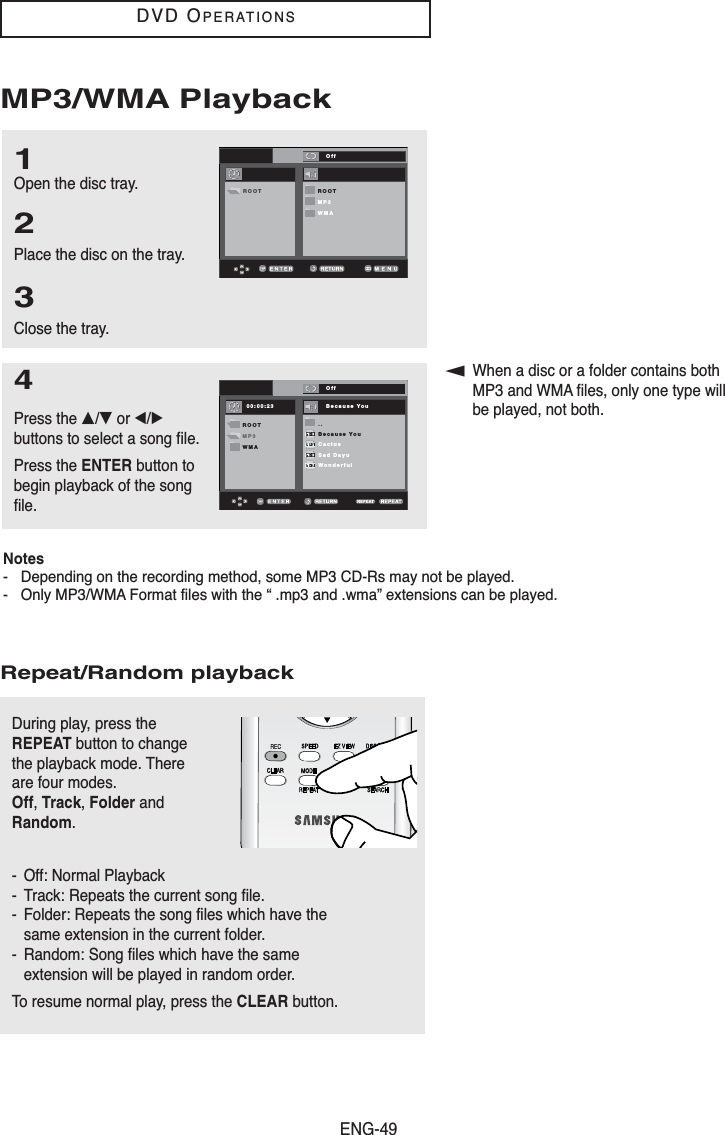 ENG-49DVD OPERATIONSMP3/WMA Playback1Open the disc tray.2Place the disc on the tray.3Close the tray.▼When a disc or a folder contains bothMP3 and WMA files, only one type willbe played, not both.4Press the …/†or œ/√buttons to select a song file.Press the ENTER button tobegin playback of the songfile.00:00:23 1_mp3OffBecause YouCactusSad DayWonderfulRepeat/Random playbackDuring play, press theREPEAT button to changethe playback mode. Thereare four modes. Off, Track, Folder andRandom.- Off: Normal Playback- Track: Repeats the current song file.- Folder: Repeats the song files which have thesame extension in the current folder.- Random: Song files which have the sameextension will be played in random order.To resume normal play, press the CLEAR button.00:00:23 Because YouOff..Because YouCactusSad DayuWonderfulROOTMP3WMA00:00:23 1_mp3OffBecause YouCactusSad DayWonderfulOffROOTMP3WMAROOTNotes- Depending on the recording method, some MP3 CD-Rs may not be played.- Only MP3/WMA Format files with the “ .mp3 and .wma” extensions can be played.