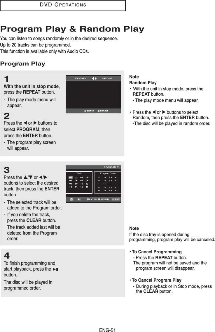 ENG-51DVD OPERATIONSProgram Play &amp; Random PlayYou can listen to songs randomly or in the desired sequence.Up to 20 tracks can be programmed.This function is available only with Audio CDs.Program Play1With the unit in stop mode,press the REPEAT button.- The play mode menu willappear.2Press the œor √buttons to select PROGRAM, then press the ENTER button.- The program play screenwill appear.3Press the …/†or œ/√buttons to select the desiredtrack, then press the ENTERbutton.- The selected track will beadded to the Program order.- If you delete the track,press the CLEAR button. The track added last will bedeleted from the Programorder.4To finish programming andstart playback, press the button.The disc will be played inprogrammed order.NoteIf the disc tray is opened duringprogramming, program play will be canceled.• To Cancel Programming- Press the REPEAT button. The program will not be saved and the program screen will disappear.• To Cancel Program Play- During playback or in Stop mode, press the CLEAR button.NoteRandom Play•  With the unit in stop mode, press the REPEAT button.- The play mode menu will appear.• Press the œ or √buttons to select Random, then press the ENTER button.-The disc will be played in random order.