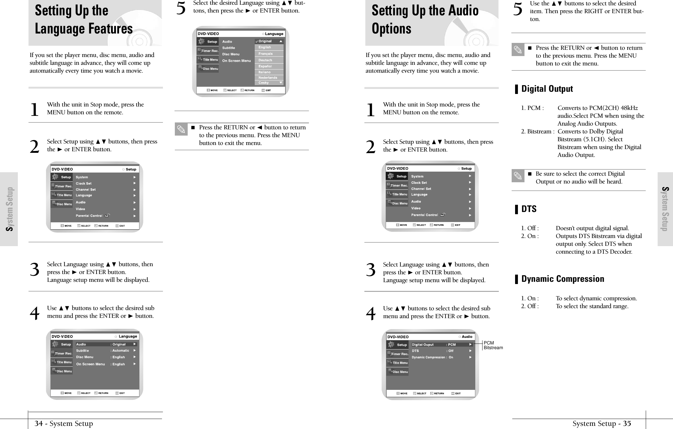 System SetupSystem Setup - 3534 - System SetupSystem SetupDigital OutputSetting Up the AudioOptionsUse the ❷ buttons to select the desireditem. Then press the RIGHT or ENTER but-ton.1. PCM :  Converts to PCM(2CH) 48kHzaudio.Select PCM when using theAnalog Audio Outputs.2. Bitstream : Converts to Dolby DigitalBitstream (5.1CH). SelectBitstream when using the DigitalAudio Output.DTS1. Off :  Doesn’t output digital signal.2. On : Outputs DTS Bitstream via digitaloutput only. Select DTS whenconnecting to a DTS Decoder.Dynamic Compression1. On :  To select dynamic compression.2. Off :  To select the standard range.5 Press the RETURN or ➛button to returnto the previous menu. Press the MENUbutton to exit the menu. Be sure to select the correct DigitalOutput or no audio will be heard.If you set the player menu, disc menu, audio andsubtitle language in advance, they will come upautomatically every time you watch a movie.With the unit in Stop mode, press theMENU button on the remote.1Select Setup using ❷buttons, then pressthe ❿or ENTER button.2Select Language using ❷ buttons, thenpress the ❿or ENTER button.Language setup menu will be displayed.3Use ❷ buttons to select the desired submenu and press the ENTER or ❿button.4PCMBitstreamSetting Up theLanguage FeaturesIf you set the player menu, disc menu, audio andsubtitle language in advance, they will come upautomatically every time you watch a movie.With the unit in Stop mode, press theMENU button on the remote.1Select Setup using ❷buttons, then pressthe ❿or ENTER button.2Select Language using ❷ buttons, thenpress the ❿or ENTER button.Language setup menu will be displayed.3Select the desired Language using ❷ but-tons, then press the ❿or ENTER button. Press the RETURN or ➛button to returnto the previous menu. Press the MENUbutton to exit the menu.5Use ❷ buttons to select the desired submenu and press the ENTER or ❿button.4