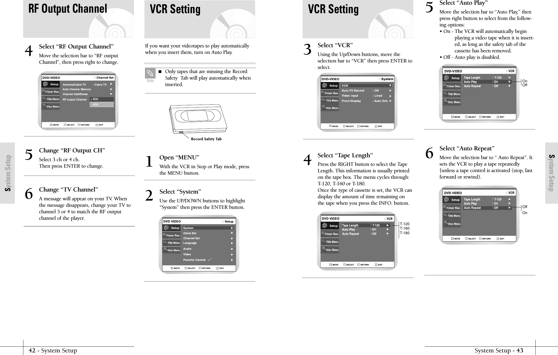 System SetupSystem Setup - 4342 - System SetupSystem Setupn:::Select &ldquo;Tape Length&rdquo;Press the RIGHT button to select the TapeLength. This information is usually printedon the tape box. The menu cycles through:T-120, T-160 or T-180. Once the type of cassette is set, the VCR candisplay the amount of time remaining onthe tape when you press the INFO. button.4n:::Select &ldquo;Auto Play&rdquo;Move the selection bar to &ldquo;Auto Play,&rdquo; thenpress right button to select from the follow-ing options:&bull; On - The VCR will automatically beginplaying a video tape when it is insert-ed, as long as the safety tab of thecassette has been removed.&bull; Off - Auto play is disabled.5n:::Select &ldquo;Auto Repeat&rdquo;Move the selection bar to &ldquo; Auto Repeat&rdquo;. Itsets the VCR to play a tape repeatedly[unless a tape control is activated (stop, fastforward or rewind).6VCR SettingT-120T-160T-180Select &ldquo;VCR&rdquo;Using the Up/Down buttons, move theselection bar to &ldquo;VCR&rdquo; then press ENTER toselect.3OnOffOffOnVCR SettingIf you want your videotapes to play automaticallywhen you insert them, turn on Auto Play.Open &ldquo;MENU&rdquo;With the VCR in Stop or Play mode, pressthe MENU button.1Select &ldquo;System&rdquo;Use the UP/DOWN buttons to highlight&ldquo;System&rdquo; then press the ENTER button.2RF output ChannelSelect &ldquo;RF Output Channel&rdquo;Move the selection bar to &ldquo;RF outputChannel&rdquo;, then press right to change.4Change &ldquo;RF Output CH&rdquo;Select 3 ch or 4 ch.Then press ENTER to change.5Change &ldquo;TV Channel&rdquo;A message will appear on your TV. Whenthe message disappears, change your TV tochannel 3 or 4 to match the RF outputchannel of the player.6 Only tapes that are missing the RecordSafety  Tab will play automatically wheninserted.NoteRF Output Channel