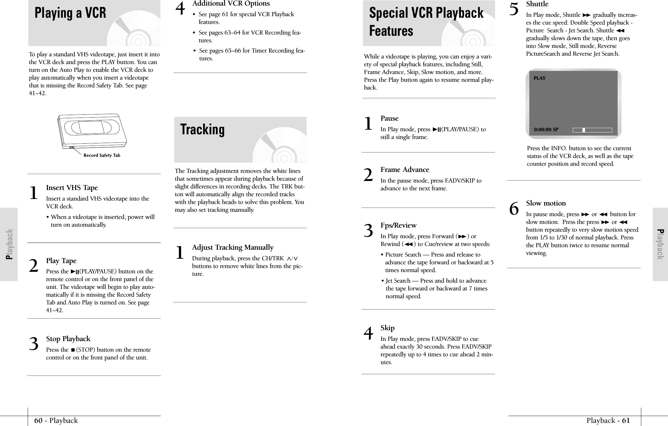 PlaybackPlayback - 6160 - PlaybackPlaybackSpecial VCR PlaybackFeaturesWhile a videotape is playing, you can enjoy a vari-ety of special playback features, including Still,Frame Advance, Skip, Slow motion, and more.Press the Play button again to resume normal play-back.PauseIn Play mode, press ❿II(PLAY/PAUSE) tostill a single frame.1Frame Advance In the pause mode, press F.ADV/SKIP to advance to the next frame. 2Skip In Play mode, press F.ADV/SKIP to cueahead exactly 30 seconds. Press F.ADV/SKIPrepeatedly up to 4 times to cue ahead 2 min-utes.4Slow motion In pause mode, press ❿❿or ➛➛button forslow motion.  Press the press ❿❿or ➛➛button repeatedly to very slow motion speedfrom 1/5 to 1/30 of normal playback. Pressthe PLAY button twice to resume normalviewing.6ShuttleIn Play mode, Shuttle ❿❿gradually increas-es the cue speed: Double Speed playback -Picture  Search - Jet Search. Shuttle ➛➛gradually slows down the tape, then goesinto Slow mode, Still mode, ReversePictureSearch and Reverse Jet Search.Press the INFO. button to see the currentstatus of the VCR deck, as well as the tapecounter position and record speed.5Fps/ReviewIn Play mode, press Forward (❿❿) orRewind (➛➛ ) to Cue/review at two speeds:&bull; Picture Search &mdash; Press and release toadvance the tape forward or backward at 5times normal speed.&bull; Jet Search &mdash; Press and hold to advancethe tape forward or backward at 7 timesnormal speed.3PLAY0:00:00 SPInsert VHS TapeInsert a standard VHS videotape into theVCR deck.&bull; When a videotape is inserted, power willturn on automatically.1Adjust Tracking ManuallyDuring playback, press the CH/TRK /buttons to remove white lines from the pic-ture.1Additional VCR Options&bull;  See page 61 for special VCR Playback features.&bull;  See pages 63~64 for VCR Recording fea-tures.&bull;  See pages 65~66 for Timer Recording fea-tures.4Play TapePress the ❿II(PLAY/PAUSE) button on theremote control or on the front panel of theunit. The videotape will begin to play auto-matically if it is missing the Record SafetyTab and Auto Play is turned on. See page41~42.2Stop PlaybackPress the (STOP) button on the remotecontrol or on the front panel of the unit.3To play a standard VHS videotape, just insert it intothe VCR deck and press the PLAY button. You canturn on the Auto Play to enable the VCR deck toplay automatically when you insert a videotapethat is missing the Record Safety Tab. See page41~42.Playing a VCRThe Tracking adjustment removes the white linesthat sometimes appear during playback because ofslight differences in recording decks. The TRK but-ton will automatically align the recorded trackswith the playback heads to solve this problem. Youmay also set tracking manually.Tracking