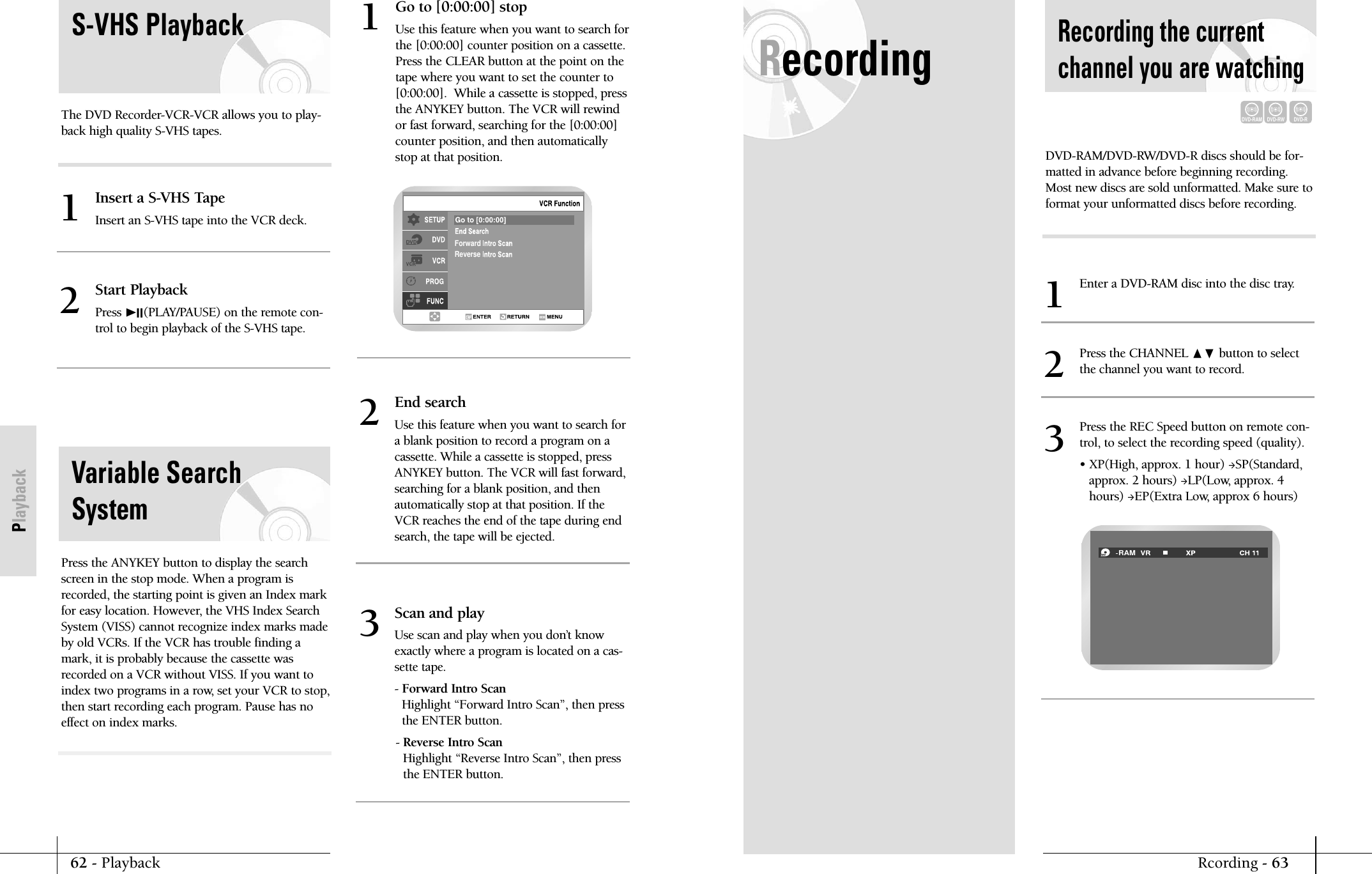 62 - PlaybackPlaybackRecordingRcording - 63Recording the currentchannel you are watchingDVD-RAMDVD-RWDVD-RDVD-RAM/DVD-RW/DVD-R discs should be for-matted in advance before beginning recording.Most new discs are sold unformatted. Make sure toformat your unformatted discs before recording.Enter a DVD-RAM disc into the disc tray.1Press the CHANNEL ❷button to select the channel you want to record.2Press the REC Speed button on remote con-trol, to select the recording speed (quality).&bull; XP(High, approx. 1 hour) SP(Standard,approx. 2 hours) LP(Low, approx. 4hours) EP(Extra Low, approx 6 hours)3RAMS-VHS PlaybackThe DVD Recorder-VCR-VCR allows you to play-back high quality S-VHS tapes.Insert a S-VHS TapeInsert an S-VHS tape into the VCR deck.1Start PlaybackPress ❿II(PLAY/PAUSE) on the remote con-trol to begin playback of the S-VHS tape.2Variable SearchSystemPress the ANYKEY button to display the searchscreen in the stop mode. When a program isrecorded, the starting point is given an Index markfor easy location. However, the VHS Index SearchSystem (VISS) cannot recognize index marks madeby old VCRs. If the VCR has trouble finding amark, it is probably because the cassette wasrecorded on a VCR without VISS. If you want toindex two programs in a row, set your VCR to stop,then start recording each program. Pause has noeffect on index marks.Go to [0:00:00] stopUse this feature when you want to search forthe [0:00:00] counter position on a cassette.Press the CLEAR button at the point on thetape where you want to set the counter to[0:00:00].  While a cassette is stopped, pressthe ANYKEY button. The VCR will rewindor fast forward, searching for the [0:00:00]counter position, and then automaticallystop at that position.1ForwardReverse End searchUse this feature when you want to search fora blank position to record a program on acassette. While a cassette is stopped, pressANYKEY button. The VCR will fast forward,searching for a blank position, and thenautomatically stop at that position. If theVCR reaches the end of the tape during endsearch, the tape will be ejected.2Scan and playUse scan and play when you don&rsquo;t knowexactly where a program is located on a cas-sette tape. - Forward Intro ScanHighlight &ldquo;Forward Intro Scan&rdquo;, then pressthe ENTER button.- Reverse Intro ScanHighlight &ldquo;Reverse Intro Scan&rdquo;, then pressthe ENTER button.3