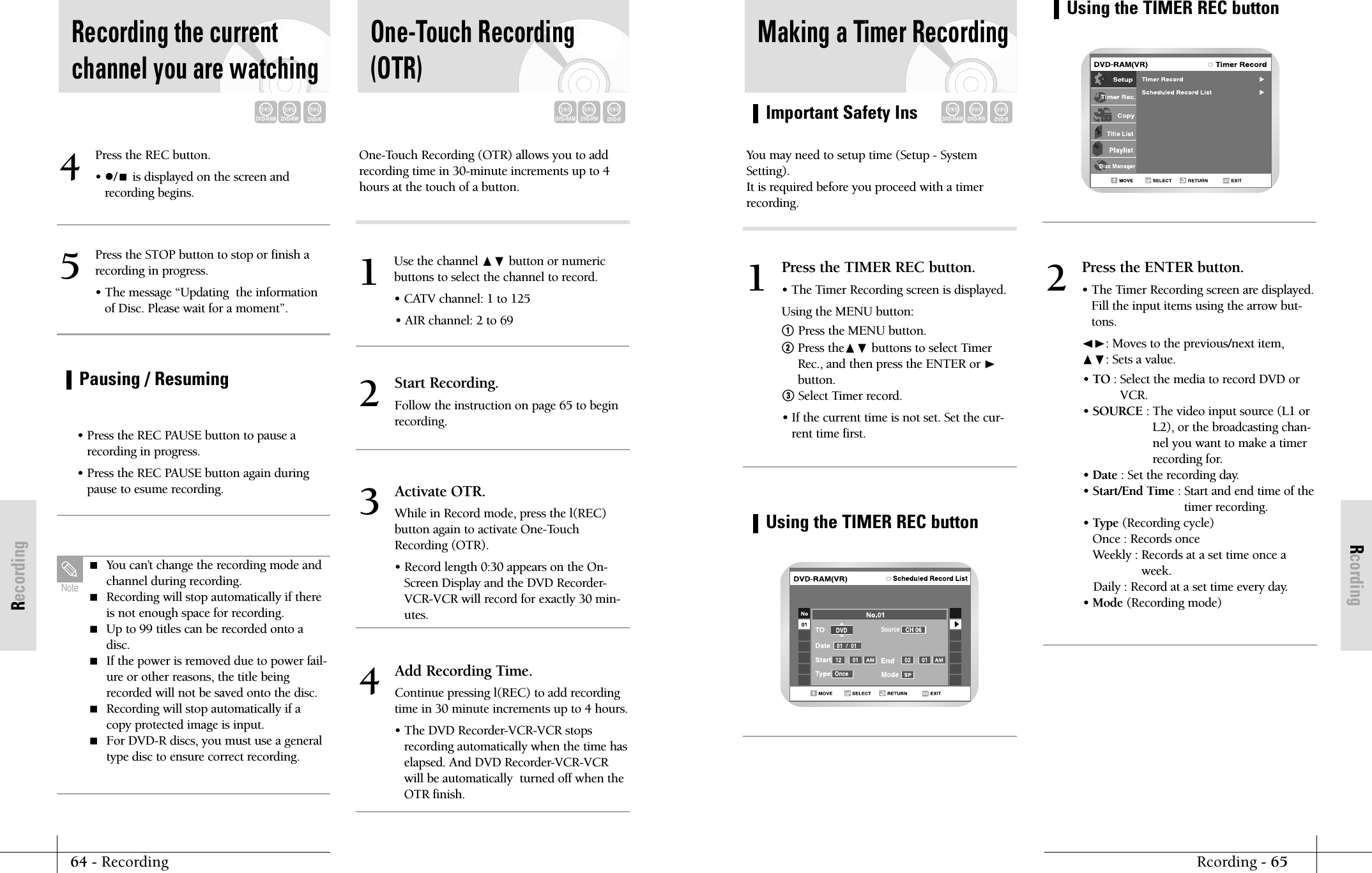 RcordingImportant Safety InsRcording - 6564 - RecordingRecordingMaking a Timer RecordingDVD-RAMDVD-RWDVD-RYou may need to setup time (Setup - SystemSetting). It is required before you proceed with a timerrecording.Press the TIMER REC button.&bull; The Timer Recording screen is displayed.Using the MENU button:! Press the MENU button.@Press the❷ buttons to select TimerRec., and then press the ENTER or ❿button.#Select Timer record.&bull; If the current time is not set. Set the cur-rent time first.1Press the ENTER button.&bull; The Timer Recording screen are displayed.Fill the input items using the arrow but-tons.➛❿: Moves to the previous/next item, ❷: Sets a value.&bull; TO : Select the media to record DVD orVCR.&bull; SOURCE : The video input source (L1 orL2), or the broadcasting chan-nel you want to make a timerrecording for.&bull; Date : Set the recording day.&bull; Start/End Time : Start and end time of thetimer recording.&bull; Type (Recording cycle)Once : Records onceWeekly : Records at a set time once aweek.Daily : Record at a set time every day. &bull; Mode (Recording mode)2Using the TIMER REC buttonSourceUsing the TIMER REC buttonPress the REC button.&bull; /is displayed on the screen andrecording begins.4Press the STOP button to stop or finish arecording in progress.&bull; The message &ldquo;Updating  the informationof Disc. Please wait for a moment&rdquo;.5&bull; Press the REC PAUSE button to pause arecording in progress.&bull; Press the REC PAUSE button again duringpause to esume recording.Recording the currentchannel you are watchingUse the channel ❷ button or numeric buttons to select the channel to record.&bull; CATV channel: 1 to 125&bull; AIR channel: 2 to 691One-Touch Recording(OTR)Pausing / Resuming You can&rsquo;t change the recording mode andchannel during recording. Recording will stop automatically if thereis not enough space for recording. Up to 99 titles can be recorded onto adisc. If the power is removed due to power fail-ure or other reasons, the title beingrecorded will not be saved onto the disc.  Recording will stop automatically if acopy protected image is input. For DVD-R discs, you must use a generaltype disc to ensure correct recording.NoteDVD-RAMDVD-RWDVD-RDVD-RAMDVD-RWDVD-ROne-Touch Recording (OTR) allows you to addrecording time in 30-minute increments up to 4hours at the touch of a button.Start Recording.Follow the instruction on page 65 to beginrecording. 2Activate OTR.While in Record mode, press the l(REC)button again to activate One-TouchRecording (OTR).&bull; Record length 0:30 appears on the On-Screen Display and the DVD Recorder-VCR-VCR will record for exactly 30 min-utes.3Add Recording Time.Continue pressing l(REC) to add recordingtime in 30 minute increments up to 4 hours.&bull; The DVD Recorder-VCR-VCR stopsrecording automatically when the time haselapsed. And DVD Recorder-VCR-VCRwill be automatically  turned off when theOTR finish.4