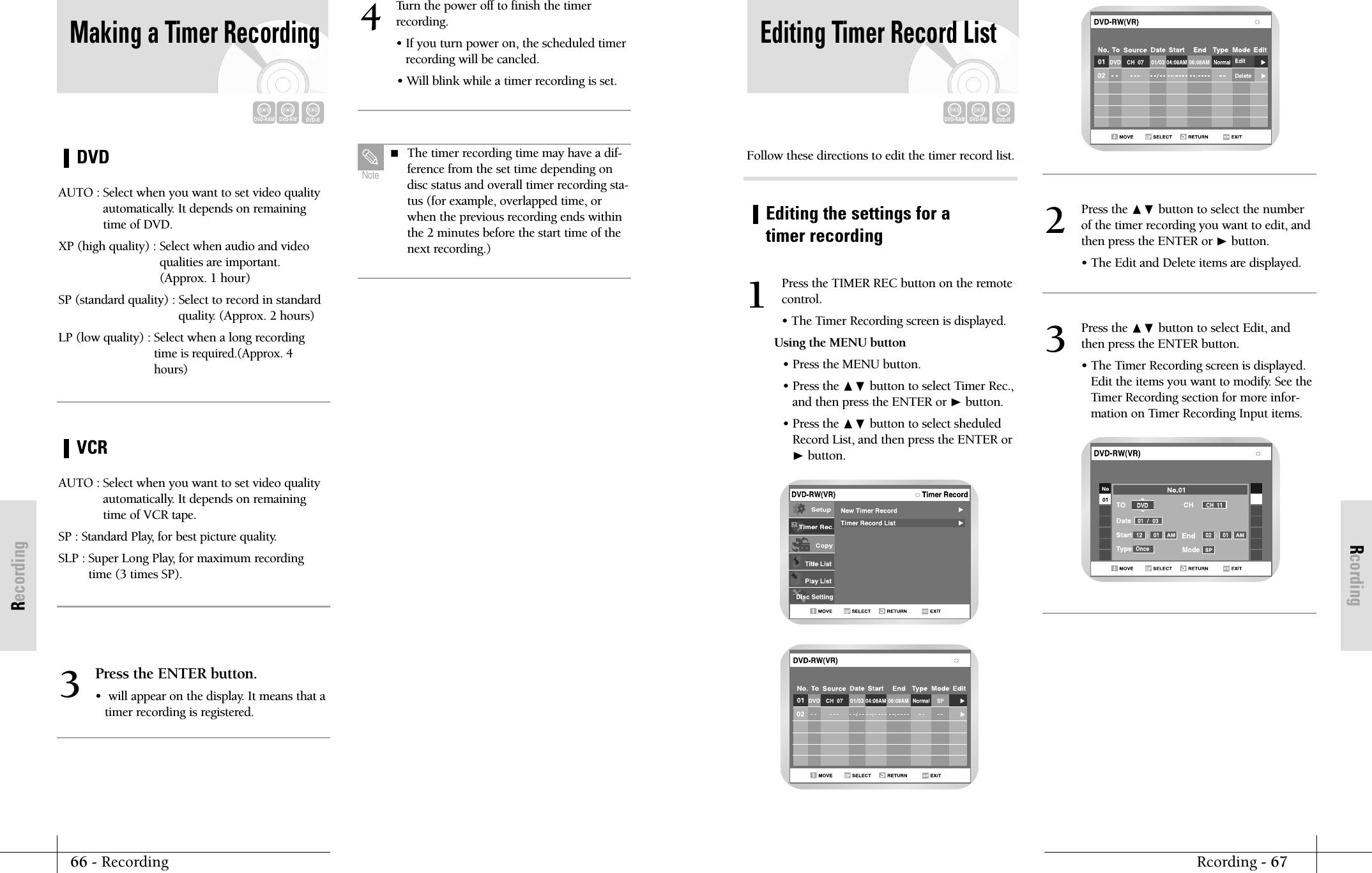 RcordingRcording - 6766 - RecordingRecordingEditing Timer Record ListDVD-RAMDVD-RWDVD-RPress the TIMER REC button on the remotecontrol.&bull; The Timer Recording screen is displayed.Using the MENU button&bull; Press the MENU button.&bull; Press the ❷ button to select Timer Rec.,and then press the ENTER or ❿button.&bull; Press the ❷ button to select sheduledRecord List, and then press the ENTER or❿button.1Press the ❷ button to select the numberof the timer recording you want to edit, andthen press the ENTER or ❿button.&bull; The Edit and Delete items are displayed.2Follow these directions to edit the timer record list.Editing the settings for atimer recordingPress the ❷ button to select Edit, andthen press the ENTER button.&bull; The Timer Recording screen is displayed. Edit the items you want to modify. See theTimer Recording section for more infor-mation on Timer Recording Input items.3DVDMaking a Timer RecordingDVD-RAMDVD-RWDVD-RAUTO : Select when you want to set video qualityautomatically. It depends on remainingtime of DVD.XP (high quality) : Select when audio and video qualities are important.(Approx. 1 hour)SP (standard quality) : Select to record in standardquality. (Approx. 2 hours)LP (low quality) : Select when a long recordingtime is required.(Approx. 4hours) VCRAUTO : Select when you want to set video qualityautomatically. It depends on remainingtime of VCR tape.SP : Standard Play, for best picture quality.SLP : Super Long Play, for maximum recordingtime (3 times SP).Press the ENTER button.&bull;  will appear on the display. It means that a timer recording is registered.3Turn the power off to finish the timerrecording.&bull; If you turn power on, the scheduled timerrecording will be cancled.&bull; Will blink while a timer recording is set.4 The timer recording time may have a dif-ference from the set time depending ondisc status and overall timer recording sta-tus (for example, overlapped time, orwhen the previous recording ends withinthe 2 minutes before the start time of thenext recording.)Note