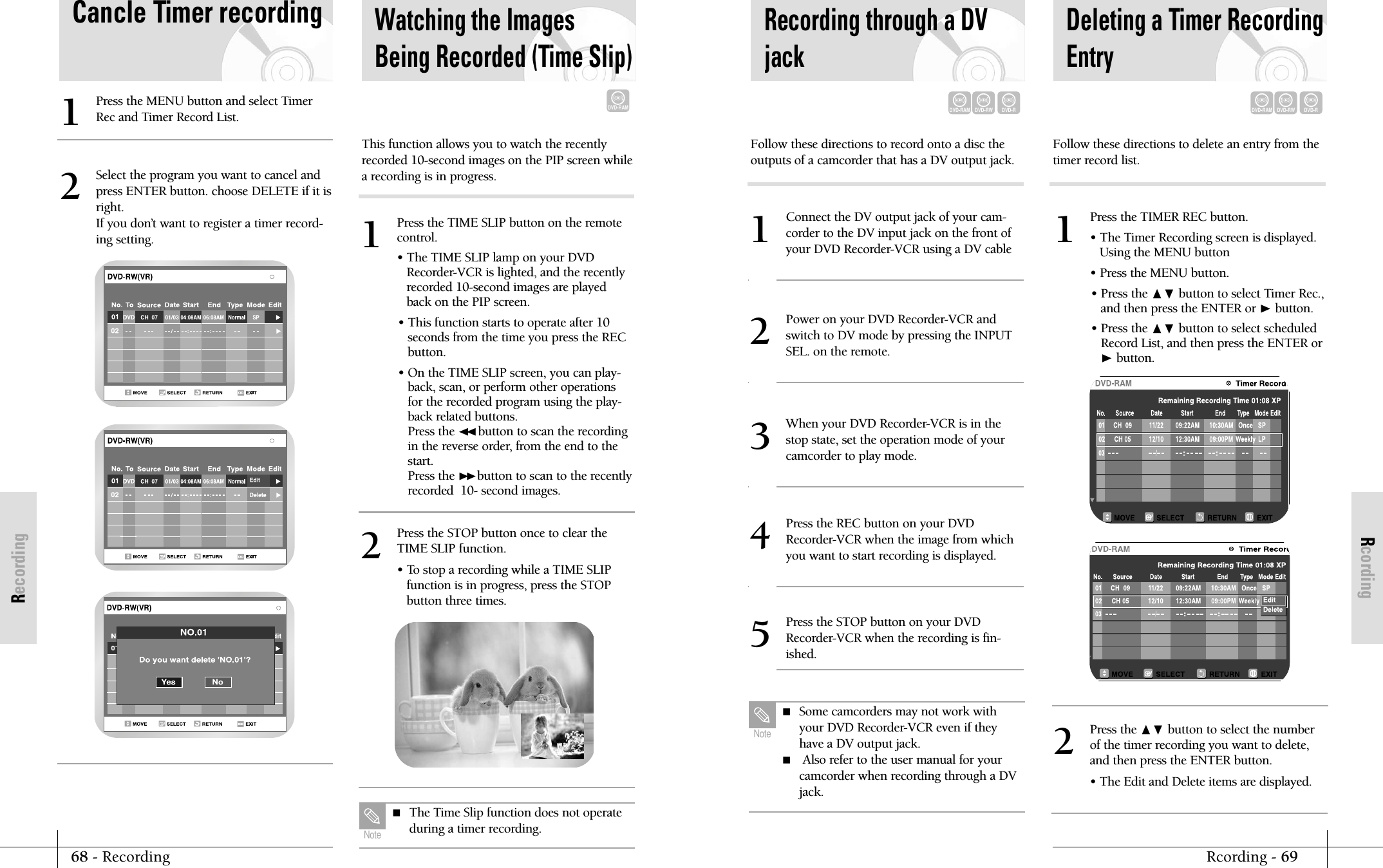 RcordingRcording - 6968 - RecordingRecordingPress the TIMER REC button.&bull; The Timer Recording screen is displayed.Using the MENU button&bull; Press the MENU button.&bull; Press the ❷ button to select Timer Rec.,and then press the ENTER or ❿button.&bull; Press the ❷ button to select scheduledRecord List, and then press the ENTER or❿button.1Recording through a DVjackConnect the DV output jack of your cam-corder to the DV input jack on the front ofyour DVD Recorder-VCR using a DV cable1Power on your DVD Recorder-VCR andswitch to DV mode by pressing the INPUTSEL. on the remote.2When your DVD Recorder-VCR is in thestop state, set the operation mode of yourcamcorder to play mode.3Press the REC button on your DVDRecorder-VCR when the image from whichyou want to start recording is displayed.4Press the STOP button on your DVDRecorder-VCR when the recording is fin-ished.5Follow these directions to record onto a disc theoutputs of a camcorder that has a DV output jack.Deleting a Timer RecordingEntryFollow these directions to delete an entry from thetimer record list.DVD-RAMDVD-RWDVD-RDVD-RAMDVD-RWDVD-R Some camcorders may not work withyour DVD Recorder-VCR even if theyhave a DV output jack.  Also refer to the user manual for your camcorder when recording through a DVjack.Note        Press the ❷ button to select the numberof the timer recording you want to delete,and then press the ENTER button.&bull; The Edit and Delete items are displayed.2Cancle Timer recordingPress the MENU button and select TimerRec and Timer Record List.1Select the program you want to cancel andpress ENTER button. choose DELETE if it isright.If you don&rsquo;t want to register a timer record-ing setting.2Watching the ImagesBeing Recorded (Time Slip)DVD-RAMPress the TIME SLIP button on the remotecontrol.&bull; The TIME SLIP lamp on your DVDRecorder-VCR is lighted, and the recentlyrecorded 10-second images are playedback on the PIP screen.&bull; This function starts to operate after 10seconds from the time you press the RECbutton.&bull; On the TIME SLIP screen, you can play-back, scan, or perform other operationsfor the recorded program using the play-back related buttons.Press the ➛➛button to scan the recordingin the reverse order, from the end to thestart.Press the ❿❿button to scan to the recentlyrecorded  10- second images.1Press the STOP button once to clear theTIME SLIP function.&bull; To stop a recording while a TIME SLIPfunction is in progress, press the STOPbutton three times.2This function allows you to watch the recentlyrecorded 10-second images on the PIP screen whilea recording is in progress. The Time Slip function does not operateduring a timer recording.Note