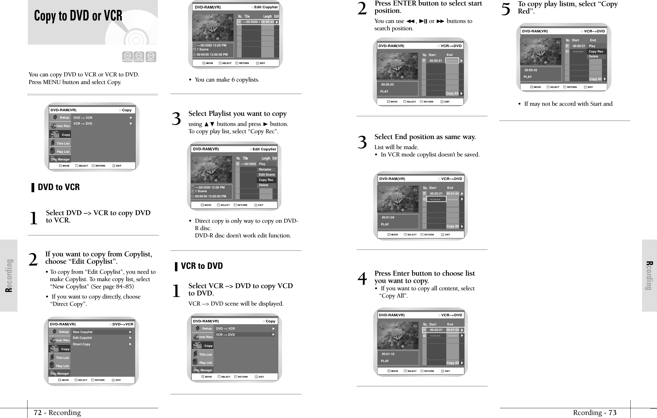 RcordingRcording - 7372 - RecordingRecordingPress ENTER button to select startposition.You can use ➛➛, ❿II or ❿❿ buttons tosearch position.2VCR-->DVD00:00:21Start End--:--:--00:00:25PLAY Copy AllDVD-RAM(VR)Select End position as same way.List will be made.&bull;  In VCR mode copylist doesn&rsquo;t be saved.3VCR-->DVD00:00:21Start End--:--:-- --:--:--0200:01:04PLAY00:01:04Copy AllDVD-RAM(VR)Press Enter button to choose listyou want to copy.&bull;  If you want to copy all content, select&ldquo;Copy All&rdquo;.4VCR-->DVD00:00:21Start End--:--:-- --:--:--0200:01:10PLAY00:01:04Copy AllDVD-RAM(VR)To copy play listm, select &ldquo;CopyRed&rdquo;.5VCR-->DVD00:00:21Start End--:--:--0200:00:43PLAY Copy AllPlayCopy RecDeleteDVD-RAM(VR)&bull;  If may not be accord with Start and You can copy DVD to VCR or VCR to DVD.Press MENU button and select Copy.DVD to VCRVCR to DVDCopy to DVD or VCRSelect DVD --> VCR to copy DVDto VCR.1If you want to copy from Copylist,choose &ldquo;Edit Copylist&rdquo;.&bull; To copy from &ldquo;Edit Copylist&rdquo;, you need tomake Copylist. To make copy list, select&ldquo;New Copylist&rdquo; (See page 84~85)&bull;  If you want to copy directly, choose&ldquo;Direct Copy&rdquo;.2DVD-RAMDVD-RWDVD-RDVD-RAM(VR) CopyDisc ManagerDVD --> VCRVCR --> DVDDVD-RAM(VR) DVD-->VCRDisc ManagerEdit CopylistDirect CopyNew CopylistSelect Playlist you want to copyusing ❷ buttons and press ❿button.To copy play list, select &ldquo;Copy Rec&rdquo;.3Select VCR --> DVD to copy VCDto DVD.VCR --> DVD scene will be displayed.1Edit Copylist---/00/2000 1---/00/2000 12:00 PM1 Scene00/00/00 12:00:00 PM00:00:44PlayRenameEdit SceneCopy RecDeleteDVD-RAM(VR)DVD-RAM(VR) CopyDisc ManagerDVD --> VCRVCR --> DVDEdit CopylistDVD-RAM(VR)---/00/2000 1---/00/2000 12:00 PM1 Scene00/00/00 12:00:00 PM00:00:44&bull;  You can make 6 copylists.&bull;  Direct copy is only way to copy on DVD-R disc. DVD-R disc doen&rsquo;t work edit function.