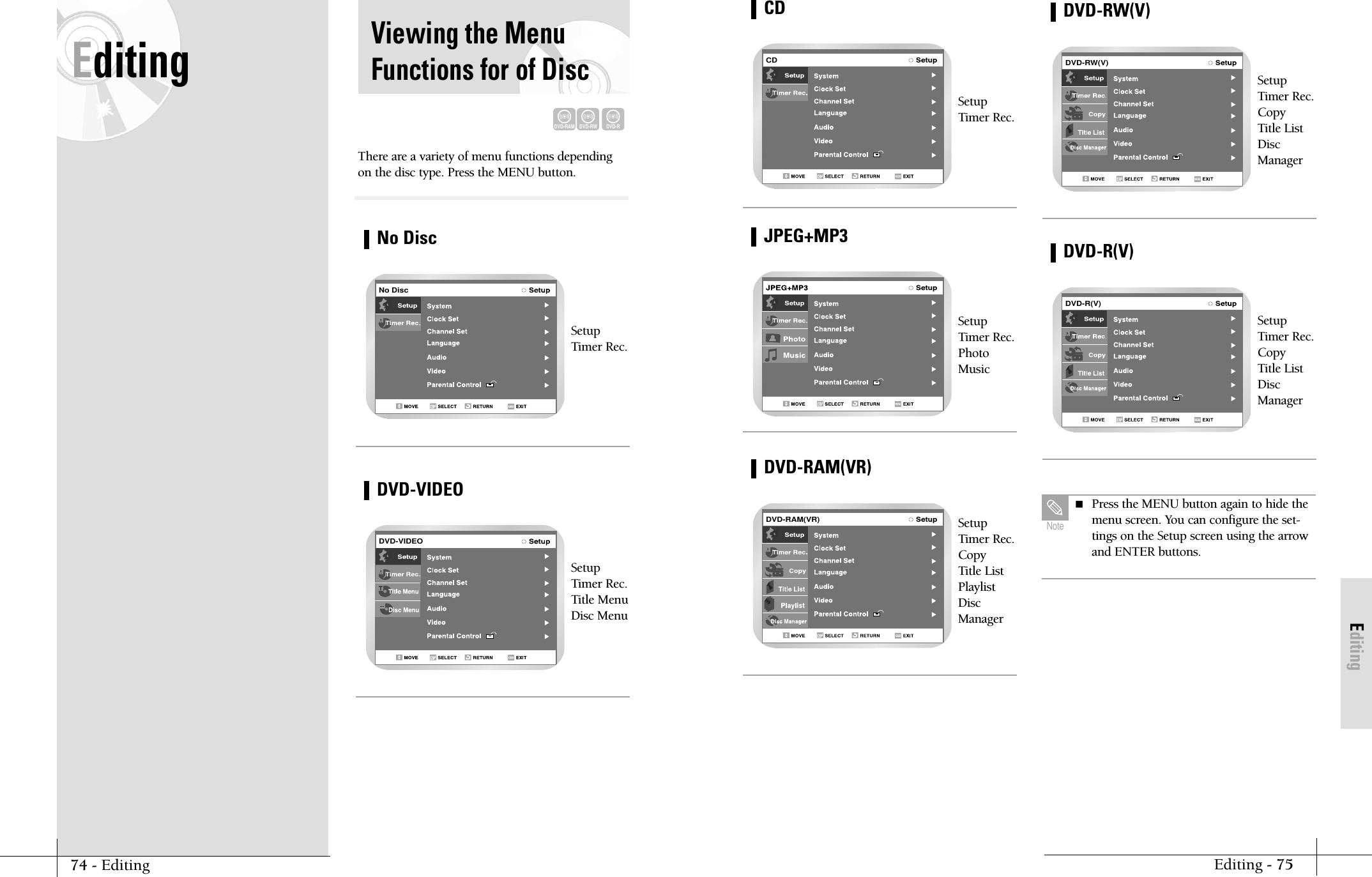 EditingEditing - 75SetupTimer Rec.CDCDSetupTimer Rec.PhotoMusicJPEG+MP3SetupTimer Rec.Copy Title ListPlaylistDiscManagerDVD-RAM(VR)DVD-RAM(VR)SetupTimer Rec.Copy Title ListDiscManagerDVD-RW(V)DVD-RW(V)SetupTimer Rec.Copy Title ListDiscManagerDVD-R(V)DVD-R(V) Press the MENU button again to hide themenu screen. You can configure the set-tings on the Setup screen using the arrowand ENTER buttons.NoteEditing Viewing the MenuFunctions for of DiscThere are a variety of menu functions dependingon the disc type. Press the MENU button.SetupTimer Rec.SetupTimer Rec.Title MenuDisc MenuNo DiscDVD-RAMDVD-RWDVD-RNo DiscDVD-VIDEODVD-VIDEO74 - Editing
