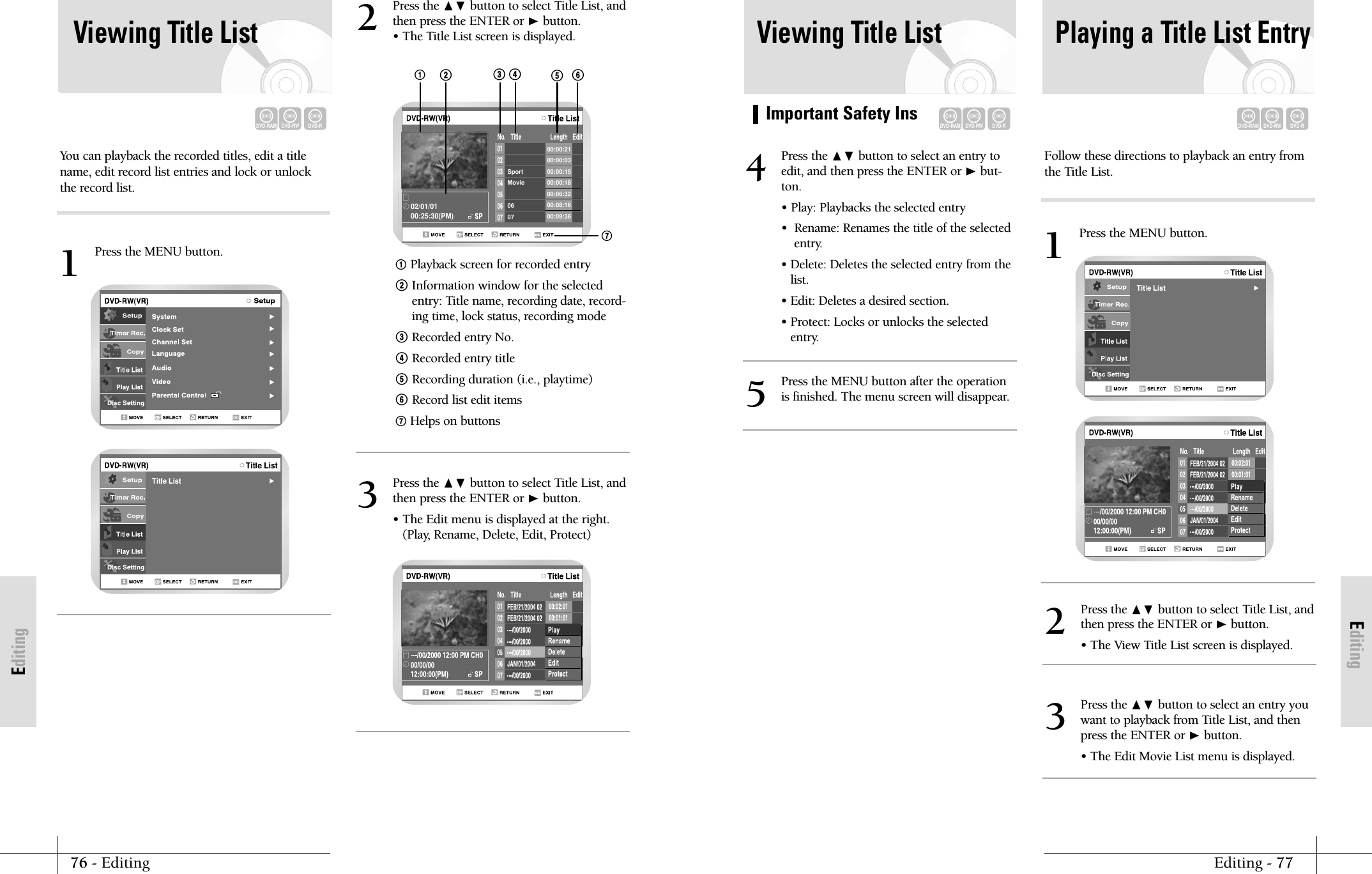 EditingImportant Safety InsEditing - 7776 - EditingEditingViewing Title ListDVD-RAMDVD-RWDVD-RPlaying a Title List EntryDVD-RAMDVD-RWDVD-RPress the ❷ button to select an entry toedit, and then press the ENTER or ❿but-ton.&bull; Play: Playbacks the selected entry&bull;  Rename: Renames the title of the selectedentry.&bull; Delete: Deletes the selected entry from thelist.&bull; Edit: Deletes a desired section.&bull; Protect: Locks or unlocks the selectedentry.4Press the MENU button after the operationis finished. The menu screen will disappear.5Press the ❷ button to select Title List, andthen press the ENTER or ❿button.&bull; The View Title List screen is displayed.2Press the ❷ button to select an entry youwant to playback from Title List, and thenpress the ENTER or ❿button.&bull; The Edit Movie List menu is displayed.3Follow these directions to playback an entry fromthe Title List.Press the MENU button.1Viewing Title ListYou can playback the recorded titles, edit a titlename, edit record list entries and lock or unlockthe record list.DVD-RAMDVD-RWDVD-RPress the ❷ button to select Title List, andthen press the ENTER or ❿button.&bull; The Title List screen is displayed.2Press the ❷ button to select Title List, andthen press the ENTER or ❿button.&bull; The Edit menu is displayed at the right.(Play, Rename, Delete, Edit, Protect)3!Playback screen for recorded entry@ Information window for the selectedentry: Title name, recording date, record-ing time, lock status, recording mode# Recorded entry No.$ Recorded entry title% Recording duration (i.e., playtime)^ Record list edit items&amp; Helps on buttonsPress the MENU button.1Sport00:00:2100:00:0300:00:1500:00:1800:06:3200:08:1600:09:36Movie0602/01/0100:25:30(PM)07!&amp;@#$ %^