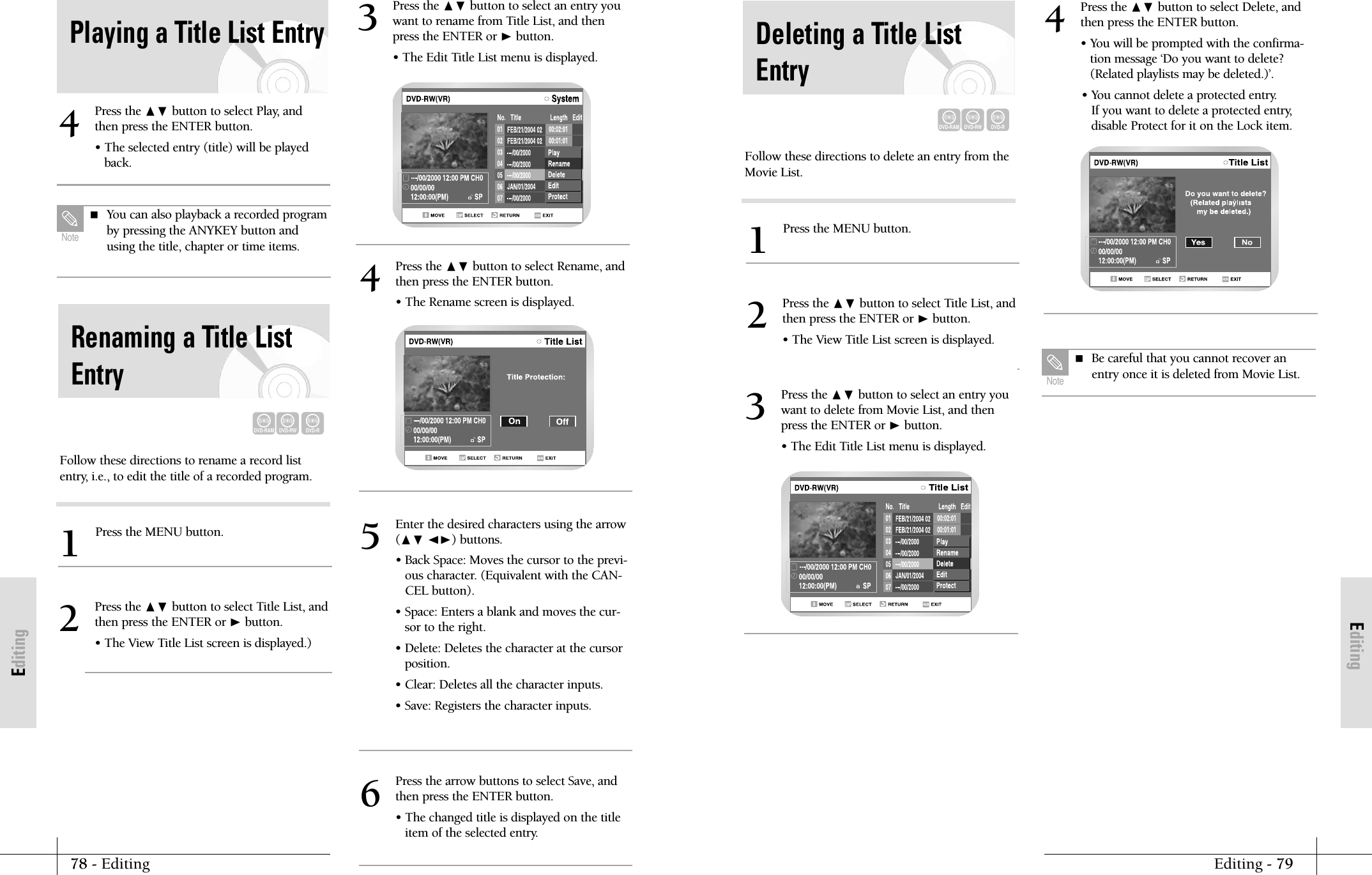 EditingEditing - 7978 - EditingEditingFollow these directions to delete an entry from theMovie List.Press the MENU button.1Press the ❷ button to select Title List, andthen press the ENTER or ❿button.&bull; The View Title List screen is displayed.2Press the ❷ button to select an entry youwant to delete from Movie List, and thenpress the ENTER or ❿button.&bull; The Edit Title List menu is displayed.3Deleting a Title ListEntryDVD-RAMDVD-RWDVD-RPress the ❷ button to select Delete, andthen press the ENTER button.&bull; You will be prompted with the confirma-tion message &lsquo;Do you want to delete?(Related playlists may be deleted.)&rsquo;.&bull; You cannot delete a protected entry.If you want to delete a protected entry,disable Protect for it on the Lock item.4 Be careful that you cannot recover anentry once it is deleted from Movie List.NotePress the ❷ button to select Play, andthen press the ENTER button.&bull; The selected entry (title) will be playedback.4 You can also playback a recorded programby pressing the ANYKEY button andusing the title, chapter or time items.NoteRenaming a Title ListEntryDVD-RAMDVD-RWDVD-RFollow these directions to rename a record listentry, i.e., to edit the title of a recorded program.Press the MENU button.1Press the ❷ button to select Title List, andthen press the ENTER or ❿button.&bull; The View Title List screen is displayed.)2Press the ❷ button to select an entry youwant to rename from Title List, and thenpress the ENTER or ❿button.&bull; The Edit Title List menu is displayed.3Press the ❷ button to select Rename, andthen press the ENTER button.&bull; The Rename screen is displayed.4Enter the desired characters using the arrow(❷ ➛❿) buttons.&bull; Back Space: Moves the cursor to the previ-ous character. (Equivalent with the CAN-CEL button).&bull; Space: Enters a blank and moves the cur-sor to the right.&bull; Delete: Deletes the character at the cursorposition.&bull; Clear: Deletes all the character inputs.&bull; Save: Registers the character inputs.5Press the arrow buttons to select Save, andthen press the ENTER button.&bull; The changed title is displayed on the titleitem of the selected entry.6Playing a Title List Entry