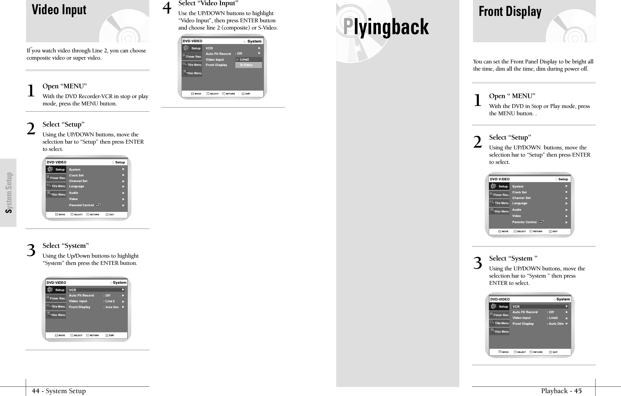 44 - System SetupSystem SetupPlyingbackPlayback - 45Front DisplayYou can set the Front Panel Display to be bright allthe time, dim all the time, dim during power off.Open &ldquo; MENU&rdquo;With the DVD in Stop or Play mode, pressthe MENU button. . 1Select &ldquo;Setup&rdquo;Using the UP/DOWN  buttons, move theselection bar to &ldquo;Setup&rdquo; then press ENTERto select.2Select &ldquo;System &rdquo;Using the UP/DOWN buttons, move theselection bar to &ldquo;System &rdquo; then pressENTER to select.3Video InputIf you watch video through Line 2, you can choosecomposite video or super video.Open &ldquo;MENU&rdquo;With the DVD Recorder-VCR in stop or playmode, press the MENU button.1Select &ldquo;Setup&rdquo;Using the UP/DOWN buttons, move theselection bar to &ldquo;Setup&rdquo; then press ENTERto select.2Select &ldquo;System&rdquo;Using the Up/Down buttons to highlight&ldquo;System&rdquo; then press the ENTER button.3Select &ldquo;Video Input&rdquo;Use the UP/DOWN buttons to highlight&ldquo;Video Input&rdquo;, then press ENTER buttonand choose line 2 (composite) or S-Video.4