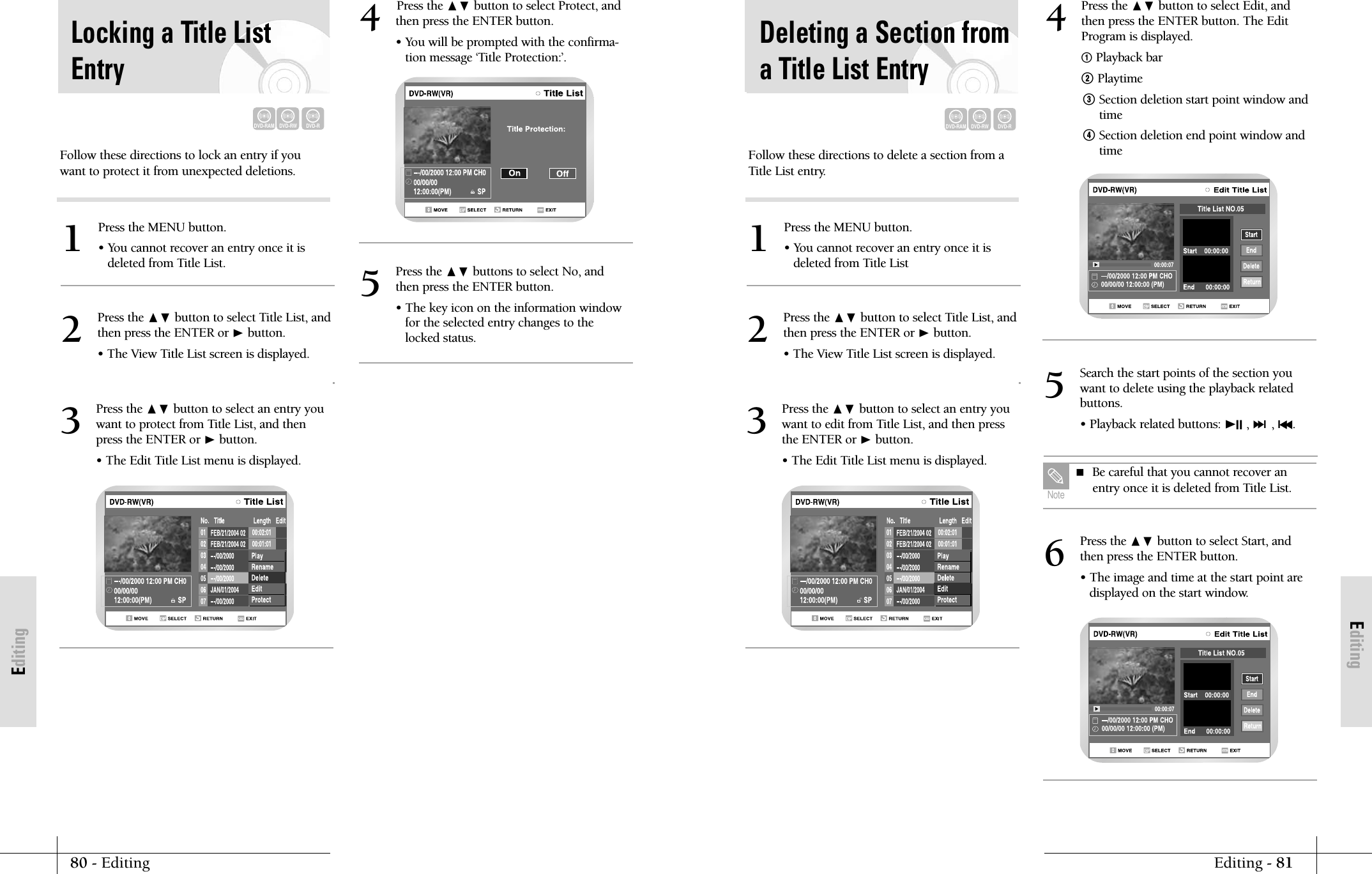 EditingEditing - 8180 - EditingEditingFollow these directions to delete a section from aTitle List entry.Press the MENU button.&bull; You cannot recover an entry once it isdeleted from Title List1Press the ❷ button to select Title List, andthen press the ENTER or ❿button.&bull; The View Title List screen is displayed.2Press the ❷ button to select an entry youwant to edit from Title List, and then pressthe ENTER or ❿button.&bull; The Edit Title List menu is displayed.3Press the ❷ button to select Edit, andthen press the ENTER button. The EditProgram is displayed.!Playback bar@ Playtime# Section deletion start point window andtime$ Section deletion end point window andtime4Press the ❷ button to select Start, andthen press the ENTER button.&bull; The image and time at the start point are displayed on the start window.6Search the start points of the section you want to delete using the playback relatedbuttons.&bull; Playback related buttons: ❿II , ❿❿l, l➛➛.5Deleting a Section froma Title List EntryDVD-RAMDVD-RWDVD-R Be careful that you cannot recover anentry once it is deleted from Title List.NoteFollow these directions to lock an entry if youwant to protect it from unexpected deletions.Press the MENU button.&bull; You cannot recover an entry once it isdeleted from Title List.1Press the ❷ button to select Title List, andthen press the ENTER or ❿button.&bull; The View Title List screen is displayed.2Press the ❷ button to select an entry youwant to protect from Title List, and thenpress the ENTER or ❿button.&bull; The Edit Title List menu is displayed.3Locking a Title ListEntryDVD-RAMDVD-RWDVD-RPress the ❷ button to select Protect, andthen press the ENTER button.&bull; You will be prompted with the confirma-tion message &lsquo;Title Protection:&rsquo;.4Press the ❷ buttons to select No, andthen press the ENTER button.&bull; The key icon on the information windowfor the selected entry changes to thelocked status.5