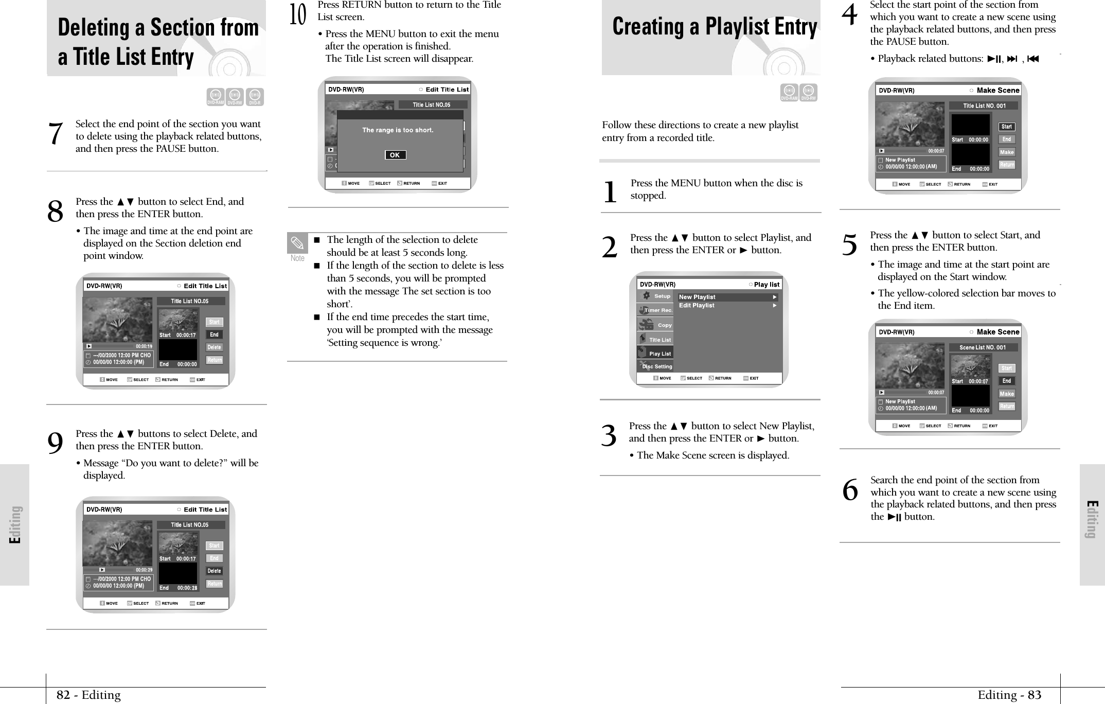 EditingEditing - 8382 - EditingEditingFollow these directions to create a new playlistentry from a recorded title.Press the MENU button when the disc isstopped.1Press the ❷ button to select Playlist, andthen press the ENTER or ❿button.2Press the ❷ button to select New Playlist,and then press the ENTER or ❿button.&bull; The Make Scene screen is displayed.3Search the end point of the section fromwhich you want to create a new scene usingthe playback related buttons, and then pressthe ❿II button.6Creating a Playlist EntryDVD-RAMDVD-RWSelect the start point of the section fromwhich you want to create a new scene usingthe playback related buttons, and then pressthe PAUSE button.&bull; Playback related buttons: ❿II, ❿❿l, l➛➛4Press the ❷ button to select Start, andthen press the ENTER button.&bull; The image and time at the start point are displayed on the Start window.&bull; The yellow-colored selection bar moves tothe End item.5Press the ❷ button to select End, andthen press the ENTER button.&bull; The image and time at the end point are displayed on the Section deletion endpoint window.8Press the ❷ buttons to select Delete, andthen press the ENTER button.&bull; Message &ldquo;Do you want to delete?&rdquo; will bedisplayed.9Press RETURN button to return to the TitleList screen.&bull; Press the MENU button to exit the menuafter the operation is finished. The Title List screen will disappear.10Select the end point of the section you wantto delete using the playback related buttons,and then press the PAUSE button.7 The length of the selection to deleteshould be at least 5 seconds long. If the length of the section to delete is lessthan 5 seconds, you will be promptedwith the message The set section is tooshort&rsquo;. If the end time precedes the start time,you will be prompted with the message&lsquo;Setting sequence is wrong.&rsquo;NoteDeleting a Section froma Title List EntryDVD-RAMDVD-RWDVD-R