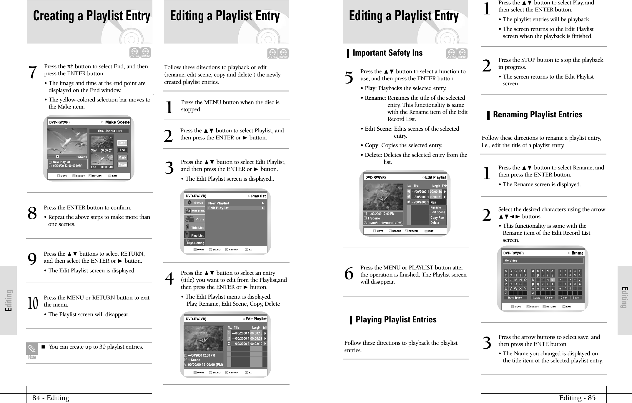 EditingImportant Safety InsEditing - 8584 - EditingEditingPlaying Playlist EntriesEditing a Playlist EntryDVD-RAMDVD-RWPress the ❷ button to select a function touse, and then press the ENTER button.&bull; Play: Playbacks the selected entry.&bull; Rename: Renames the title of the selectedentry. This functionality is samewith the Rename item of the EditRecord List.&bull; Edit Scene: Edits scenes of the selectedentry.&bull; Copy: Copies the selected entry.&bull; Delete: Deletes the selected entry from thelist.5Press the MENU or PLAYLIST button afterthe operation is finished. The Playlist screenwill disappear.6Press the ❷ button to select Play, andthen select the ENTER button.&bull; The playlist entries will be playback.&bull; The screen returns to the Edit Playlistscreen when the playback is finished.1Press the STOP button to stop the playbackin progress.&bull; The screen returns to the Edit Playlistscreen.2Press the arrow buttons to select save, andthen press the ENTE button.&bull; The Name you changed is displayed onthe title item of the selected playlist entry.3Follow these directions to playback the playlistentries.Renaming Playlist EntriesPress the ❷ button to select Rename, and then press the ENTER button.&bull; The Rename screen is displayed.1Select the desired characters using the arrow❷➛❿ buttons.&bull; This functionality is same with theRename item of the Edit Record Listscreen. 2Follow these directions to rename a playlist entry,i.e., edit the title of a playlist entry.Follow these directions to playback or edit(rename, edit scene, copy and delete ) the newlycreated playlist entries.Press the MENU button when the disc isstopped.1Press the ❷ button to select Playlist, andthen press the ENTER or ❿button.2Editing a Playlist EntryDVD-RAMDVD-RWPress the &pi;&dagger; button to select End, and thenpress the ENTER button.&bull; The image and time at the end point are displayed on the End window.&bull; The yellow-colored selection bar moves tothe Make item. 7Press the ENTER button to confirm.&bull; Repeat the above steps to make more thanone scenes.8Press the ❷ buttons to select RETURN,and then select the ENTER or ❿button.&bull; The Edit Playlist screen is displayed.9Press the MENU or RETURN button to exitthe menu. &bull; The Playlist screen will disappear.10 You can create up to 30 playlist entries.NotePress the ❷ button to select Edit Playlist,and then press the ENTER or ❿button.&bull; The Edit Playlist screen is displayed.. 3Press the ❷ button to select an entry(title) you want to edit from the Playlist,andthen press the ENTER or ❿button.&bull; The Edit Playlist menu is displayed.:Play, Rename, Edit Scene, Copy, Delete 4Creating a Playlist EntryDVD-RAMDVD-RW