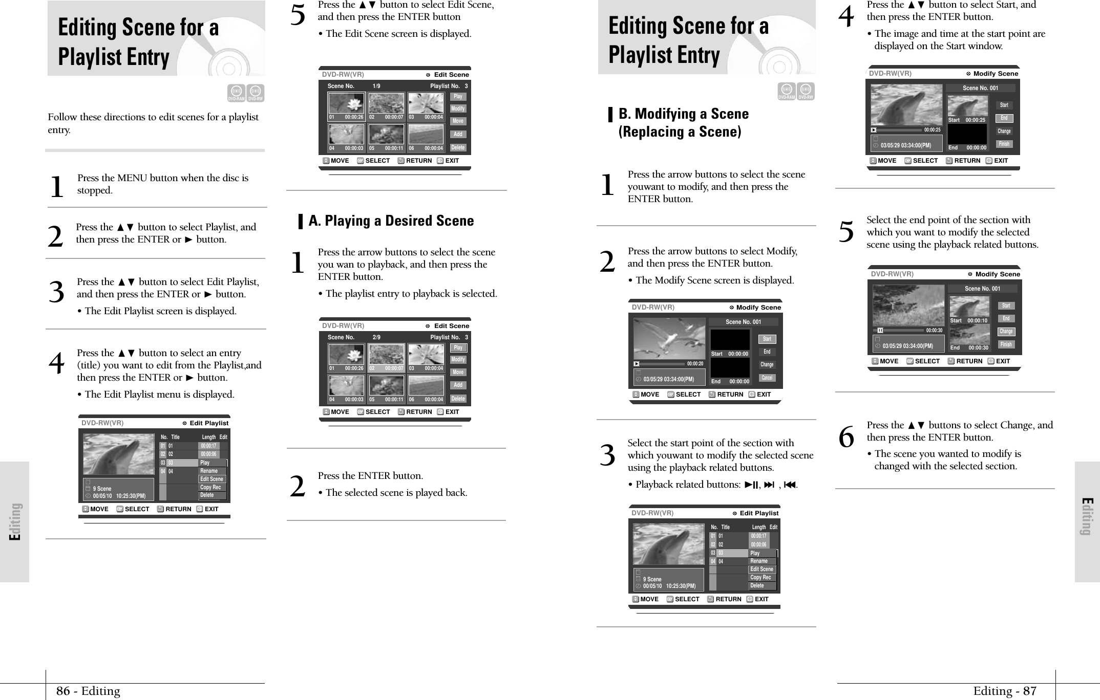 EditingEditing - 8786 - EditingEditingRETURNSELECTMOVE EXITModify SceneDVD-RW(VR)03/05/29 03:34:00(PM)00:00:20StartEndChangeCancelScene No. 001Start    00:00:00End      00:00:00B. Modifying a Scene(Replacing a Scene)Press the arrow buttons to select the sceneyouwant to modify, and then press theENTER button.1Press the arrow buttons to select Modify,and then press the ENTER button.&bull; The Modify Scene screen is displayed.2RETURNSELECTMOVE EXITEdit PlaylistDVD-RW(VR)No.   Title                  Length   Edit9 Scene00/05/10   10:25:30(PM)01 01 00:00:1702 02 00:00:0603 03 00:00:0604 04 00:08:37PlayRenameEdit SceneCopy Rec DeleteSelect the start point of the section withwhich youwant to modify the selected sceneusing the playback related buttons.&bull; Playback related buttons: ❿II, ❿❿l, l➛➛.3RETURNSELECTMOVE EXITModify SceneDVD-RW(VR)03/05/29 03:34:00(PM)00:00:25StartEndChangeFinishScene No. 001Start    00:00:25End      00:00:00Press the ❷ button to select Start, andthen press the ENTER button.&bull; The image and time at the start point are displayed on the Start window.4RETURNSELECTMOVE EXITModify SceneDVD-RW(VR)03/05/29 03:34:00(PM)00:00:30StartEndChangeFinishScene No. 001Start    00:00:10End      00:00:30Select the end point of the section withwhich you want to modify the selectedscene using the playback related buttons.5Press the ❷ buttons to select Change, andthen press the ENTER button.&bull; The scene you wanted to modify ischanged with the selected section.6Editing Scene for aPlaylist EntryDVD-RAMDVD-RWFollow these directions to edit scenes for a playlistentry.Press the MENU button when the disc isstopped.1Press the ❷ button to select Playlist, andthen press the ENTER or ❿button.2Editing Scene for aPlaylist EntryDVD-RAMDVD-RWRETURNSELECTMOVE EXITEdit PlaylistDVD-RW(VR)No.   Title                  Length   Edit9 Scene00/05/10   10:25:30(PM)01 01 00:00:1702 02 00:00:0603 03 00:00:0604 04 00:08:37PlayRenameEdit SceneCopy Rec DeletePress the ❷ button to select Edit Playlist,and then press the ENTER or ❿button.&bull; The Edit Playlist screen is displayed.3Press the ❷ button to select an entry(title) you want to edit from the Playlist,andthen press the ENTER or ❿button.&bull; The Edit Playlist menu is displayed.4RETURNSELECTMOVE EXITEdit SceneDVD-RW(VR)Scene No.           1/9 Playlist No.   3PlayModifyMoveAddDelete01 00:00:26 02 00:00:07 03 00:00:0404 00:00:03 05 00:00:11 06 00:00:04RETURNSELECTMOVE EXITEdit SceneDVD-RW(VR)Scene No.           2/9 Playlist No.   3PlayModifyMoveAddDelete01 00:00:26 02 00:00:07 03 00:00:0404 00:00:03 05 00:00:11 06 00:00:04Press the ❷ button to select Edit Scene,and then press the ENTER button&bull; The Edit Scene screen is displayed.5A. Playing a Desired ScenePress the arrow buttons to select the sceneyou wan to playback, and then press theENTER button.&bull; The playlist entry to playback is selected.1Press the ENTER button.&bull; The selected scene is played back.2