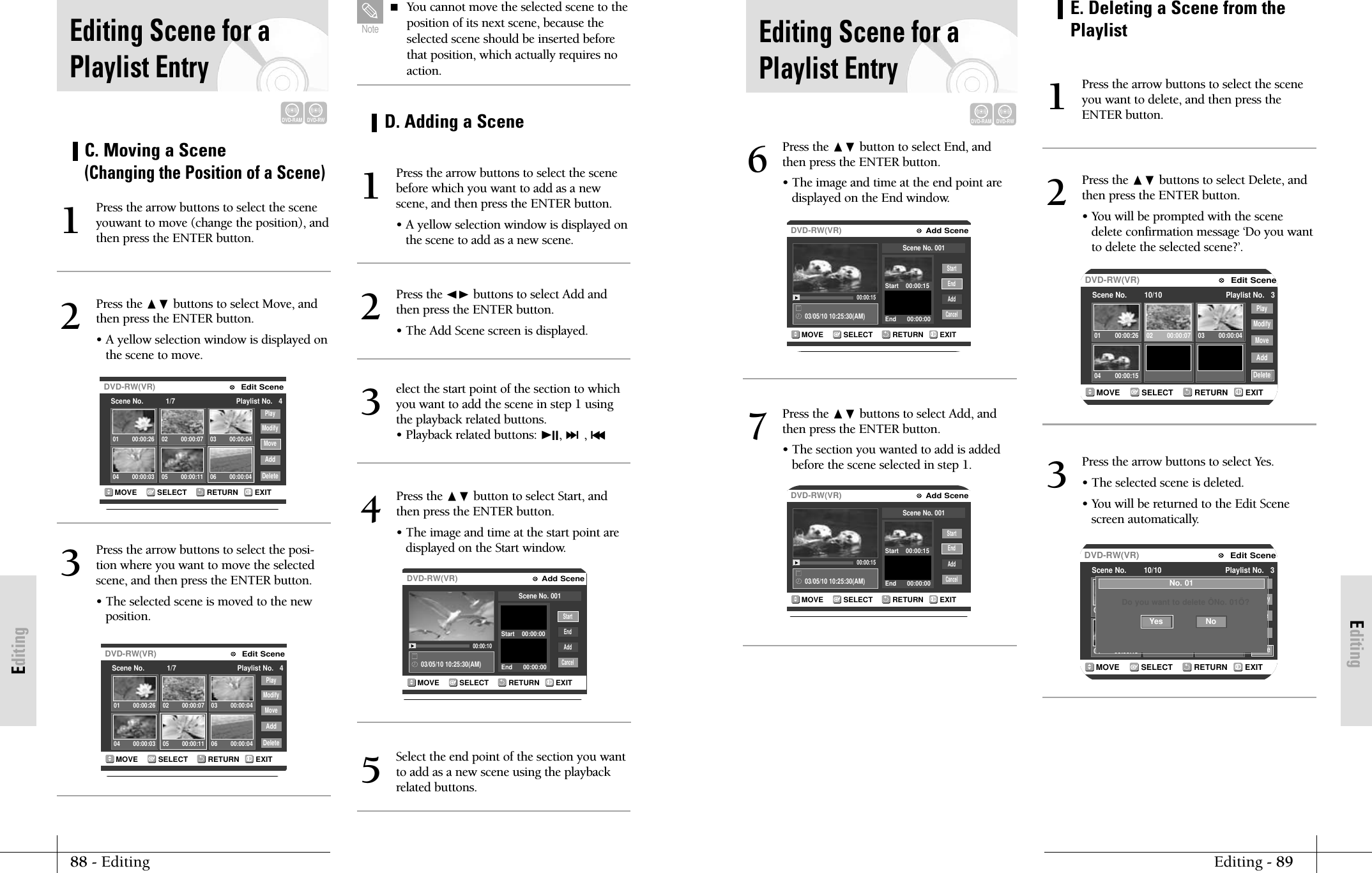 EditingEditing - 8988 - EditingEditingEditing Scene for aPlaylist EntryDVD-RAMDVD-RWRETURNSELECTMOVE EXITAdd SceneDVD-RW(VR)03/05/10 10:25:30(AM)00:00:15EndAddCancelScene No. 001Start    00:00:15End      00:00:00StartPress the ❷ button to select End, andthen press the ENTER button.&bull; The image and time at the end point aredisplayed on the End window.6RETURNSELECTMOVE EXITAdd SceneDVD-RW(VR)03/05/10 10:25:30(AM)00:00:15EndAddCancelScene No. 001Start    00:00:15End      00:00:00StartPress the ❷ buttons to select Add, andthen press the ENTER button.&bull; The section you wanted to add is addedbefore the scene selected in step 1.7RETURNSELECTMOVE EXITEdit SceneDVD-RW(VR)Scene No.        10/10 Playlist No.   3PlayModifyMoveAddDelete01 00:00:26 02 00:00:07 03 00:00:0404 00:00:15E. Deleting a Scene from thePlaylistPress the arrow buttons to select the sceneyou want to delete, and then press theENTER button.1Press the ❷ buttons to select Delete, andthen press the ENTER button.&bull; You will be prompted with the scenedelete confirmation message &lsquo;Do you wantto delete the selected scene?&rsquo;.2RETURNSELECTMOVE EXITEdit SceneDVD-RW(VR)Scene No.        10/10 Playlist No.   3PlayModifyMoveAddDelete01 00:00:26 02 00:00:07 03 00:00:0404 00:00:15No. 01Do you want to delete &Ocirc;No. 01&Otilde;?NoYesPress the arrow buttons to select Yes.&bull; The selected scene is deleted.&bull; You will be returned to the Edit Scenescreen automatically.3RETURNSELECTMOVE EXITEdit SceneDVD-RW(VR)Scene No.           1/7 Playlist No.   4PlayModifyMoveAddDelete01 00:00:26 02 00:00:07 03 00:00:0404 00:00:03 05 00:00:11 06 00:00:04C. Moving a Scene (Changing the Position of a Scene)Press the arrow buttons to select the sceneyouwant to move (change the position), andthen press the ENTER button.1Press the ❷ buttons to select Move, andthen press the ENTER button.&bull; A yellow selection window is displayed onthe scene to move.2RETURNSELECTMOVE EXITEdit SceneDVD-RW(VR)Scene No.           1/7 Playlist No.   4PlayModifyMoveAddDelete01 00:00:26 02 00:00:07 03 00:00:0404 00:00:03 05 00:00:11 06 00:00:04Press the arrow buttons to select the posi-tion where you want to move the selectedscene, and then press the ENTER button.&bull; The selected scene is moved to the new position.3 You cannot move the selected scene to theposition of its next scene, because theselected scene should be inserted beforethat position, which actually requires noaction.NoteRETURNSELECTMOVE EXITAdd SceneDVD-RW(VR)03/05/10 10:25:30(AM)00:00:10StartEndAddCancelScene No. 001Start    00:00:00End      00:00:00D. Adding a ScenePress the arrow buttons to select the scenebefore which you want to add as a newscene, and then press the ENTER button.&bull; A yellow selection window is displayed onthe scene to add as a new scene.1Press the ➛❿ buttons to select Add andthen press the ENTER button.&bull; The Add Scene screen is displayed.2elect the start point of the section to whichyou want to add the scene in step 1 usingthe playback related buttons.&bull; Playback related buttons: ❿II, ❿❿l, l➛➛3Select the end point of the section you wantto add as a new scene using the playbackrelated buttons.5Press the ❷ button to select Start, andthen press the ENTER button.&bull; The image and time at the start point are displayed on the Start window.4Editing Scene for aPlaylist EntryDVD-RAMDVD-RW