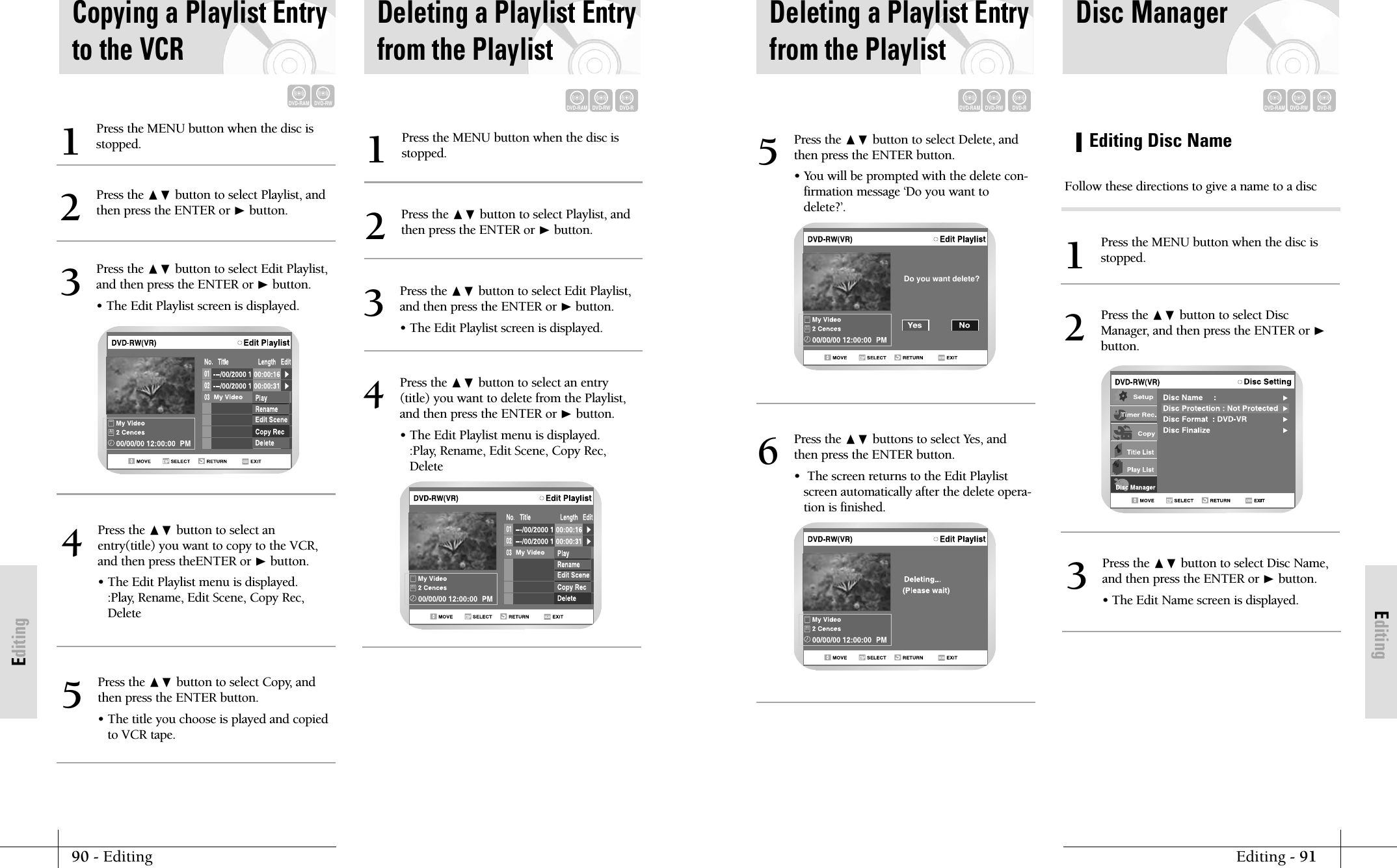 EditingEditing - 9190 - EditingEditingPress the ❷ button to select Delete, andthen press the ENTER button.&bull; You will be prompted with the delete con-firmation message &lsquo;Do you want todelete?&rsquo;.5  Do you want delete?Press the ❷ buttons to select Yes, andthen press the ENTER button.&bull;  The screen returns to the Edit Playlistscreen automatically after the delete opera-tion is finished.6Deleting a Playlist Entryfrom the PlaylistDVD-RAMDVD-RWDVD-RDVD-RAMDVD-RWDVD-REditing Disc NamePress the MENU button when the disc isstopped.1Press the ❷ button to select Disc Name,and then press the ENTER or ❿button.&bull; The Edit Name screen is displayed. 3Press the ❷ button to select DiscManager, and then press the ENTER or ❿button.2Disc ManagerFollow these directions to give a name to a discCopying a Playlist Entryto the VCRDVD-RAMDVD-RWPress the MENU button when the disc isstopped.1Press the ❷ button to select Playlist, andthen press the ENTER or ❿button.2Press the ❷ button to select Edit Playlist,and then press the ENTER or ❿button.&bull; The Edit Playlist screen is displayed.3Press the ❷ button to select anentry(title) you want to copy to the VCR,and then press theENTER or ❿button.&bull; The Edit Playlist menu is displayed.:Play, Rename, Edit Scene, Copy Rec,Delete4Press the ❷ button to select Copy, andthen press the ENTER button.&bull; The title you choose is played and copiedto VCR tape.5Press the MENU button when the disc isstopped.1Press the ❷ button to select Playlist, andthen press the ENTER or ❿button.2Press the ❷ button to select an entry(title) you want to delete from the Playlist,and then press the ENTER or ❿button.&bull; The Edit Playlist menu is displayed.:Play, Rename, Edit Scene, Copy Rec,Delete4Press the ❷ button to select Edit Playlist,and then press the ENTER or ❿button.&bull; The Edit Playlist screen is displayed.3Deleting a Playlist Entryfrom the PlaylistDVD-RAMDVD-RWDVD-R