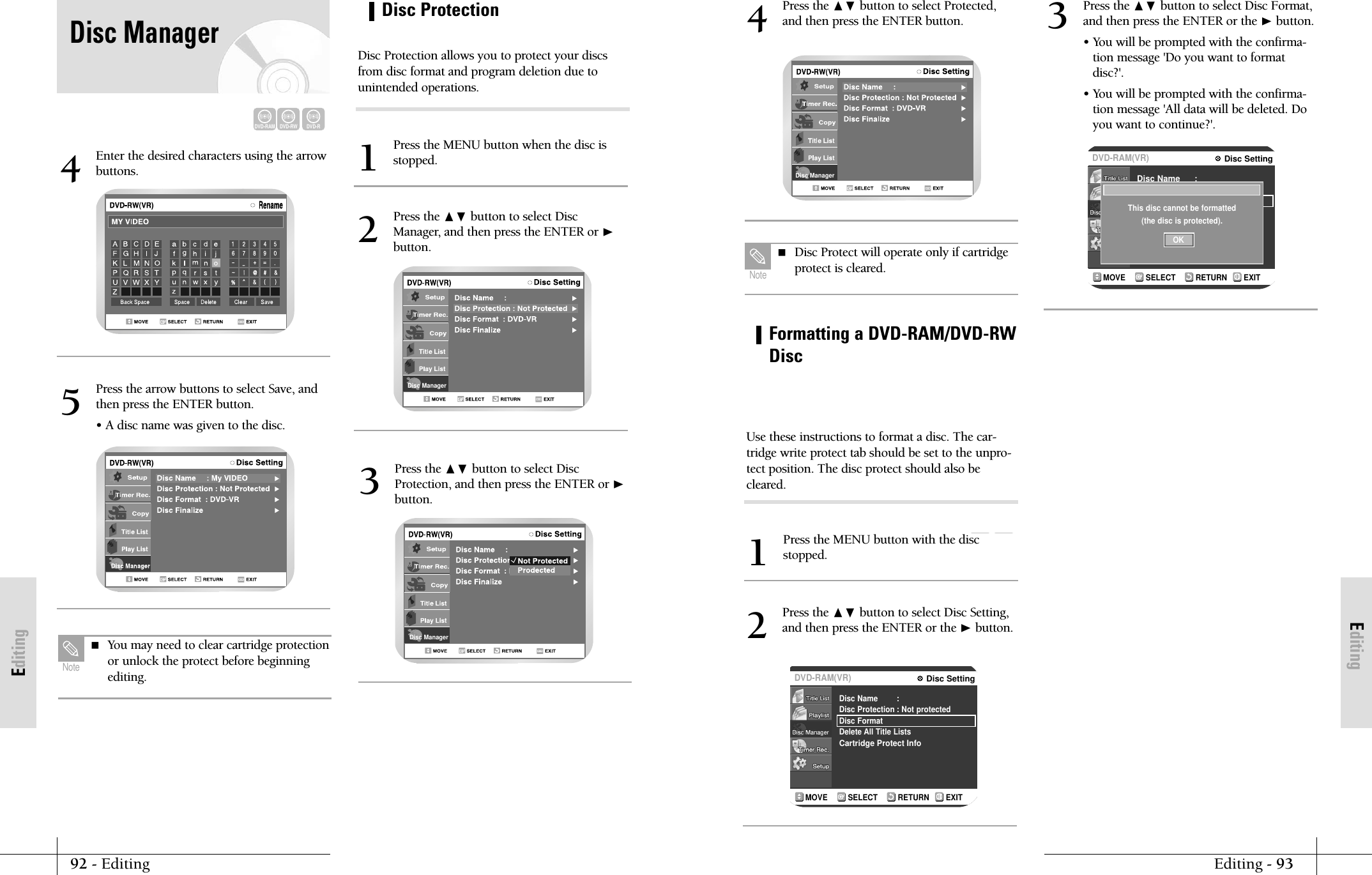 EditingEditing - 9392 - EditingEditingDisc ManagerPress the ❷ button to select Protected,and then press the ENTER button.4 Disc Protect will operate only if cartridgeprotect is cleared.NoteDVD-RAMDVD-RWRETURNSELECTMOVE EXITDisc SettingDVD-RAM(VR)Disc NameDisc ProtectionDisc FormatDelete All Title ListsCartridge Protect Info:: Not protectedRETURNSELECTMOVE EXITDisc SettingDVD-RAM(VR)Disc NameDisc ProtectDisc FormatCartridge Protect Info:: Not protectedThis disc cannot be formatted(the disc is protected).OKFormatting a DVD-RAM/DVD-RWDiscPress the MENU button with the discstopped.1Press the ❷ button to select Disc Setting,and then press the ENTER or the ❿button.2Press the ❷ button to select Disc Format,and then press the ENTER or the ❿button.&bull; You will be prompted with the confirma-tion message 'Do you want to formatdisc?'.&bull; You will be prompted with the confirma-tion message 'All data will be deleted. Doyou want to continue?'.3Use these instructions to format a disc. The car-tridge write protect tab should be set to the unpro-tect position. The disc protect should also becleared.Enter the desired characters using the arrowbuttons.4Press the arrow buttons to select Save, andthen press the ENTER button.&bull; A disc name was given to the disc. 5 You may need to clear cartridge protectionor unlock the protect before beginningediting.NoteDisc ManagerDisc ProtectionPress the MENU button when the disc isstopped.1Press the ❷ button to select DiscManager, and then press the ENTER or ❿button.2Disc ManagerPress the ❷ button to select DiscProtection, and then press the ENTER or ❿button.3Disc Protection allows you to protect your discsfrom disc format and program deletion due tounintended operations.DVD-RAMDVD-RWDVD-RDisc Manager