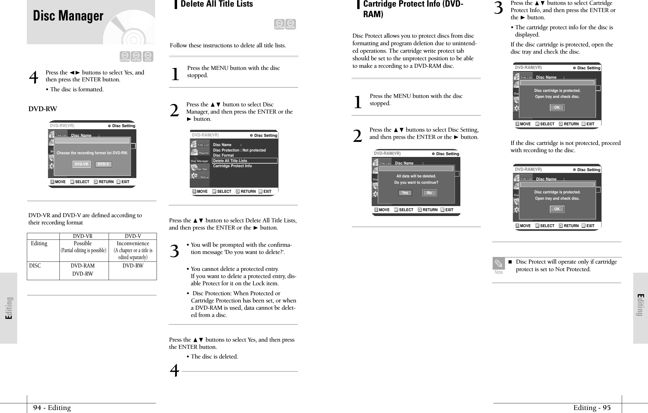 EditingEditing - 9594 - EditingEditingCartridge Protect Info (DVD-RAM)Press the MENU button with the discstopped.1Disc Protect allows you to protect discs from discformatting and program deletion due to unintend-ed operations. The cartridge write protect tabshould be set to the unprotect position to be ableto make a recording to a DVD-RAM disc.RETURNSELECTMOVE EXITDisc SettingDVD-RAM(VR)Disc NameDisc ProtectionDisc FormatDelete All Title ListsCartridge Protect Info:: Not protectedAll data will be deleted.Do you want to continue?NoYesPress the ❷buttons to select Disc Setting,and then press the ENTER or the ❿button.2RETURNSELECTMOVE EXITDisc SettingDVD-RAM(VR)Disc NameDisc ProtectDisc FormatCartridge Protect Info:: Not protectedDisc cartridge is protected.Open tray and check disc.OKRETURNSELECTMOVE EXITDisc SettingDVD-RAM(VR)Disc NameDisc ProtectDisc FormatCartridge Protect Info:: Not protectedDisc cartridge is protected.Open tray and check disc.OKPress the ❷ buttons to select CartridgeProtect Info, and then press the ENTER orthe ❿button.&bull; The cartridge protect info for the disc isdisplayed. If the disc cartridge is protected, open thedisc tray and check the disc.3If the disc cartridge is not protected, proceedwith recording to the disc. Disc Protect will operate only if cartridgeprotect is set to Not Protected.NoteRETURNSELECTMOVE EXITDisc SettingDVD-RAM(VR)Disc NameDisc ProtectionDisc FormatDelete All Title ListsCartridge Protect Info:: Not protectedPress the ❷ button to select DiscManager, and then press the ENTER or the❿button.2RETURNSELECTMOVE EXITDisc SettingDVD-RW(VR)Disc NameDisc ProtectDisc FormatCartridge Protect Info:: Not protectedChoose the recording format fot DVD-RW.DVD-VR DVD-VPress the ➛❿ buttons to select Yes, andthen press the ENTER button.&bull; The disc is formatted.DVD-RWDVD-VR and DVD-V are defined according totheir recording format4Press the ❷ button to select Delete All Title Lists,and then press the ENTER or the ❿button.&bull; You will be prompted with the confirma-tion message 'Do you want to delete?'.&bull; You cannot delete a protected entry.If you want to delete a protected entry, dis-able Protect for it on the Lock item.&bull;  Disc Protection: When Protected orCartridge Protection has been set, or whena DVD-RAM is used, data cannot be delet-ed from a disc.3Press the ❷ buttons to select Yes, and then pressthe ENTER button.&bull; The disc is deleted.4DVD-VR DVD-VEditing Possible Inconvenience(Partial editing is possible)(A chapter or a title isedited separately)DISC DVD-RAM DVD-RWDVD-RWDVD-RAMDVD-RWDelete All Title ListsPress the MENU button with the discstopped.1Follow these instructions to delete all title lists.DVD-RAMDVD-RWDVD-RDisc Manager