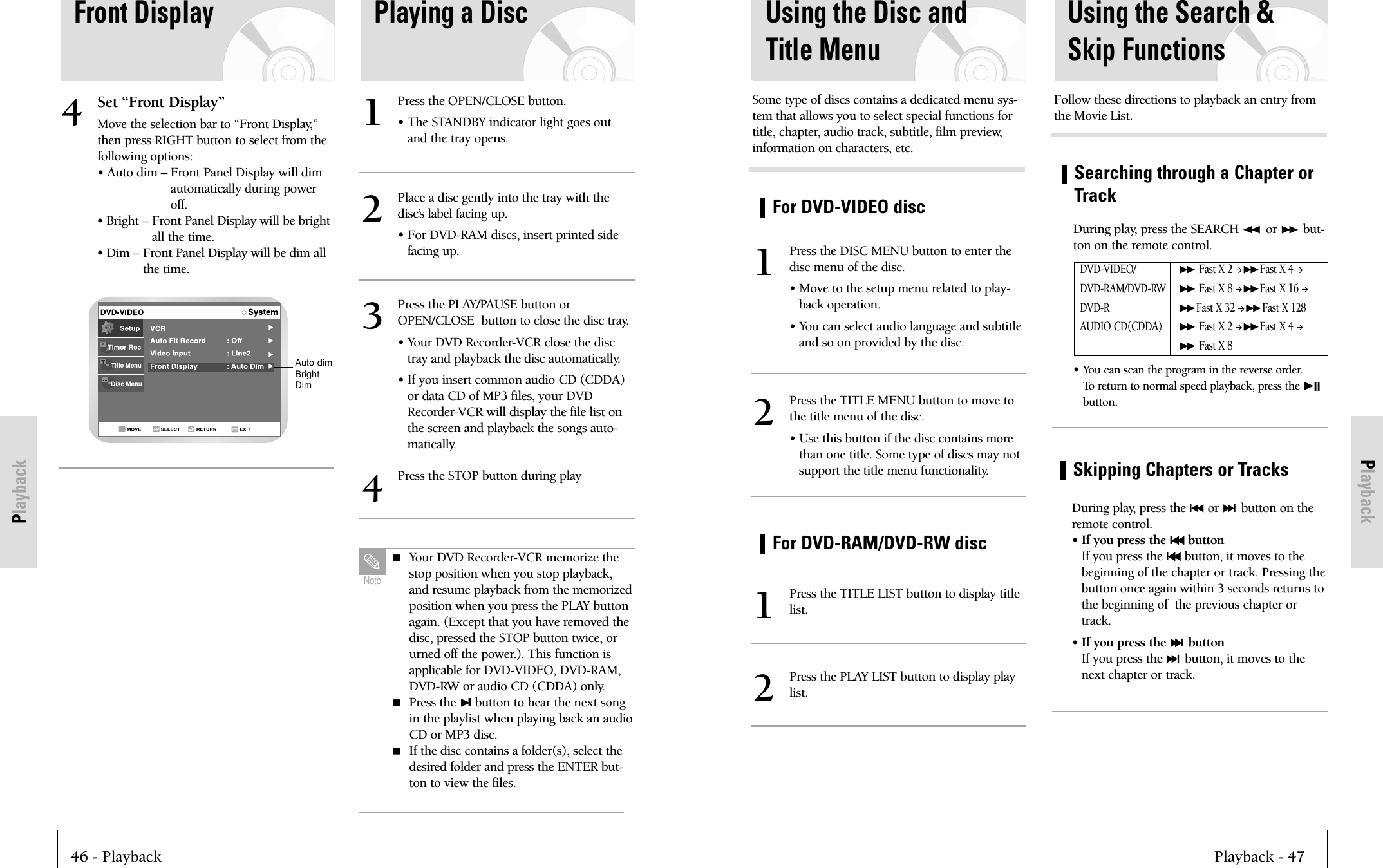 PlaybackPlayback - 47For DVD-VIDEO discFor DVD-RAM/DVD-RW discUsing the Disc andTitle MenuPress the DISC MENU button to enter thedisc menu of the disc.&bull; Move to the setup menu related to play-back operation.&bull; You can select audio language and subtitleand so on provided by the disc.1Press the TITLE LIST button to display titlelist.1Press the PLAY LIST button to display playlist.2Press the TITLE MENU button to move tothe title menu of the disc.&bull; Use this button if the disc contains morethan one title. Some type of discs may notsupport the title menu functionality.2Some type of discs contains a dedicated menu sys-tem that allows you to select special functions fortitle, chapter, audio track, subtitle, film preview,information on characters, etc.Searching through a Chapter orTrackUsing the Search &amp;Skip FunctionsDuring play, press the SEARCH ➛➛ or ❿❿ but-ton on the remote control.  &bull; You can scan the program in the reverse order.To return to normal speed playback, press the ❿IIbutton.DVD-VIDEO/❿❿Fast X 2 ❿❿Fast X 4 DVD-RAM/DVD-RW❿❿Fast X 8 ❿❿Fast X 16 DVD-R❿❿Fast X 32 ❿❿Fast X 128AUDIO CD(CDDA)❿❿Fast X 2 ❿❿Fast X 4 ❿❿Fast X 8Follow these directions to playback an entry fromthe Movie List.Skipping Chapters or TracksDuring play, press the l➛➛or ❿❿lbutton on theremote control.&bull; If you press the l➛➛buttonIf you press the l➛➛button, it moves to thebeginning of the chapter or track. Pressing thebutton once again within 3 seconds returns tothe beginning of  the previous chapter ortrack.&bull; If you press the ❿❿lbuttonIf you press the ❿❿lbutton, it moves to thenext chapter or track.46 - PlaybackPlaybackFront DisplaySet &ldquo;Front Display&rdquo;Move the selection bar to &ldquo;Front Display,&rdquo;then press RIGHT button to select from thefollowing options:&bull; Auto dim &ndash; Front Panel Display will dimautomatically during poweroff.&bull; Bright &ndash; Front Panel Display will be brightall the time.&bull; Dim &ndash; Front Panel Display will be dim allthe time.4Playing a DiscPress the OPEN/CLOSE button.&bull; The STANDBY indicator light goes outand the tray opens.1Place a disc gently into the tray with thedisc&rsquo;s label facing up.&bull; For DVD-RAM discs, insert printed sidefacing up.2Press the PLAY/PAUSE button orOPEN/CLOSE  button to close the disc tray.&bull; Your DVD Recorder-VCR close the disctray and playback the disc automatically.&bull; If you insert common audio CD (CDDA)or data CD of MP3 files, your DVDRecorder-VCR will display the file list onthe screen and playback the songs auto-matically.3Press the STOP button during play4Auto dimBrightDim Your DVD Recorder-VCR memorize thestop position when you stop playback,and resume playback from the memorizedposition when you press the PLAY buttonagain. (Except that you have removed thedisc, pressed the STOP button twice, orurned off the power.). This function isapplicable for DVD-VIDEO, DVD-RAM,DVD-RW or audio CD (CDDA) only. Press the ❿❙button to hear the next songin the playlist when playing back an audioCD or MP3 disc. If the disc contains a folder(s), select thedesired folder and press the ENTER but-ton to view the files.Note