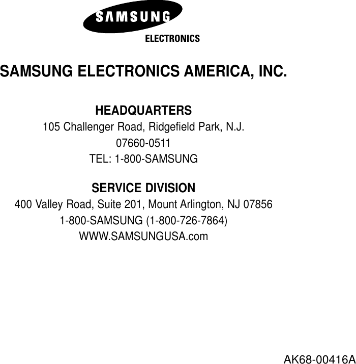 SAMSUNG ELECTRONICS AMERICA, INC.HEADQUARTERS 105 Challenger Road, Ridgefield Park, N.J. 07660-0511TEL: 1-800-SAMSUNGSERVICE DIVISION400 Valley Road, Suite 201, Mount Arlington, NJ 07856 1-800-SAMSUNG (1-800-726-7864)WWW.SAMSUNGUSA.comAK68-00416AELECTRONICS