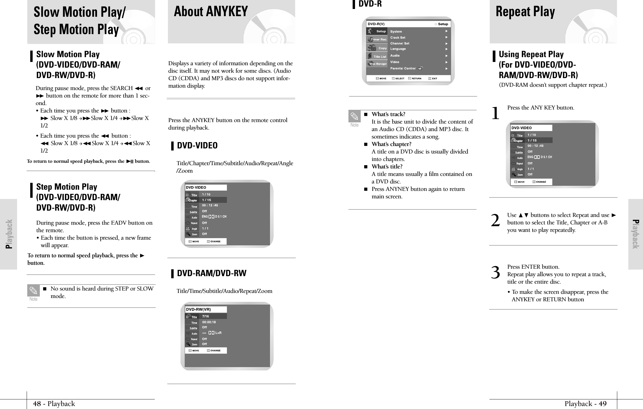 PlaybackPlayback - 4948 - PlaybackPlaybackUsing Repeat Play (For DVD-VIDEO/DVD-RAM/DVD-RW/DVD-R)(DVD-RAM doesn&rsquo;t support chapter repeat.)Repeat PlayDVD-R(V)DVD-R What&rsquo;s track?It is the base unit to divide the content ofan Audio CD (CDDA) and MP3 disc. Itsometimes indicates a song. What&rsquo;s chapter?A title on a DVD disc is usually dividedinto chapters. What&rsquo;s title?A title means usually a film contained ona DVD disc. Press ANYNEY button again to returnmain screen.NotePress the ANY KEY button.1Use ❷buttons to select Repeat and use ❿button to select the Title, Chapter or A-Byou want to play repeatedly.2Press ENTER button.Repeat play allows you to repeat a track,title or the entire disc.&bull; To make the screen disappear, press theANYKEY or RETURN button3Slow Motion Play/Step Motion PlaySlow Motion Play(DVD-VIDEO/DVD-RAM/DVD-RW/DVD-R)During pause mode, press the SEARCH ➛➛ or❿❿ button on the remote for more than 1 sec-ond.&bull; Each time you press the ❿❿ button :❿❿ Slow X 1/8 ❿❿Slow X 1/4 ❿❿Slow X1/2&bull; Each time you press the ➛➛ button :➛➛ Slow X 1/8 ➛➛ Slow X 1/4 ➛➛ Slow X1/2 To return to normal speed playback, press the ❿❿II button.Step Motion Play(DVD-VIDEO/DVD-RAM/DVD-RW/DVD-R)During pause mode, press the F.ADV button onthe remote.&bull; Each time the button is pressed, a new framewill appear.To return to normal speed playback, press the ❿button.  No sound is heard during STEP or SLOWmode.NoteAbout ANYKEYDisplays a variety of information depending on thedisc itself. It may not work for some discs. (AudioCD (CDDA) and MP3 discs do not support infor-mation display.Press the ANYKEY button on the remote controlduring playback.DVD-VIDEOTitle/Chapter/Time/Subtitle/Audio/Repeat/Angle/ZoomDVD-RAM/DVD-RWTitle/Time/Subtitle/Audio/Repeat/Zoom