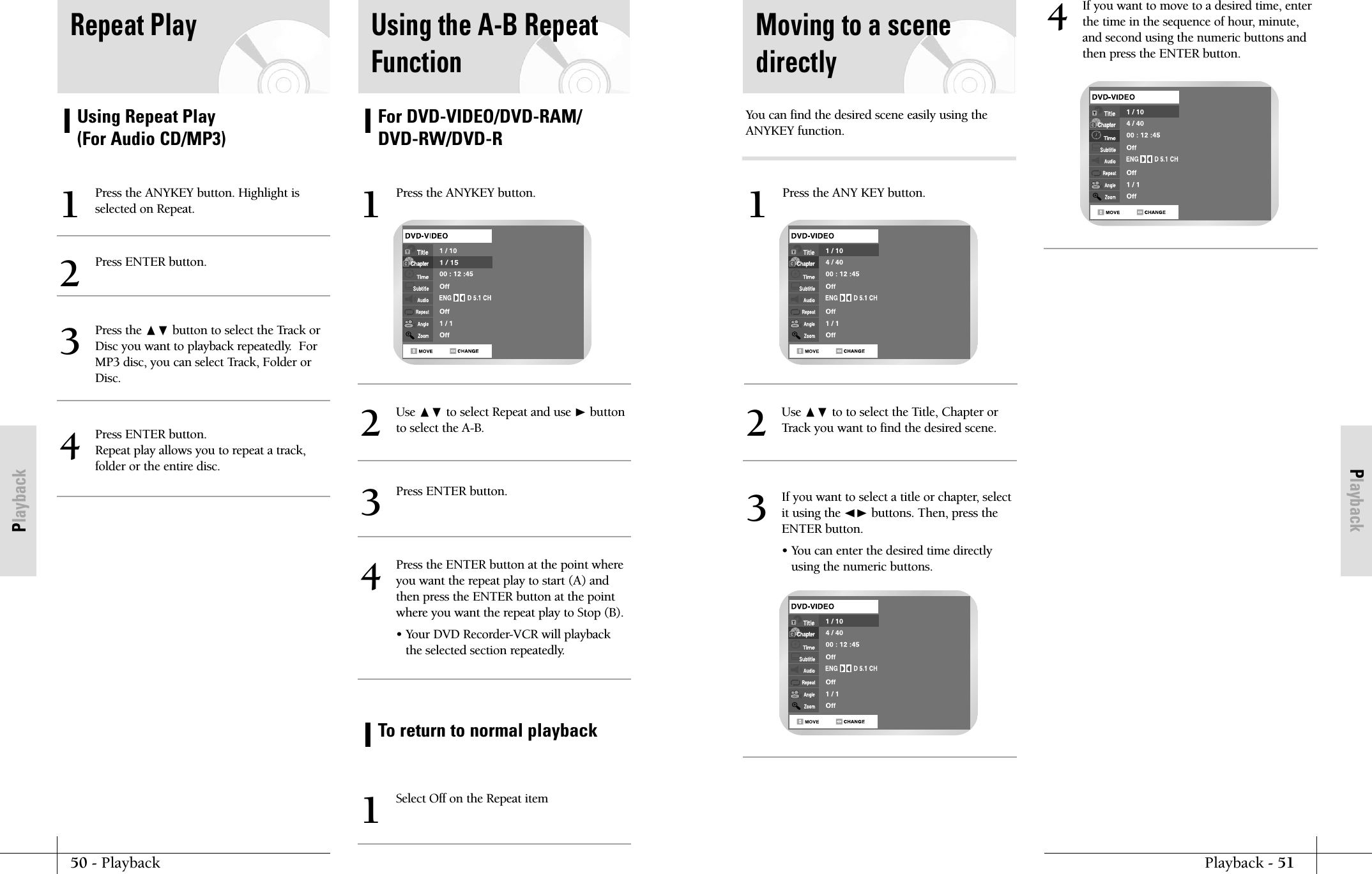 PlaybackPlayback - 5150 - PlaybackPlaybackMoving to a scenedirectlyUse ❷ to to select the Title, Chapter orTrack you want to find the desired scene.2If you want to select a title or chapter, selectit using the ➛❿ buttons. Then, press theENTER button.&bull; You can enter the desired time directlyusing the numeric buttons.3Press the ANY KEY button.1If you want to move to a desired time, enterthe time in the sequence of hour, minute,and second using the numeric buttons andthen press the ENTER button.4You can find the desired scene easily using theANYKEY function.Using Repeat Play (For Audio CD/MP3)Repeat PlayPress the ANYKEY button. Highlight isselected on Repeat.1Press ENTER button.2Press the ❷ button to select the Track orDisc you want to playback repeatedly.  ForMP3 disc, you can select Track, Folder orDisc.3Press ENTER button.Repeat play allows you to repeat a track,folder or the entire disc.4For DVD-VIDEO/DVD-RAM/DVD-RW/DVD-RTo return to normal playbackUsing the A-B RepeatFunctionPress the ANYKEY button.1Use ❷ to select Repeat and use ❿button to select the A-B.2Press ENTER button.3Select Off on the Repeat item1Press the ENTER button at the point whereyou want the repeat play to start (A) andthen press the ENTER button at the pointwhere you want the repeat play to Stop (B).&bull; Your DVD Recorder-VCR will playbackthe selected section repeatedly.4