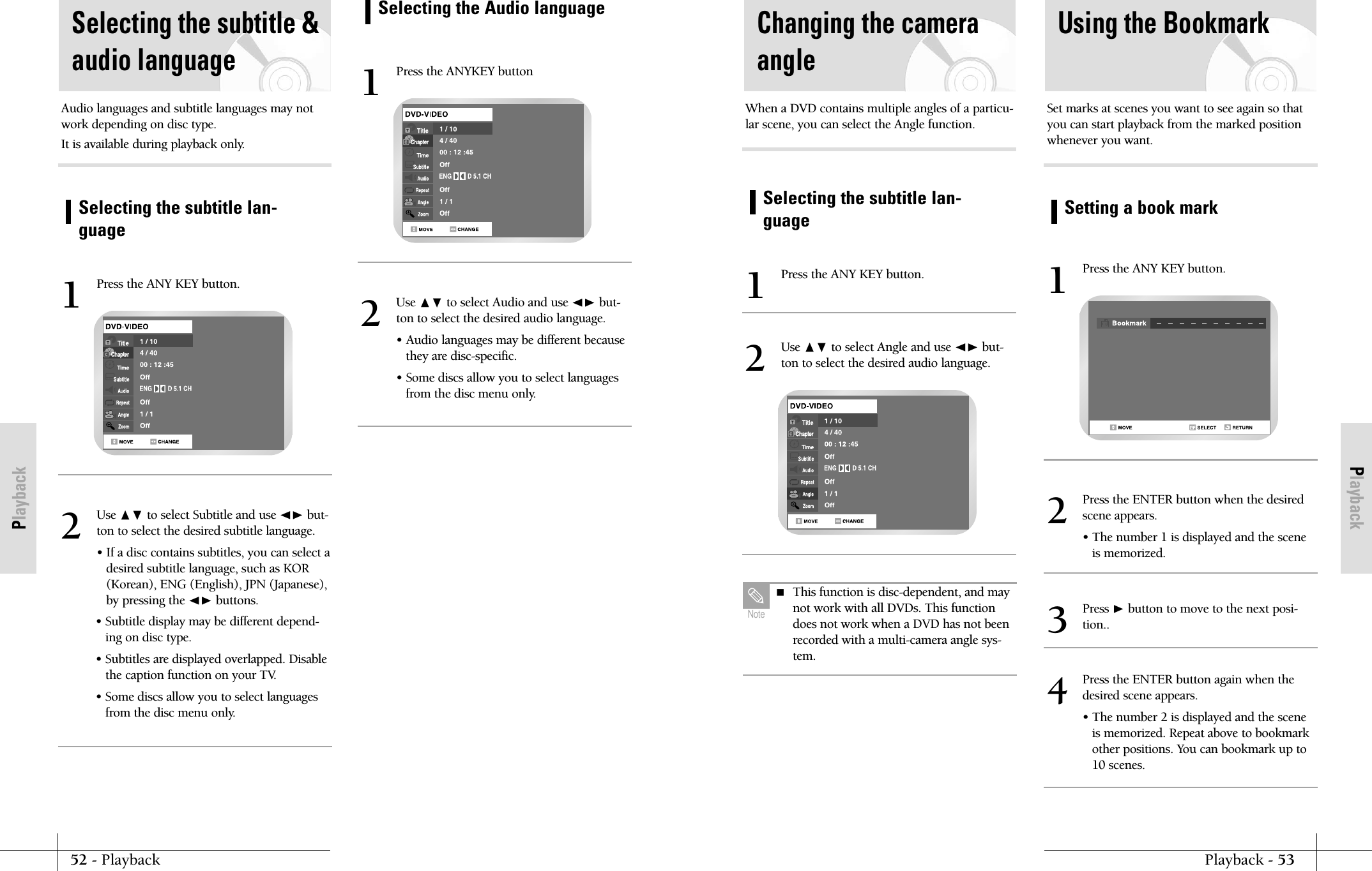 PlaybackPlayback - 5352 - PlaybackPlaybackSelecting the subtitle lan-guagePress the ANY KEY button.1Use ❷ to select Angle and use ➛❿ but-ton to select the desired audio language.2When a DVD contains multiple angles of a particu-lar scene, you can select the Angle function.Changing the cameraangleSetting a book markUsing the BookmarkPress the ANY KEY button.1Set marks at scenes you want to see again so thatyou can start playback from the marked positionwhenever you want.Press the ENTER button when the desiredscene appears.&bull; The number 1 is displayed and the sceneis memorized.2Press the ENTER button again when thedesired scene appears.&bull; The number 2 is displayed and the sceneis memorized. Repeat above to bookmarkother positions. You can bookmark up to10 scenes.4Press ❿button to move to the next posi-tion..3 This function is disc-dependent, and maynot work with all DVDs. This functiondoes not work when a DVD has not beenrecorded with a multi-camera angle sys-tem.NoteSelecting the subtitle lan-guageSelecting the subtitle &amp;audio languagePress the ANY KEY button.1Audio languages and subtitle languages may notwork depending on disc type.It is available during playback only.Use ❷ to select Subtitle and use ➛❿ but-ton to select the desired subtitle language.&bull; If a disc contains subtitles, you can select adesired subtitle language, such as KOR(Korean), ENG (English), JPN (Japanese),by pressing the ➛❿ buttons. &bull; Subtitle display may be different depend-ing on disc type.&bull; Subtitles are displayed overlapped. Disablethe caption function on your TV.&bull; Some discs allow you to select languagesfrom the disc menu only.2Selecting the Audio languagePress the ANYKEY button1Use ❷ to select Audio and use ➛❿ but-ton to select the desired audio language.&bull; Audio languages may be different becausethey are disc-specific.&bull; Some discs allow you to select languagesfrom the disc menu only.2