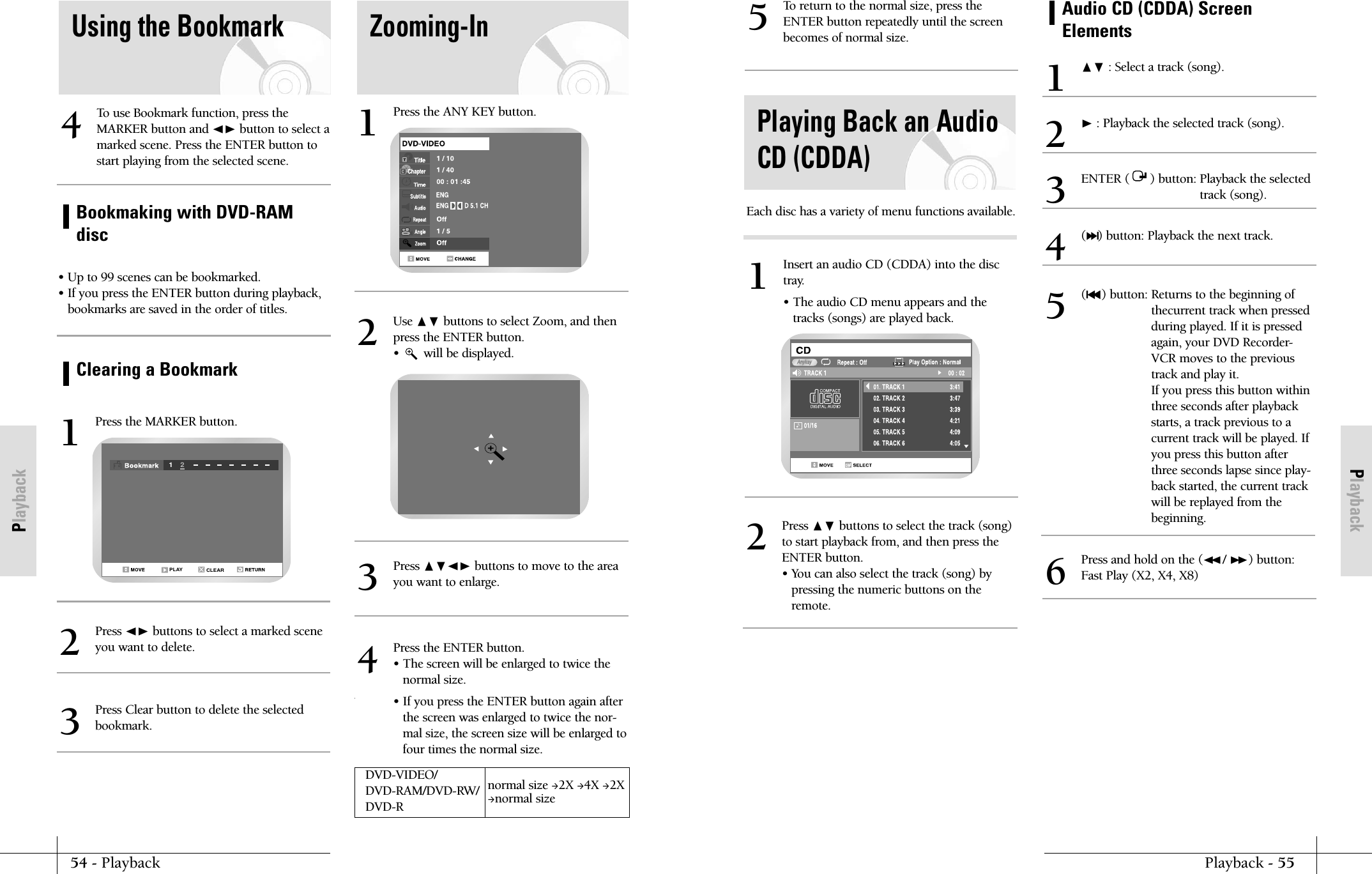 PlaybackPlayback - 5554 - PlaybackPlaybackTo return to the normal size, press theENTER button repeatedly until the screenbecomes of normal size.5Playing Back an AudioCD (CDDA)Press ❷ buttons to select the track (song)to start playback from, and then press theENTER button.&bull; You can also select the track (song) bypressing the numeric buttons on theremote.2Insert an audio CD (CDDA) into the disctray.&bull; The audio CD menu appears and thetracks (songs) are played back.1AnykayEach disc has a variety of menu functions available.Audio CD (CDDA) ScreenElements❷ : Select a track (song).1❿: Playback the selected track (song).2(❿❿l) button: Playback the next track.4Press and hold on the (➛➛/ ❿❿) button:Fast Play (X2, X4, X8)6(l➛➛) button: Returns to the beginning ofthecurrent track when pressedduring played. If it is pressedagain, your DVD Recorder-VCR moves to the previoustrack and play it.If you press this button withinthree seconds after playbackstarts, a track previous to acurrent track will be played. Ifyou press this button afterthree seconds lapse since play-back started, the current trackwill be replayed from thebeginning.5ENTER (      ) button: Playback the selectedtrack (song).3Using the Bookmark Zooming-InTo use Bookmark function, press theMARKER button and ➛❿ button to select amarked scene. Press the ENTER button tostart playing from the selected scene.4&bull; Up to 99 scenes can be bookmarked.&bull; If you press the ENTER button during playback, bookmarks are saved in the order of titles.Bookmaking with DVD-RAMdiscClearing a BookmarkPress the MARKER button.1CLEAR12PLAYPress the ANY KEY button.1Use ❷ buttons to select Zoom, and thenpress the ENTER button.&bull;       will be displayed.2Press ➛❿ buttons to select a marked scene you want to delete.2Press Clear button to delete the selected bookmark.3Press ❷➛❿ buttons to move to the areayou want to enlarge.3Press the ENTER button.&bull; The screen will be enlarged to twice thenormal size.&bull; If you press the ENTER button again afterthe screen was enlarged to twice the nor-mal size, the screen size will be enlarged tofour times the normal size.4DVD-VIDEO/ normal size 2X 4X 2XDVD-RAM/DVD-RW/ normal sizeDVD-R   