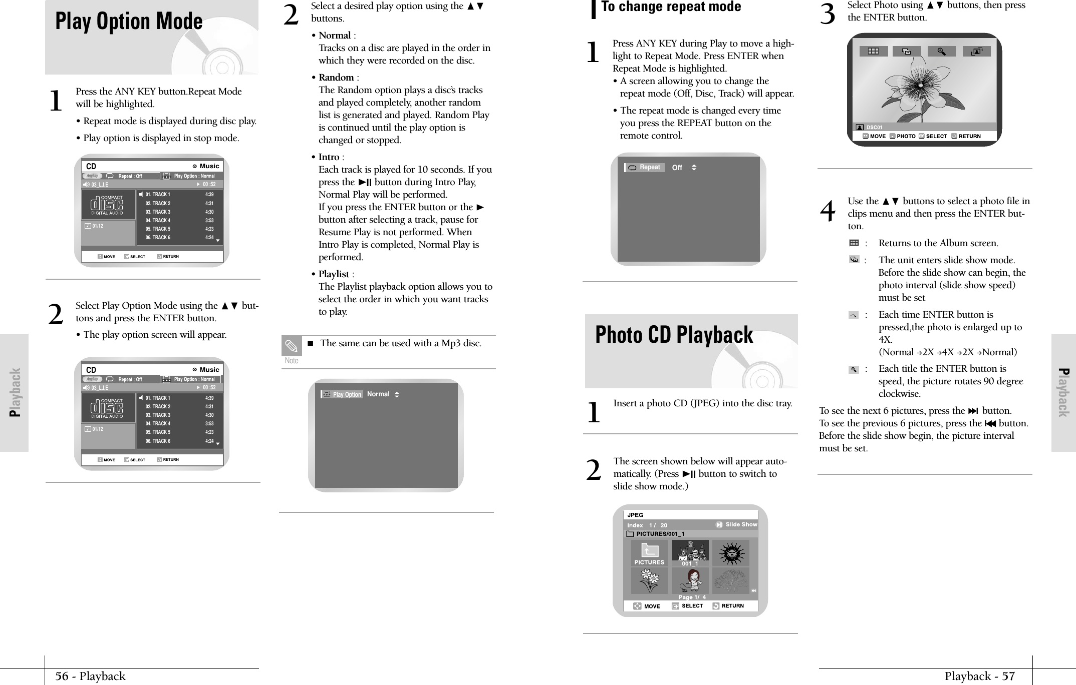 PlaybackPlayback - 5756 - PlaybackPlaybackPress ANY KEY during Play to move a high-light to Repeat Mode. Press ENTER whenRepeat Mode is highlighted.&bull; A screen allowing you to change therepeat mode (Off, Disc, Track) will appear.&bull; The repeat mode is changed every timeyou press the REPEAT button on theremote control.1RepeatOffTo change repeat modePhoto CD PlaybackInsert a photo CD (JPEG) into the disc tray.1The screen shown below will appear auto-matically. (Press ❿II button to switch toslide show mode.)2Select Photo using ❷ buttons, then pressthe ENTER button.3Use the ❷ buttons to select a photo file inclips menu and then press the ENTER but-ton.: Returns to the Album screen.: The unit enters slide show mode.Before the slide show can begin, thephoto interval (slide show speed)must be set:  Each time ENTER button ispressed,the photo is enlarged up to4X.(Normal 2X 4X 2X Normal):  Each title the ENTER button isspeed, the picture rotates 90 degreeclockwise.To see the next 6 pictures, press the ❿❿lbutton. To see the previous 6 pictures, press the l➛➛button.Before the slide show begin, the picture intervalmust be set.4Play Option ModePress the ANY KEY button.Repeat Modewill be highlighted.&bull; Repeat mode is displayed during disc play.&bull; Play option is displayed in stop mode.101/12           RETURNCD 03_L.I.E 00 :52AnykayMusic01. TRACK 102. TRACK 203. TRACK 304. TRACK 405. TRACK 506. TRACK 64:394:314:303:534:234:24Select Play Option Mode using the ❷ but-tons and press the ENTER button.&bull; The play option screen will appear.2Select a desired play option using the ❷buttons.&bull; Normal :Tracks on a disc are played in the order inwhich they were recorded on the disc.&bull; Random :The Random option plays a disc&rsquo;s tracksand played completely, another randomlist is generated and played. Random Playis continued until the play option ischanged or stopped.&bull; Intro :  Each track is played for 10 seconds. If youpress the ❿II button during Intro Play,Normal Play will be performed.If you press the ENTER button or the ❿button after selecting a track, pause forResume Play is not performed. WhenIntro Play is completed, Normal Play isperformed.&bull; Playlist :The Playlist playback option allows you toselect the order in which you want tracksto play.201/12           RETURNCD 03_L.I.E 00 :52AnykayMusic01. TRACK 102. TRACK 203. TRACK 304. TRACK 405. TRACK 506. TRACK 64:394:314:303:534:234:24Play OptionNormal The same can be used with a Mp3 disc.Note