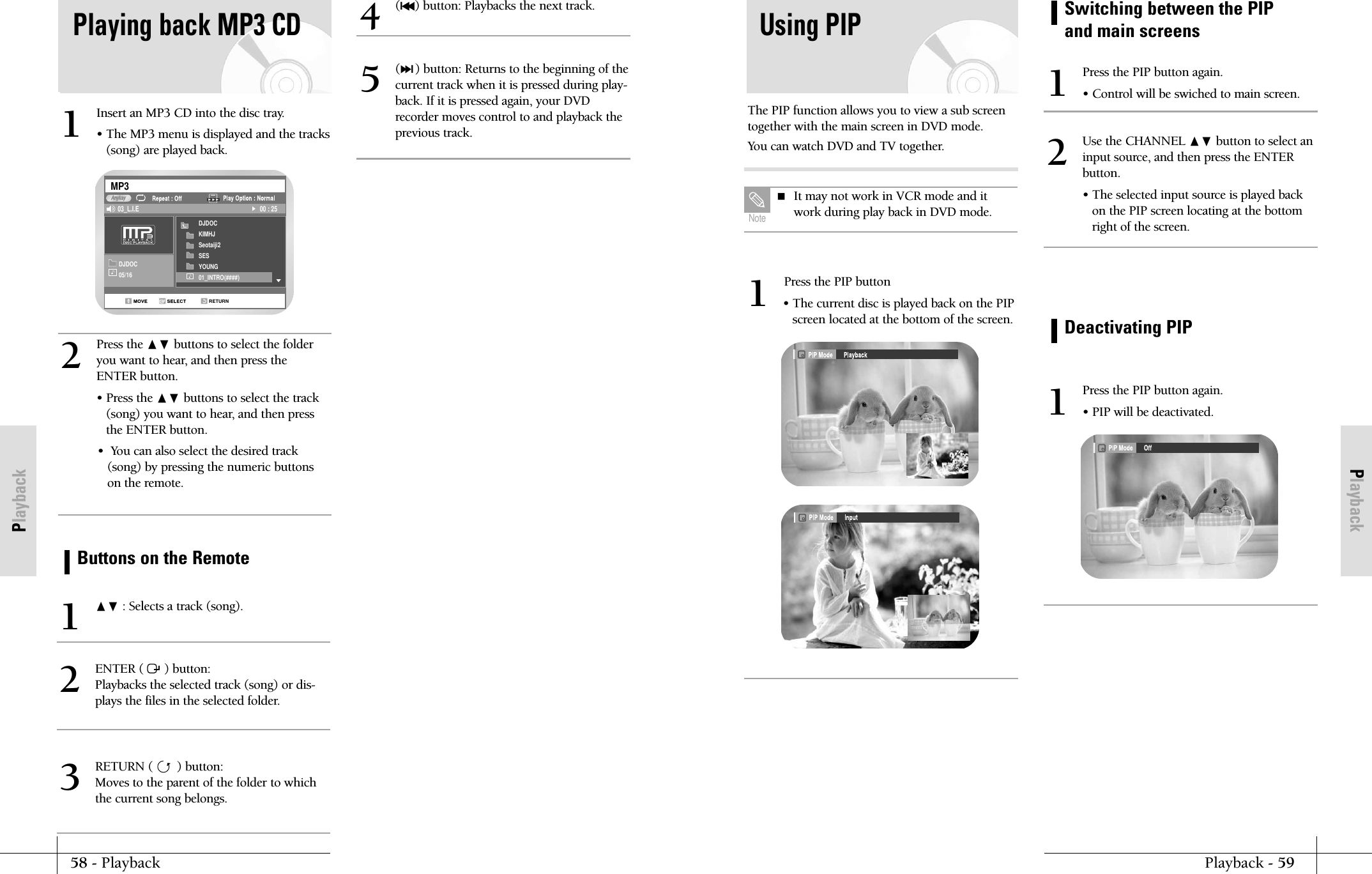 PlaybackPlayback - 5958 - PlaybackPlaybackPress the PIP button&bull; The current disc is played back on the PIPscreen located at the bottom of the screen.1The PIP function allows you to view a sub screentogether with the main screen in DVD mode.You can watch DVD and TV together.Using PIP It may not work in VCR mode and itwork during play back in DVD mode.  NoteSwitching between the PIPand main screensPress the PIP button again.&bull; Control will be swiched to main screen.1Use the CHANNEL ❷ button to select an input source, and then press the ENTERbutton.&bull; The selected input source is played backon the PIP screen locating at the bottomright of the screen.2Deactivating PIPPress the PIP button again.&bull; PIP will be deactivated.1Playing back MP3 CDInsert an MP3 CD into the disc tray.&bull; The MP3 menu is displayed and the tracks(song) are played back. 1Press the ❷ buttons to select the folderyou want to hear, and then press theENTER button.&bull; Press the ❷ buttons to select the track(song) you want to hear, and then pressthe ENTER button.&bull;  You can also select the desired track(song) by pressing the numeric buttonson the remote.2DJDOC05/16DJDOCKIMHJSeotaiji2SESYOUNG01_INTRO(####)RETURNMP303_L.I.E 00 : 25AnykayButtons on the Remote❷ : Selects a track (song).1ENTER (      ) button: Playbacks the selected track (song) or dis-plays the files in the selected folder.2(l➛➛) button: Playbacks the next track.4(❿❿l) button: Returns to the beginning of thecurrent track when it is pressed during play-back. If it is pressed again, your DVDrecorder moves control to and playback theprevious track.5RETURN (       ) button: Moves to the parent of the folder to whichthe current song belongs.3