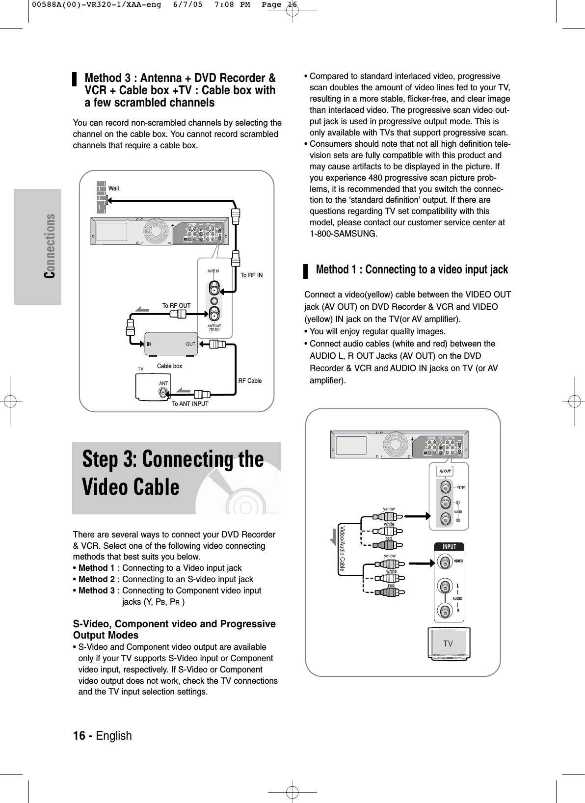 Connections16 - EnglishMethod 3 : Antenna + DVD Recorder &amp;VCR + Cable box +TV : Cable box witha few scrambled channelsYou can record non-scrambled channels by selecting thechannel on the cable box. You cannot record scrambledchannels that require a cable box. There are several ways to connect your DVD Recorder&amp; VCR. Select one of the following video connectingmethods that best suits you below.• Method 1 : Connecting to a Video input jack• Method 2 : Connecting to an S-video input jack• Method 3 : Connecting to Component video inputjacks (Y, PB, PR)S-Video, Component video and ProgressiveOutput Modes• S-Video and Component video output are availableonly if your TV supports S-Video input or Componentvideo input, respectively. If S-Video or Componentvideo output does not work, check the TV connectionsand the TV input selection settings. • Compared to standard interlaced video, progressivescan doubles the amount of video lines fed to your TV,resulting in a more stable, flicker-free, and clear imagethan interlaced video. The progressive scan video out-put jack is used in progressive output mode. This isonly available with TVs that support progressive scan.• Consumers should note that not all high definition tele-vision sets are fully compatible with this product andmay cause artifacts to be displayed in the picture. Ifyou experience 480 progressive scan picture prob-lems, it is recommended that you switch the connec-tion to the ‘standard definition’ output. If there arequestions regarding TV set compatibility with thismodel, please contact our customer service center at 1-800-SAMSUNG.Method 1 : Connecting to a video input jackConnect a video(yellow) cable between the VIDEO OUTjack (AV OUT) on DVD Recorder &amp; VCR and VIDEO(yellow) IN jack on the TV(or AV amplifier).• You will enjoy regular quality images.• Connect audio cables (white and red) between theAUDIO L, R OUT Jacks (AV OUT) on the DVDRecorder &amp; VCR and AUDIO IN jacks on TV (or AVamplifier).Step 3: Connecting theVideo CableWallCable boxTo  RF INTo  RF OUTRF CableTo ANT INPUT00588A(00)-VR320-1/XAA-eng  6/7/05  7:08 PM  Page 16