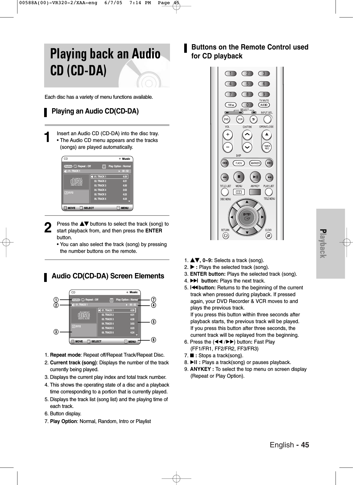 English - 45PlaybackPlaying back an AudioCD (CD-DA)Each disc has a variety of menu functions available.Playing an Audio CD(CD-DA)1Insert an Audio CD (CD-DA) into the disc tray.• The Audio CD menu appears and the tracks(songs) are played automatically.2Press the ……††buttons to select the track (song) tostart playback from, and then press the ENTERbutton.• You can also select the track (song) by pressingthe number buttons on the remote.Audio CD(CD-DA) Screen Elements1. Repeat mode: Repeat off/Repeat Track/Repeat Disc.2. Current track (song): Displays the number of the trackcurrently being played.3. Displays the current play index and total track number.4. This shows the operating state of a disc and a playbacktime corresponding to a portion that is currently played.5. Displays the track list (song list) and the playing time ofeach track.6. Button display.7. Play Option: Normal, Random, Intro or PlaylistSELECT MENUMOVEMusicCDRepeat : Off Play Option : Normal01. TRACK 102. TRACK 203. TRACK 304. TRACK 405. TRACK 506. TRACK 64:394:314:303:534:234:2400 : 5201. TRACK 101/12SELECTMOVEMusicCDRepeat : Off Play Option : Normal01. TRACK 102. TRACK 203. TRACK 304. TRACK 405. TRACK 506. TRACK 64:394:314:303:534:234:2400 : 5201. TRACK 101/12!@#^%$&amp;Buttons on the Remote Control usedfor CD playback1. ……††, 0~9: Selects a track (song).2. √√:Plays the selected track (song).3. ENTER button: Plays the selected track (song).4. √√lbutton: Plays the next track.5. lœœbutton: Returns to the beginning of the currenttrack when pressed during playback. If pressedagain, your DVD Recorder &amp; VCR moves to andplays the previous track. If you press this button within three seconds afterplayback starts, the previous track will be played. If you press this button after three seconds, the current track will be replayed from the beginning.6. Press the (œœ /√√) button:Fast Play (FF1/FR1, FF2/FR2, FF3/FR3)7. ■:Stops a track(song).8. √ll : Plays a track(song) or pauses playback.9. ANYKEY : To  select the top menu on screen display(Repeat or Play Option).MENU00588A(00)-VR320-2/XAA-eng  6/7/05  7:14 PM  Page 45