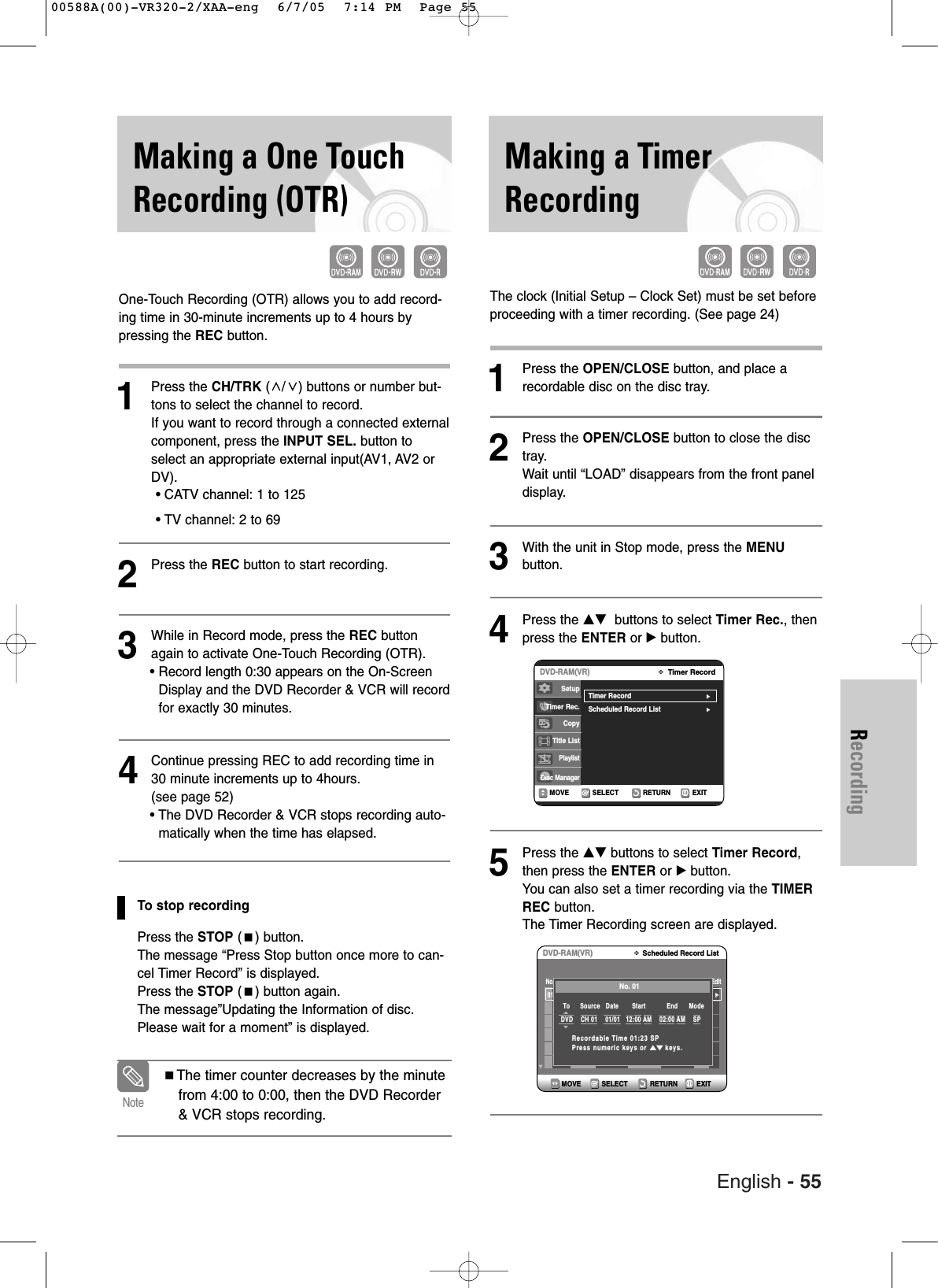 English - 55RecordingMaking a TimerRecordingMaking a One TouchRecording (OTR)One-Touch Recording (OTR) allows you to add record-ing time in 30-minute increments up to 4 hours bypressing the REC button.1Press the CH/TRK (/) buttons or number but-tons to select the channel to record. If you want to record through a connected externalcomponent, press the INPUT SEL. button toselect an appropriate external input(AV1, AV2 orDV).• CATV channel: 1 to 125• TV channel: 2 to 692Press the REC button to start recording. 3While in Record mode, press the REC buttonagain to activate One-Touch Recording (OTR).• Record length 0:30 appears on the On-ScreenDisplay and the DVD Recorder &amp; VCR will recordfor exactly 30 minutes.4Continue pressing REC to add recording time in30 minute increments up to 4hours.(see page 52)• The DVD Recorder &amp; VCR stops recording auto-matically when the time has elapsed. To stop recordingPress the STOP () button. The message “Press Stop button once more to can-cel Timer Record” is displayed.Press the STOP () button again.The message”Updating the Information of disc.Please wait for a moment” is displayed.The timer counter decreases by the minutefrom 4:00 to 0:00, then the DVD Recorder&amp; VCR stops recording. NoteThe clock (Initial Setup – Clock Set) must be set beforeproceeding with a timer recording. (See page 24)1Press the OPEN/CLOSE button, and place arecordable disc on the disc tray.2Press the OPEN/CLOSE button to close the disctray.Wait until “LOAD” disappears from the front paneldisplay.3With the unit in Stop mode, press the MENUbutton.4Press the …† buttons to select Timer Rec., thenpress the ENTER or √ button.5Press the …† buttons to select Timer Record,then press the ENTER or √button.You can also set a timer recording via the TIMERREC button. The Timer Recording screen are displayed.RETURNSELECTMOVE EXITTimer RecordDVD-RAM(VR)Timer Record√√Scheduled Record List√√SetupTimer Rec.Copy Title ListPlaylistDisc ManagerRETURNSELECTMOVE EXITScheduled Record ListDVD-RAM(VR)01  -----/----:-- --  --:---- --  --   √√No.      Source          Date           Start             End        Type   Mode EditNo. 01To   Source   Date       Start           End     Mode  DVD    CH 01    01/01   12:00 AM    02:00 AM    SPRecordable Time 01:23 SPPress numeric keys or …†keys.00588A(00)-VR320-2/XAA-eng  6/7/05  7:14 PM  Page 55