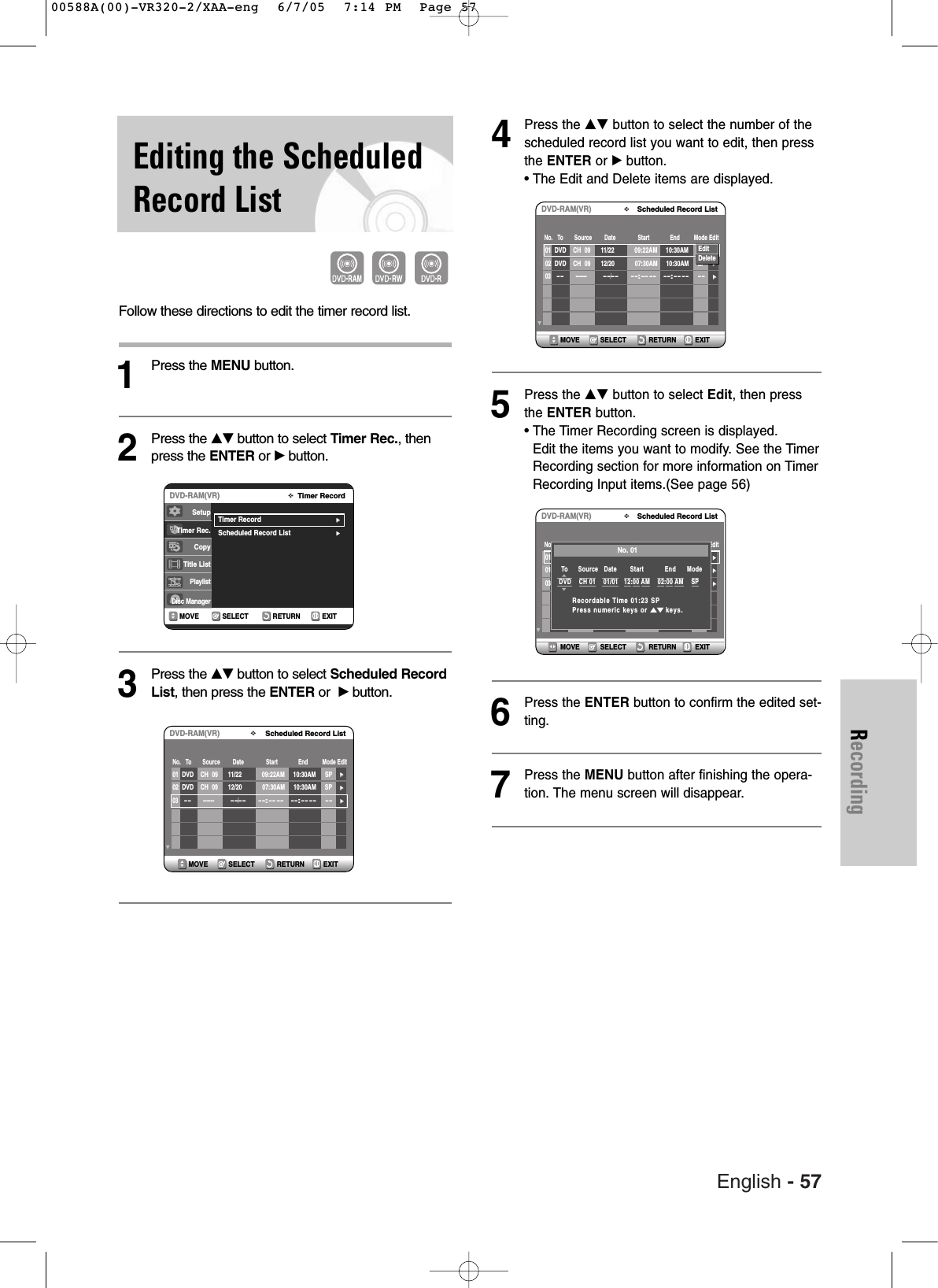 English - 57RecordingEditing the ScheduledRecord ListFollow these directions to edit the timer record list.1Press the MENU button.2Press the …†button to select Timer Rec., thenpress the ENTER or √button.3Press the …†button to select Scheduled RecordList, then press the ENTER or  √button.4Press the …† button to select the number of thescheduled record list you want to edit, then pressthe ENTER or √ button.• The Edit and Delete items are displayed.5Press the …† button to select Edit, then pressthe ENTER button.• The Timer Recording screen is displayed. Edit the items you want to modify. See the TimerRecording section for more information on TimerRecording Input items.(See page 56)6Press the ENTER button to confirm the edited set-ting.7Press the MENU button after finishing the opera-tion. The menu screen will disappear.RETURNSELECTMOVE EXITTimer RecordDVD-RAM(VR)Timer Record√√Scheduled Record List√√SetupTimer Rec.Copy Title ListPlaylistDisc ManagerRETURNSELECTMOVE EXITScheduled Record ListDVD-RAM(VR)01 DVD    CH  09 11/22 09:22AM 10:30AM SP√√02  DVD    CH  09 12/20 07:30AM 10:30AM SP√√03  -----  --/----:-- -- --:---- --  √√No.   To       Source        Date              Start             End         Mode EditRETURNSELECTMOVE EXITScheduled Record ListDVD-RAM(VR)01 DVD    CH  09 11/22 09:22AM 10:30AM SP√√02 DVD    CH  09 12/20 07:30AM 10:30AM SP√√03  -----  --/----:-- -- --:---- --  √√No.   To       Source        Date              Start             End         Mode EditEditDeleteRETURNSELECTMOVE EXITScheduled Record ListDVD-RAM(VR)01 DVD    CH  09 11/22 09:22AM 10:30AM SP√√01 DVD    CH  09 12/20 07:30AM 10:30AM SP√√03  -----  --/----:-- -- --:---- --  √√No.   To       Source        Date              Start             End         Mode EditNo. 01To   Source   Date       Start           End     Mode  DVD    CH 01    01/01   12:00 AM    02:00 AM    SPRecordable Time 01:23 SPPress numeric keys or …†keys.00588A(00)-VR320-2/XAA-eng  6/7/05  7:14 PM  Page 57