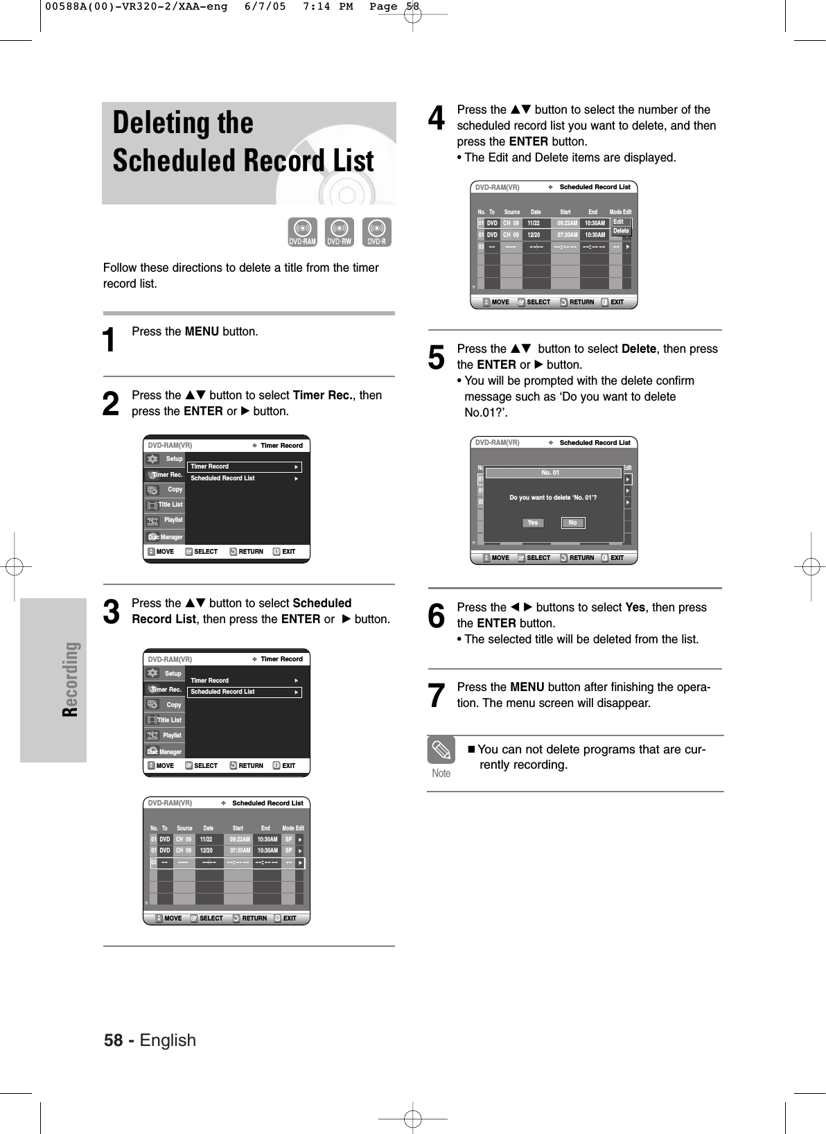 58 - EnglishRecordingDeleting theScheduled Record ListFollow these directions to delete a title from the timerrecord list.1Press the MENU button.2Press the …† button to select Timer Rec., thenpress the ENTER or √button.3Press the …† button to select ScheduledRecord List, then press the ENTER or  √button.4Press the …† button to select the number of thescheduled record list you want to delete, and thenpress the ENTER button.• The Edit and Delete items are displayed.5Press the …† button to select Delete, then pressthe ENTER or √button. • You will be prompted with the delete confirmmessage such as ‘Do you want to deleteNo.01?’.6Press the œ √ buttons to select Yes, then pressthe ENTER button.• The selected title will be deleted from the list.7Press the MENU button after finishing the opera-tion. The menu screen will disappear.RETURNSELECTMOVE EXITTimer RecordDVD-RAM(VR)Timer Record√√Scheduled Record List√√SetupTimer Rec.Copy Title ListPlaylistDisc ManagerRETURNSELECTMOVE EXITTimer RecordDVD-RAM(VR)Timer Record√√Scheduled Record List√√SetupTimer Rec.Copy Title ListPlaylistDisc ManagerRETURNSELECTMOVE EXITScheduled Record ListDVD-RAM(VR)01 DVD    CH  09 11/22 09:22AM 10:30AM SP√√01 DVD    CH  09 12/20 07:30AM 10:30AM SP√√03  -----  --/----:-- -- --:---- --  √√No.   To       Source        Date              Start             End         Mode EditYou can not delete programs that are cur-rently recording.NoteRETURNSELECTMOVE EXITScheduled Record ListDVD-RAM(VR)01 DVD    CH  09 11/22 09:22AM 10:30AM SP√√01 DVD    CH  09 12/20 07:30AM 10:30AM SP√√03  -----  --/----:-- -- --:---- --  √√No.   To       Source        Date              Start             End         Mode EditEditDeleteRETURNSELECTMOVE EXITScheduled Record ListDVD-RAM(VR)01 DVD    CH  09 11/22 09:22AM 10:30AM SP√√01 DVD    CH  09 12/20 07:30AM 10:30AM SP√√03  -----  --/----:-- -- --:---- --  √√No.   To       Source        Date              Start             End         Mode EditNo. 01Do you want to delete ‘No. 01’?NoYes00588A(00)-VR320-2/XAA-eng  6/7/05  7:14 PM  Page 58