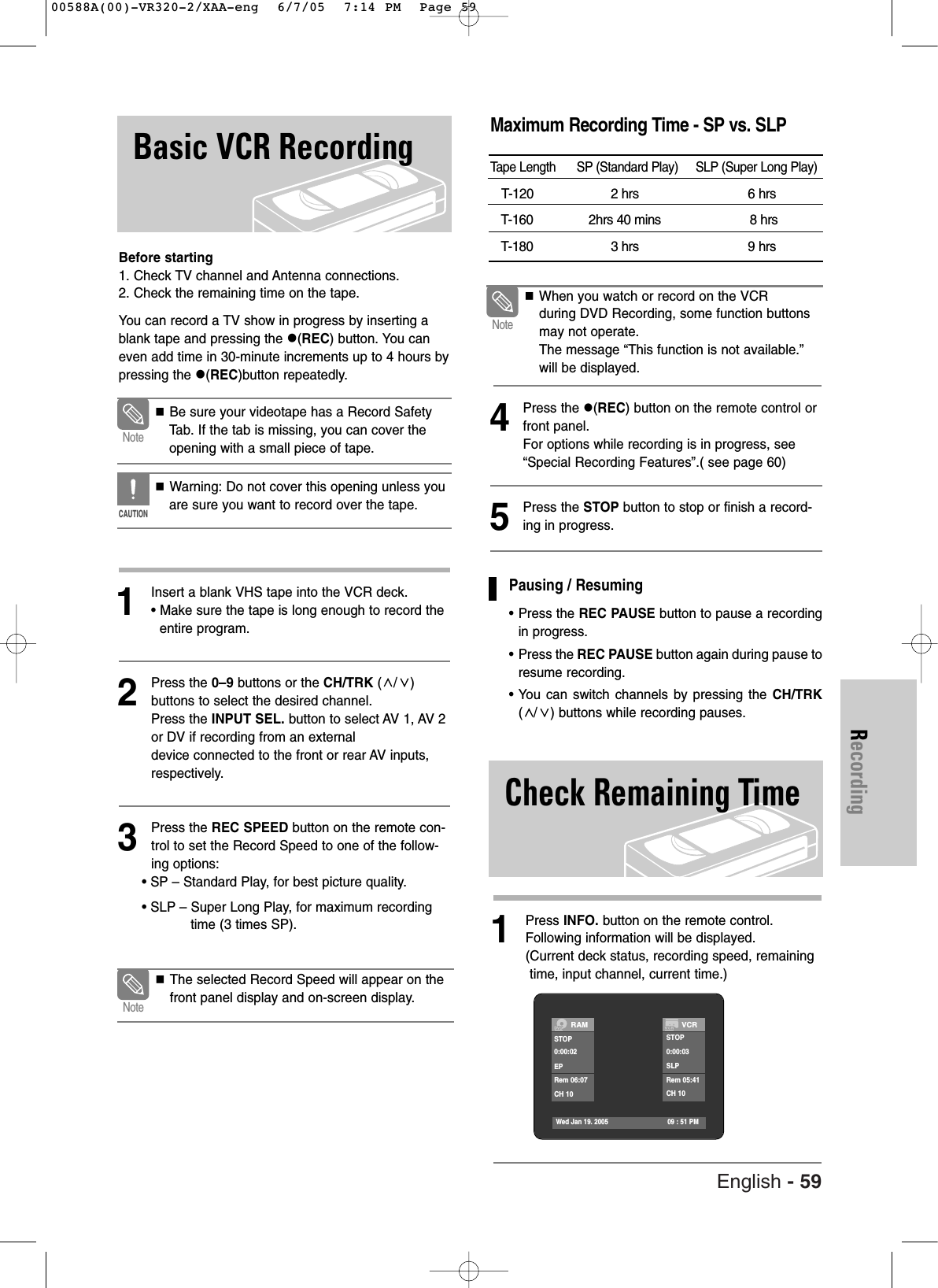 English - 59RecordingBasic VCR RecordingBefore starting1. Check TV channel and Antenna connections.2. Check the remaining time on the tape.You can record a TV show in progress by inserting ablank tape and pressing the (REC) button. You caneven add time in 30-minute increments up to 4 hours bypressing the (REC)button repeatedly.1Insert a blank VHS tape into the VCR deck.• Make sure the tape is long enough to record theentire program. 2Press the 0–9 buttons or the CH/TRK (/) buttons to select the desired channel. Press the INPUT SEL. button to select AV 1, AV 2or DV if recording from an external device connected to the front or rear AV inputs, respectively.3Press the REC SPEED button on the remote con-trol to set the Record Speed to one of the follow-ing options:• SP – Standard Play, for best picture quality.• SLP – Super Long Play, for maximum recordingtime (3 times SP). 4Press the (REC) button on the remote control orfront panel.For options while recording is in progress, see“Special Recording Features”.( see page 60)5Press the STOP button to stop or finish a record-ing in progress. Be sure your videotape has a Record SafetyTab. If the tab is missing, you can cover theopening with a small piece of tape. Warning: Do not cover this opening unless youare sure you want to record over the tape. NoteCAUTIONWhen you watch or record on the VCRduring DVD Recording, some function buttonsmay not operate.The message “This function is not available.”will be displayed.NoteMaximum Recording Time - SP vs. SLPTape Length SP (Standard Play) SLP (Super Long Play)T-120 2 hrs 6 hrsT-160 2hrs 40 mins 8 hrsT-180 3 hrs 9 hrs The selected Record Speed will appear on thefront panel display and on-screen display.Note1Press INFO. button on the remote control. Following information will be displayed.(Current deck status, recording speed, remainingtime, input channel, current time.)Check Remaining TimeRAMSTOP0:00:02EPRem 06:07CH 10VCRSTOP0:00:03SLPRem 05:41CH 10Wed Jan 19. 2005 09 : 51 PMPausing / Resuming•Press the REC PAUSE button to pause a recordingin progress.•Press the REC PAUSE button again during pause toresume recording.•You can switch channels by pressing the CH/TRK(/ ) buttons while recording pauses.00588A(00)-VR320-2/XAA-eng 6/7/05 7:14 PM Page 59