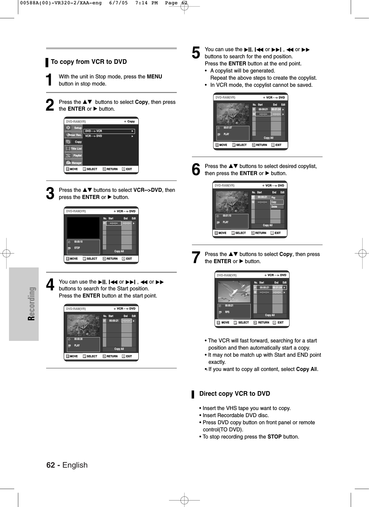 62 - EnglishRecordingTo copy from VCR to DVD1With the unit in Stop mode, press the MENUbutton in stop mode.2Press the …† buttons to select Copy, then pressthe ENTER or √button.3Press the …† buttons to select VCR-->DVD, thenpress the ENTER or √button.4You can use the √II, Iœœ or √√I, œœ or √√buttons to search for the Start position.Press the ENTER button at the start point.5You can use the √II, Iœœ or √√I, œœ or √√buttons to search for the end position. Press the ENTER button at the end point.•Acopylist will be generated.Repeat the above steps to create the copylist.•In VCR mode, the copylist cannot be saved.6Press the …† buttons to select desired copylist,then press the ENTER or √button.7Press the …† buttons to select Copy, then pressthe ENTER or √ button. • The VCR will fast forward, searching for a startposition and then automatically start a copy.• It may not be match up with Start and END pointexactly.•lIf you want to copy all content, select Copy All.Direct copy VCR to DVD• Insert the VHS tape you want to copy.•Insert Recordable DVD disc.• Press DVD copy button on front panel or remotecontrol(TO DVD).• To stop recording press the STOP button.RETURNSELECTMOVE EXITCopyDVD-RAM(VR)DVD - -> VCR√√VCR - -> DVD√√SetupTimer Rec.Copy Title ListPlaylistDisc ManagerRETURNSELECTMOVE EXITVCR - -> DVDDVD-RAM(VR)No. Start End Edit00:00:10STOP01--:--:-- --:--:--√√Copy AllRETURNSELECTMOVE EXITVCR - -> DVDDVD-RAM(VR)No. Start End Edit00:00:30PLAY0100:00:21--:--:--√√Copy AllRETURNSELECTMOVE EXITVCR - -> DVDDVD-RAM(VR)No. Start End Edit00:01:07PLAY0100:00:21 00:01:04√√02 --:--:-- --:--:--√√Copy AllRETURNSELECTMOVE EXITVCR - -> DVDDVD-RAM(VR)No. Start End Edit00:00:21RPS0100:00:21 00:01:04√√02--:--:-- --:--:--√√Copy AllRETURNSELECTMOVE EXITVCR - -> DVDDVD-RAM(VR)No. Start End Edit00:01:10PLAY0100:00:21 00:01:04√√02--:--:-- --:--:--√√Copy AllPlayCopyDelete00588A(00)-VR320-2/XAA-eng 6/7/05 7:14 PM Page 62