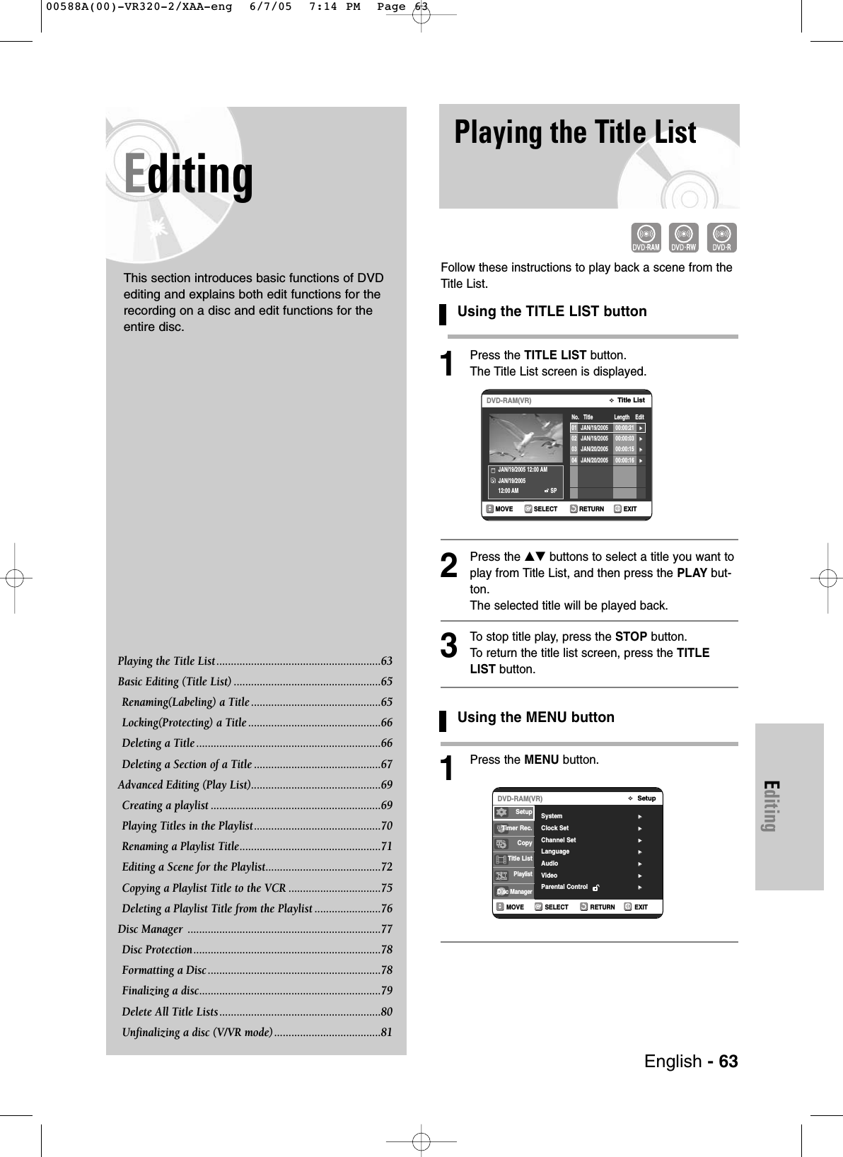 EditingEditingThis section introduces basic functions of DVDediting and explains both edit functions for therecording on a disc and edit functions for theentire disc.Playing the Title List .........................................................63 Basic Editing (Title List) ...................................................65Renaming(Labeling) a Title .............................................65Locking(Protecting) a Title ..............................................66 Deleting a Title ................................................................66Deleting a Section of a Title ............................................67Advanced Editing (Play List).............................................69Creating a playlist ...........................................................69Playing Titles in the Playlist............................................70Renaming a Playlist Title.................................................71Editing a Scene for the Playlist........................................72Copying a Playlist Title to the VCR ................................75Deleting a Playlist Title from the Playlist .......................76Disc Manager  ...................................................................77Disc Protection.................................................................78 Formatting a Disc ............................................................78 Finalizing a disc...............................................................79Delete All Title Lists ........................................................80Unfinalizing a disc (V/VR mode).....................................81Playing the Title ListFollow these instructions to play back a scene from theTitle List.Using the TITLE LIST button1Press the TITLE LIST button.The Title List screen is displayed.2Press the …† buttons to select a title you want toplay from Title List, and then press the PLAY but-ton.The selected title will be played back.3To  stop title play, press the STOP button.To  return the title list screen, press the TITLELIST button.Using the MENU button1Press the MENU button.RETURNSELECTMOVE EXITTitle ListDVD-RAM(VR)No.   Title               Length    EditJAN/19/2005 12:00 AM JAN/19/200512:00 AM SP01 JAN/19/2005 00:00:21 √√02 JAN/19/2005 00:00:03 √√03 JAN/20/2005 00:00:15 √√04 JAN/20/2005 00:00:16 √√English - 63RETURNSELECTMOVE EXITSetupDVD-RAM(VR)System √√Clock Set √√Channel Set √√Language √√Audio √√Video  √√Parental Control  √√SetupTimer Rec.Copy Title ListPlaylistDisc Manager00588A(00)-VR320-2/XAA-eng  6/7/05  7:14 PM  Page 63