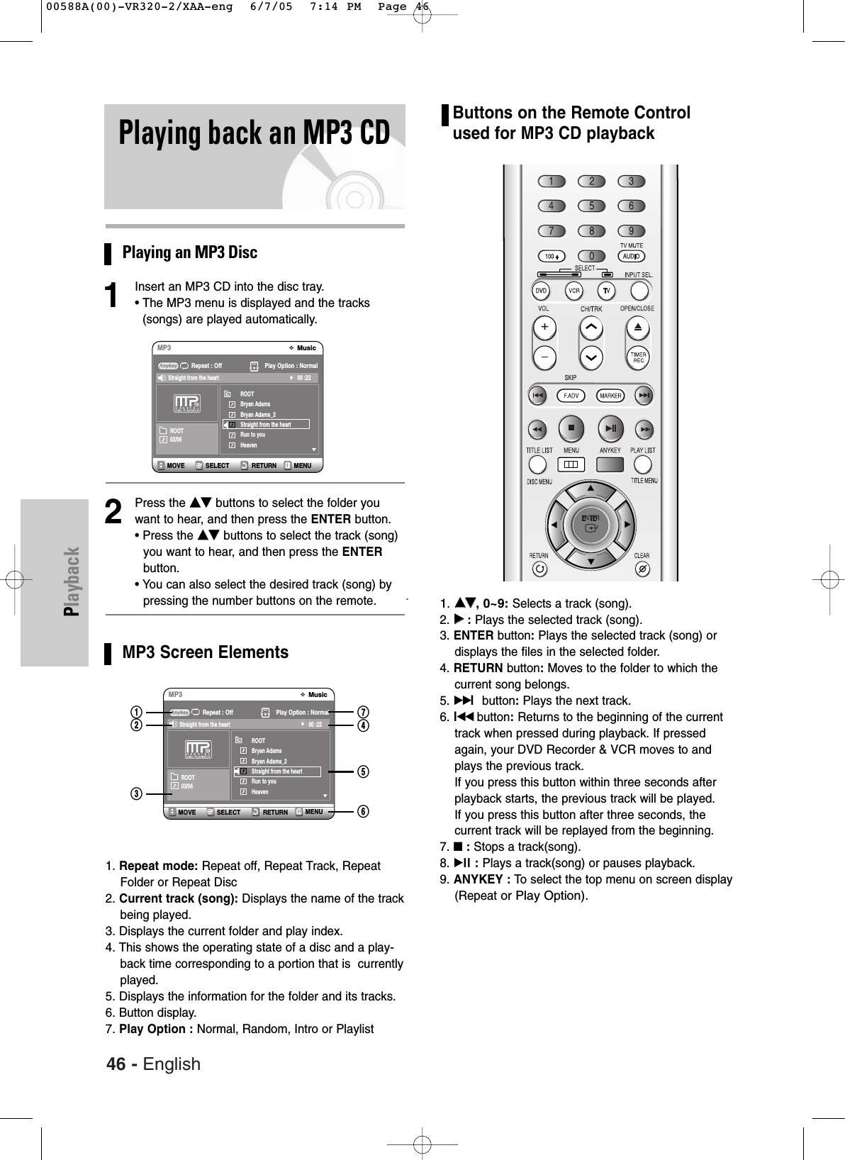 46 - EnglishPlaybackPlaying back an MP3 CDPlaying an MP3 Disc1Insert an MP3 CD into the disc tray.• The MP3 menu is displayed and the tracks(songs) are played automatically. 2Press the ……††buttons to select the folder youwant to hear, and then press the ENTER button.• Press the ……††buttons to select the track (song)you want to hear, and then press the ENTERbutton.• You can also select the desired track (song) bypressing the number buttons on the remote.MP3 Screen Elements1. Repeat mode: Repeat off, Repeat Track, RepeatFolder or Repeat Disc2. Current track (song): Displays the name of the trackbeing played.3. Displays the current folder and play index.4. This shows the operating state of a disc and a play-back time corresponding to a portion that is  currentlyplayed.5. Displays the information for the folder and its tracks.6. Button display.7. Play Option : Normal, Random, Intro or PlaylistSELECT RETURNMOVEMusicMP3Repeat : Off Play Option : NormalROOTBryan AdamsBryan Adams_2Straight from the heartRun to youHeaven00 :22Straight from the heartROOT03/06SELECT RETURNMOVEMusicMP3Repeat : Off Play Option : NormalROOTBryan AdamsBryan Adams_2Straight from the heartRun to youHeaven00 :22Straight from the heartROOT03/06!@#&amp;$%^Buttons on the Remote Controlused for MP3 CD playback1. ……††, 0~9:Selects a track (song).2. √√:Plays the selected track (song).3. ENTER button:Plays the selected track (song) ordisplays the files in the selected folder.4. RETURN button:Moves to the folder to which thecurrent song belongs.5. √√lbutton:Plays the next track.6. lœœ button:Returns to the beginning of the currenttrack when pressed during playback. If pressedagain, your DVD Recorder &amp; VCR moves to andplays the previous track. If you press this button within three seconds afterplayback starts, the previous track will be played. If you press this button after three seconds, the current track will be replayed from the beginning.7. ■:Stops a track(song).8. √ll : Plays a track(song) or pauses playback.9. ANYKEY : To  select the top menu on screen display(Repeat or Play Option).MENUMENU00588A(00)-VR320-2/XAA-eng  6/7/05  7:14 PM  Page 46