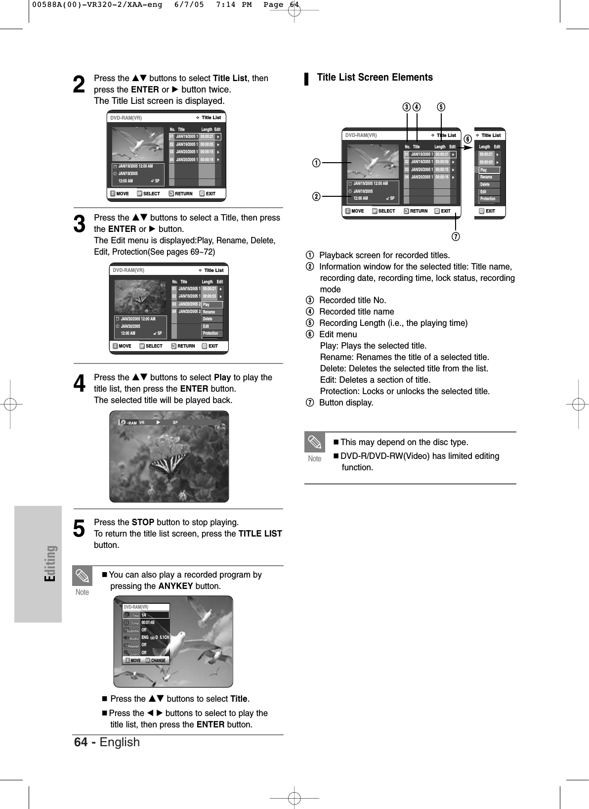 64 - EnglishEditing2Press the …† buttons to select Title List, thenpress the ENTER or √button twice.The Title List screen is displayed.3Press the …†buttons to select a Title, then pressthe ENTER or √button.The Edit menu is displayed:Play, Rename, Delete,Edit, Protection(See pages 69~72)4Press the …†buttons to select Play to play thetitle list, then press the ENTER button.The selected title will be played back.5Press the STOP button to stop playing.To  return the title list screen, press the TITLE LISTbutton.RETURNSELECTMOVE EXITTitle ListDVD-RAM(VR)No.   Title                 Length  EditJAN/19/2005 12:00 AM JAN/19/200512:00 AM SP01 JAN/19/2005 1 00:00:21 √√02 JAN/19/2005 1 00:00:03 √√03 JAN/20/2005 1 00:00:15 √√04 JAN/20/2005 1 00:00:16 √√You can also play a recorded program bypressing the ANYKEY button.Press the …†buttons to select Title.Press the œ √ buttons to select to play thetitle list, then press the ENTER button.NoteCHANGEMOVEDVD-RAM(VR)1/400:01:45Off   ENG       D  5.1CHOffOffTitle List Screen Elements!Playback screen for recorded titles.@Information window for the selected title: Title name,recording date, recording time, lock status, recordingmode#Recorded title No.$Recorded title name%Recording Length (i.e., the playing time)^Edit menuPlay: Plays the selected title.Rename: Renames the title of a selected title.Delete: Deletes the selected title from the list.Edit: Deletes a section of title.Protection: Locks or unlocks the selected title.&amp;Button display.RETURNSELECTMOVE EXITTitle ListDVD-RAM(VR)No.   Title               Length    Edit02/01/0100:25:30(PM)                 SP01 00:00:21 √√02 00:00:03 √√03 Sports 00:00:15 √√04 Movie 00:00:16 √√05 00:06:32 √√06 06 00:08:16 √√07 07 00:09:36 √√PlayRenameDeleteEditProtectionRETURNSELECTMOVE EXITTitle ListDVD-RAM(VR)No.   Title               Length    EditJAN/20/2005 12:00 AM JAN/20/200512:00 AM SP01 JAN/19/2005 1 00:00:21 √√02 JAN/19/2005 1 00:00:03 √√03 JAN/20/2005 2 00:00:15 √√04 JAN/20/2005 2 00:00:16 √√PlayRenameDeleteEditProtectionRETURNSELECTMOVE EXITTitle ListDVD-RAM(VR)No.   Title               Length    EditJAN/19/2005 12:00 AM JAN/19/200512:00 AM SP01 JAN/19/2005 1 00:00:21 √√02 JAN/19/2005 1 00:00:03 √√03 JAN/20/2005 1 00:00:15 √√04 JAN/20/2005 1 00:00:16 √√!#$ %&amp;^@This may depend on the disc type. DVD-R/DVD-RW(Video) has limited editingfunction.Note00588A(00)-VR320-2/XAA-eng  6/7/05  7:14 PM  Page 64