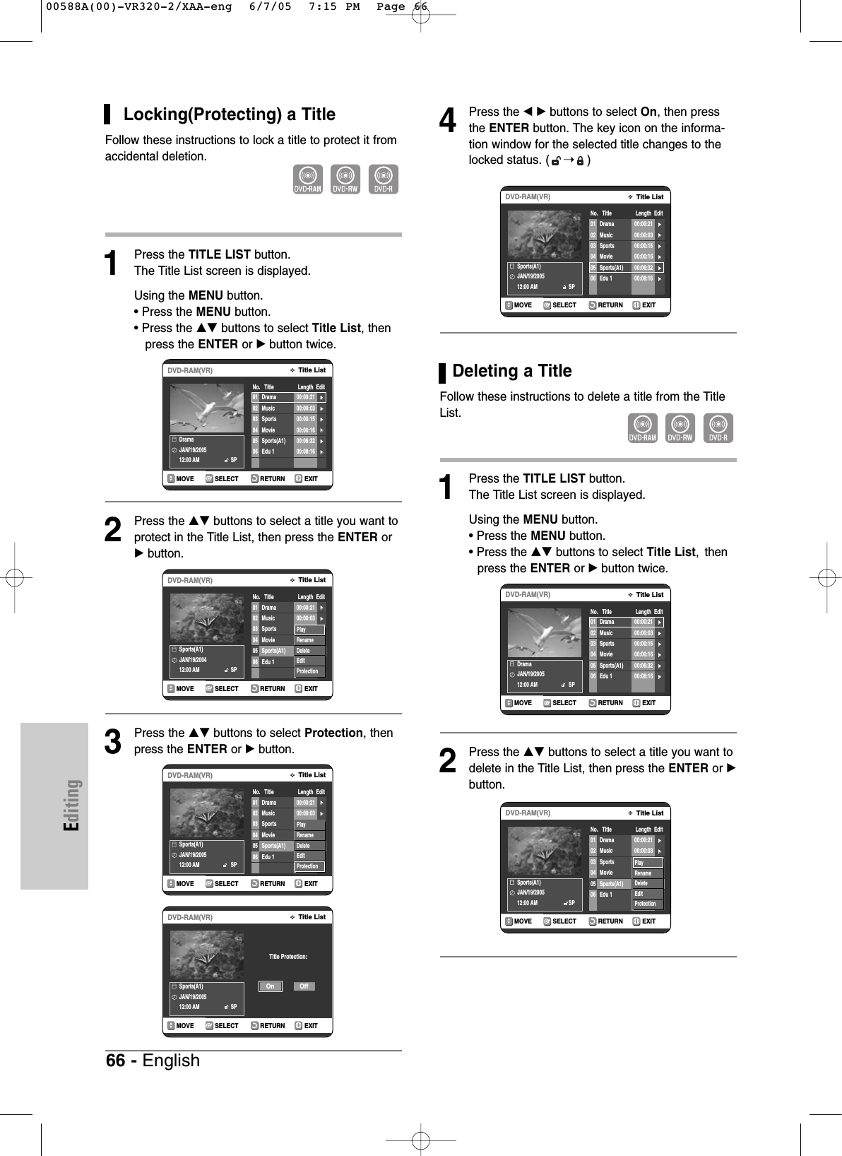 EditingLocking(Protecting) a TitleFollow these instructions to lock a title to protect it fromaccidental deletion.1Press the TITLE LIST button.The Title List screen is displayed.Using the MENU button.• Press the MENU button.• Press the …† buttons to select Title List, then press the ENTER or √button twice.2Press the …† buttons to select a title you want toprotect in the Title List, then press the ENTER or√button.3Press the …† buttons to select Protection, thenpress the ENTER or √button. 4Press the œ √ buttons to select On, then pressthe ENTER button. The key icon on the informa-tion window for the selected title changes to thelocked status. ( ➝)Deleting a TitleFollow these instructions to delete a title from the TitleList.1Press the TITLE LIST button.The Title List screen is displayed.Using the MENU button.• Press the MENU button.• Press the …† buttons to select Title List, thenpress the ENTER or √button twice.2Press the …† buttons to select a title you want todelete in the Title List, then press the ENTER or √button.RETURNSELECTMOVE EXITTitle ListDVD-RAM(VR)No.   Title                 Length  EditDramaJAN/19/200512:00 AM                      SP01 Drama 00:00:21 √√02 Music 00:00:03 √√03 Sports 00:00:15 √√04 Movie 00:00:16 √√05 Sports(A1) 00:06:32 √√06 Edu 1 00:08:16 √√RETURNSELECTMOVE EXITTitle ListDVD-RAM(VR)No.   Title                 Length  EditSports(A1)JAN/19/200412:00 AM                      SP01 Drama 00:00:21 √√02 Music 00:00:03 √√03 Sports 00:00:15 √√04 Movie 00:00:16 √√05 Sports(A1) 00:06:32 √√06 Edu 1 00:08:16 √√PlayRenameDeleteEditProtectionRETURNSELECTMOVE EXITTitle ListDVD-RAM(VR)No.   Title                 Length  EditSports(A1)JAN/19/200512:00 AM                      SP01 Drama 00:00:21 √√02 Music 00:00:03 √√03 Sports 00:00:15 √√04 Movie 00:00:16 √√05 Sports(A1) 00:06:32 √√06 Edu 1 00:08:16 √√PlayRenameDeleteEditProtectionRETURNSELECTMOVE EXITTitle ListDVD-RAM(VR)Sports(A1)JAN/19/200512:00 AM                      SPTitle Protection:OffOnRETURNSELECTMOVE EXITTitle ListDVD-RAM(VR)No.   Title                 Length  EditDramaJAN/19/200512:00 AM                      SP01 Drama 00:00:21 √√02 Music 00:00:03 √√03 Sports 00:00:15 √√04 Movie 00:00:16 √√05 Sports(A1) 00:06:32 √√06 Edu 1 00:08:16 √√RETURNSELECTMOVE EXITTitle ListDVD-RAM(VR)No.   Title                 Length  EditSports(A1)JAN/19/200512:00 AM                      SP01 Drama 00:00:21 √√02 Music 00:00:03 √√03 Sports 00:00:15 √√04 Movie 00:00:16 √√05 Sports(A1) 00:06:32 √√06 Edu 1 00:08:16 √√PlayRenameDeleteEditProtectionRETURNSELECTMOVE EXITTitle ListDVD-RAM(VR)No.   Title                 Length  EditSports(A1)JAN/19/200512:00 AM                      SP01 Drama 00:00:21 √√02 Music 00:00:03 √√03 Sports 00:00:15 √√04 Movie 00:00:16 √√05 Sports(A1) 00:06:32 √√06 Edu 1 00:08:16 √√66 - English00588A(00)-VR320-2/XAA-eng  6/7/05  7:15 PM  Page 66