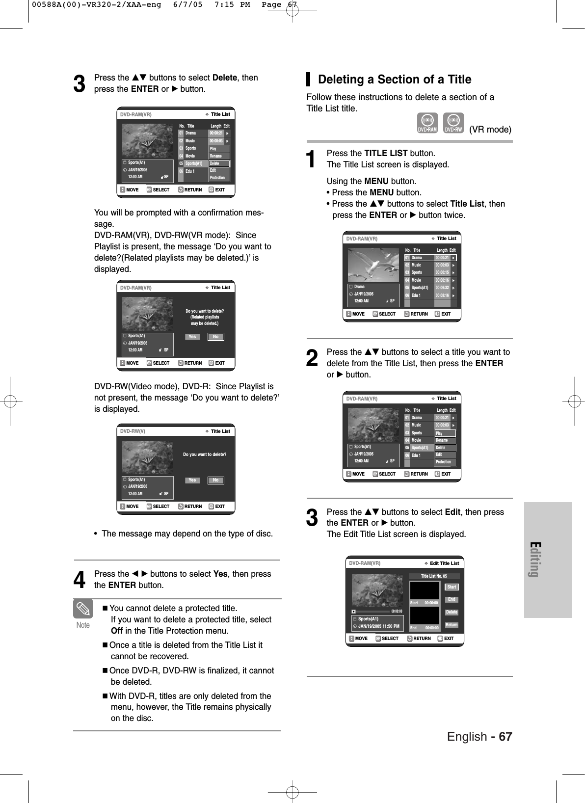 English - 67EditingDeleting a Section of a TitleFollow these instructions to delete a section of aTitle List title.1Press the TITLE LIST button.The Title List screen is displayed.Using the MENU button.• Press the MENU button.• Press the …† buttons to select Title List, then press the ENTER or √button twice.2Press the …† buttons to select a title you want todelete from the Title List, then press the ENTERor √ button.3Press the …† buttons to select Edit, then pressthe ENTER or √button.The Edit Title List screen is displayed.RETURNSELECTMOVE EXITEdit Title ListDVD-RAM(VR)Sports(A1)JAN/19/2005 11:50 PM00:00:00StartEndDeleteReturnTitle List No. 05Start       00:00:00End         00:00:003Press the …† buttons to select Delete, thenpress the ENTER or √button.You will be prompted with a confirmation mes-sage. DVD-RAM(VR), DVD-RW(VR mode):  SincePlaylist is present, the message ‘Do you want todelete?(Related playlists may be deleted.)’ is displayed.DVD-RW(Video mode), DVD-R:  Since Playlist isnot present, the message ‘Do you want to delete?’is displayed.•  The message may depend on the type of disc.4Press the œ √ buttons to select Yes, then pressthe ENTER button.RETURNSELECTMOVE EXITTitle ListDVD-RAM(VR)Sports(A1)JAN/19/200512:00 AM                      SPDo you want to delete?(Related playlistsmay be deleted.)NoYesRETURNSELECTMOVE EXITTitle ListDVD-RW(V)Sports(A1)JAN/19/200512:00 AM                      SPDo you want to delete?NoYesRETURNSELECTMOVE EXITTitle ListDVD-RAM(VR)No.   Title                 Length  EditSports(A1)JAN/19/200512:00 AM                      SP01 Drama 00:00:21 √√02 Music 00:00:03 √√03 Sports 00:00:15 √√04 Movie 00:00:16 √√05 Sports(A1) 00:06:32 √√06 Edu 1 00:08:16 √√PlayRenameDeleteEditProtectionYou cannot delete a protected title. If you want to delete a protected title, selectOff in the Title Protection menu.Once a title is deleted from the Title List itcannot be recovered.Once DVD-R, DVD-RW is finalized, it cannotbe deleted.With DVD-R, titles are only deleted from themenu, however, the Title remains physicallyon the disc.Note(VR mode)RETURNSELECTMOVE EXITTitle ListDVD-RAM(VR)No.   Title                 Length  EditDramaJAN/19/200512:00 AM                      SP01 Drama 00:00:21 √√02 Music 00:00:03 √√03 Sports 00:00:15 √√04 Movie 00:00:16 √√05 Sports(A1) 00:06:32 √√06 Edu 1 00:08:16 √√RETURNSELECTMOVE EXITTitle ListDVD-RAM(VR)No.   Title                 Length  EditSports(A1)JAN/19/200512:00 AM                      SP01 Drama 00:00:21 √√02 Music 00:00:03 √√03 Sports 00:00:15 √√04 Movie 00:00:16 √√05 Sports(A1) 00:06:32 √√06 Edu 1 00:08:16 √√PlayRenameDeleteEditProtection00588A(00)-VR320-2/XAA-eng  6/7/05  7:15 PM  Page 67