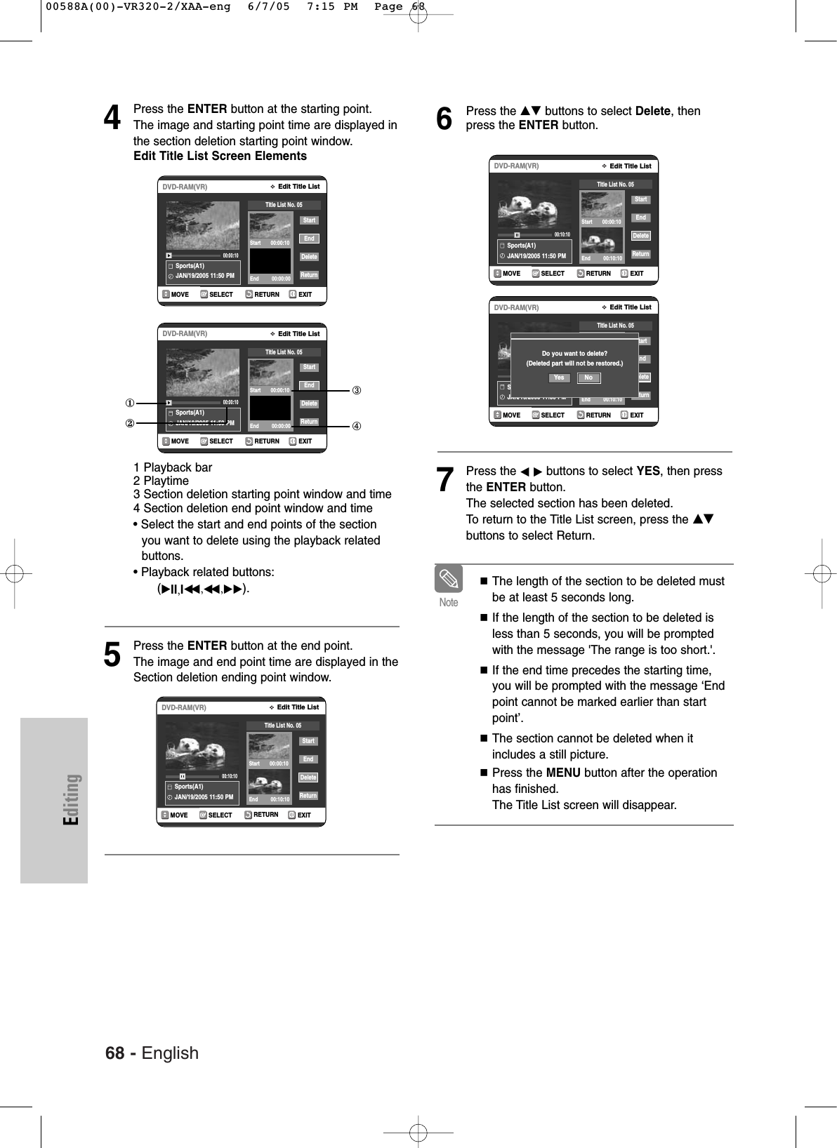 68 - EnglishEditing4Press the ENTER button at the starting point.The image and starting point time are displayed inthe section deletion starting point window.Edit Title List Screen Elements1 Playback bar2 Playtime3 Section deletion starting point window and time4 Section deletion end point window and time• Select the start and end points of the section you want to delete using the playback relatedbuttons.• Playback related buttons: (√II,Iœœ ,œœ ,√√).5Press the ENTER button at the end point. The image and end point time are displayed in theSection deletion ending point window.6Press the …† buttons to select Delete, thenpress the ENTER button.7Press the œ√buttons to select YES, then pressthe ENTER button.The selected section has been deleted.To  return to the Title List screen, press the …†buttons to select Return.RETURNSELECTMOVE EXITEdit Title ListDVD-RAM(VR)Sports(A1)JAN/19/2005 11:50 PM00:10:10StartEndDeleteReturnTitle List No. 05Start       00:00:10End         00:10:10RETURNSELECTMOVE EXITEdit Title ListDVD-RAM(VR)Sports(A1)JAN/19/2005 11:50 PM00:00:10StartEndDeleteReturnTitle List No. 05Start       00:00:10End         00:00:00①②➂➃RETURNSELECTMOVE EXITEdit Title ListDVD-RAM(VR)Sports(A1)JAN/19/2005 11:50 PM00:00:10StartEndDeleteReturnTitle List No. 05Start       00:00:10End         00:00:00RETURNSELECTMOVE EXITEdit Title ListDVD-RAM(VR)Sports(A1)JAN/19/2005 11:50 PM00:10:10StartEndDeleteReturnTitle List No. 05Start       00:00:10End         00:10:10RETURNSELECTMOVE EXITEdit Title ListDVD-RAM(VR)Sports(A1)JAN/19/2005 11:50 PM00:10:15StartEndDeleteReturnTitle List No. 05Start       00:00:06End         00:10:10Do you want to delete?(Deleted part will not be restored.)Yes NoThe length of the section to be deleted mustbe at least 5 seconds long.If the length of the section to be deleted isless than 5 seconds, you will be promptedwith the message &apos;The range is too short.&apos;.If the end time precedes the starting time,you will be prompted with the message ‘Endpoint cannot be marked earlier than startpoint’.The section cannot be deleted when itincludes a still picture.Press the MENU button after the operationhas finished.The Title List screen will disappear.Note00588A(00)-VR320-2/XAA-eng  6/7/05  7:15 PM  Page 68