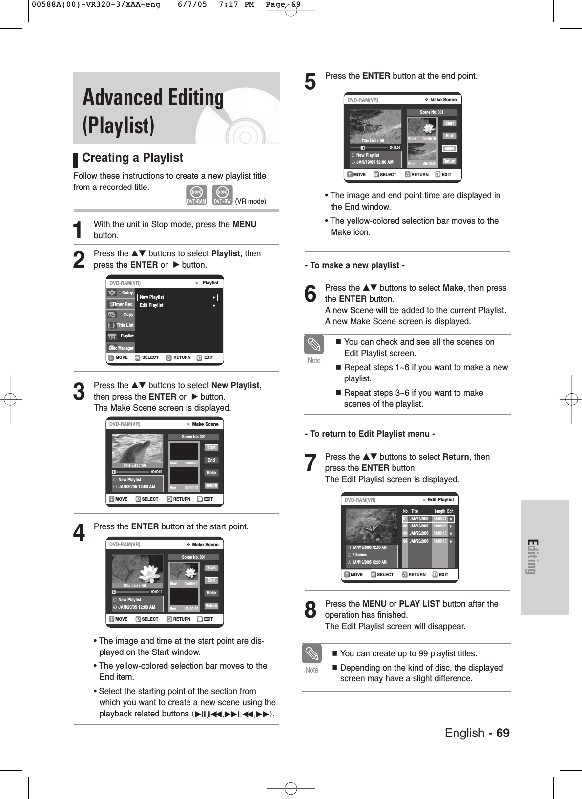 English - 69EditingAdvanced Editing(Playlist)Creating a PlaylistFollow these instructions to create a new playlist titlefrom a recorded title.1With the unit in Stop mode, press the MENU button.2Press the …† buttons to select Playlist, thenpress the ENTER or  √button.3Press the …† buttons to select New Playlist,then press the ENTER or  √button.The Make Scene screen is displayed.4Press the ENTER button at the start point.•The image and time at the start point are dis-played on the Start window.•The yellow-colored selection bar moves to theEnd item.•Select the starting point of the section fromwhich you want to create a new scene using theplayback related buttons (√II,Iœœ ,√√I,œœ ,√√).5Press the ENTER button at the end point.• The image and end point time are displayed inthe End window.• The yellow-colored selection bar moves to theMake icon.- To make a new playlist -6Press the …† buttons to select Make, then pressthe ENTER button.Anew Scene will be added to the current Playlist.Anew Make Scene screen is displayed.- To return to Edit Playlist menu -7Press the …† buttons to select Return, thenpress the ENTER button.The Edit Playlist screen is displayed.8Press the MENU or PLAY LIST button after theoperation has finished. The Edit Playlist screen will disappear.(VR mode)RETURNSELECTMOVE EXITMake SceneDVD-RAM(VR)New PlaylistJAN/20/05 12:00 AM00:00:00StartEndMakeReturnScene No. 001Start       00:00:00End         00:00:00RETURNSELECTMOVE EXITMake SceneDVD-RAM(VR)New PlaylistJAN/20/05 12:00 AM00:00:10StartEndMakeReturnScene No. 001Start       00:00:10End         00:00:00RETURNSELECTMOVE EXITMake SceneDVD-RAM(VR)New PlaylistJAN/19/05 12:00 AM00:10:00StartEndMakeReturnScene No. 001Start       00:00:10End         00:10:00You can create up to 99 playlist titles.Depending on the kind of disc, the displayedscreen may have a slight difference.NoteYou can check and see all the scenes onEdit Playlist screen.Repeat steps 1~6 if you want to make a newplaylist.Repeat steps 3~6 if you want to makescenes of the playlist.NoteRETURNSELECTMOVE EXITEdit PlaylistDVD-RAM(VR)No.   Title                 Length  EditJAN/19/2005 12:00 AM 7 ScenesJAN/19/2005 12:00 AM01 JAN/19/2005 00:00:21 √√02 JAN/19/2005 00:00:03 √√03 JAN/20/2005 00:00:15 √√04 JAN/20/2005 00:00:16 √√RETURNSELECTMOVE EXITPlaylistDVD-RAM(VR)New Playlist√√Edit Playlist√√SetupTimer Rec.Copy Title ListPlaylistDisc ManagerTitle List : 1/6Title List : 1/6Title List : 1/600588A(00)-VR320-3/XAA-eng   6/7/05  7:17 PM  Page 69