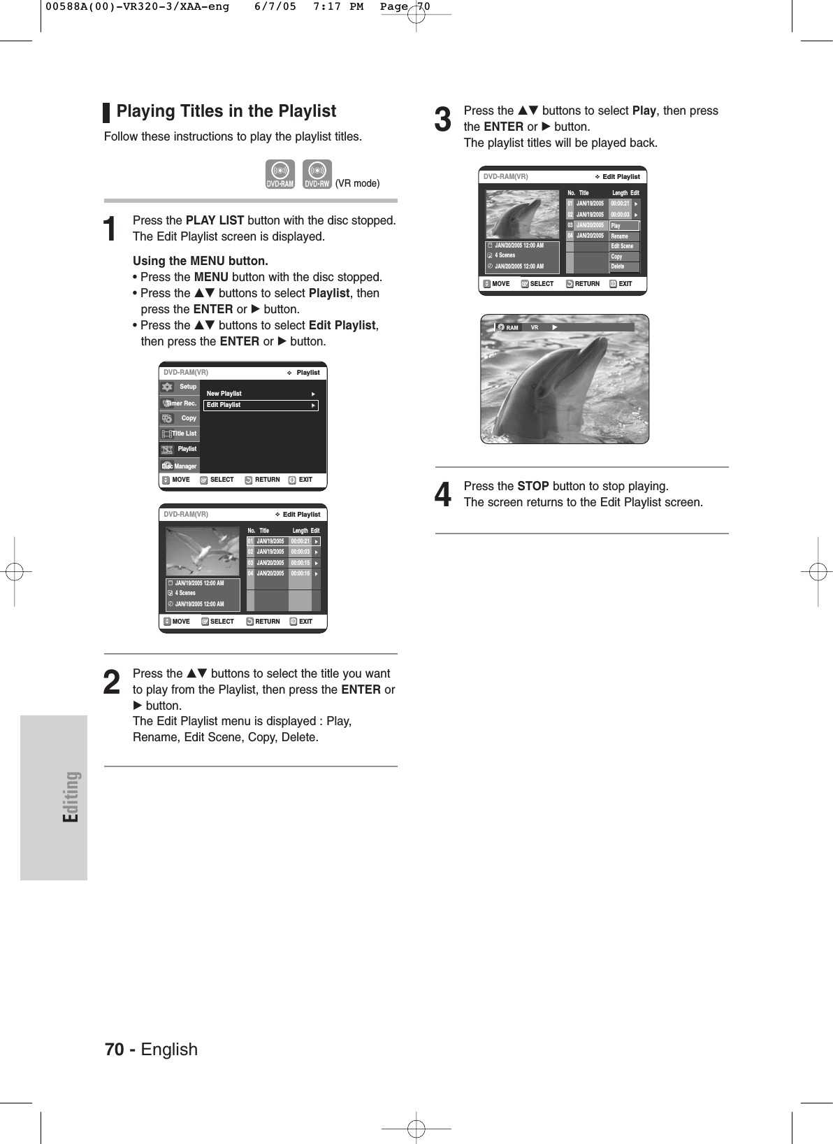 70 - EnglishEditing3Press the …† buttons to select Play, then pressthe ENTER or √button.The playlist titles will be played back.4Press the STOP button to stop playing.The screen returns to the Edit Playlist screen.Playing Titles in the Playlist Follow these instructions to play the playlist titles.1Press the PLAY LIST button with the disc stopped.The Edit Playlist screen is displayed.Using the MENU button.• Press the MENU button with the disc stopped.• Press the …† buttons to select Playlist, then press the ENTER or √button.• Press the …† buttons to select Edit Playlist,then press the ENTER or √button.2Press the …† buttons to select the title you wantto play from the Playlist, then press the ENTER or√button.The Edit Playlist menu is displayed : Play,Rename, Edit Scene, Copy, Delete.RETURNSELECTMOVE EXITEdit PlaylistDVD-RAM(VR)No. Title Length EditJAN/19/2005 12:00 AM 4 ScenesJAN/19/2005 12:00 AM01 JAN/19/2005 00:00:21 √√02 JAN/19/2005 00:00:03 √√03 JAN/20/2005 00:00:15 √√04 JAN/20/2005 00:00:16 √√(VR mode)RETURNSELECTMOVE EXITEdit PlaylistDVD-RAM(VR)No. Title Length EditJAN/20/2005 12:00 AM 4 ScenesJAN/20/2005 12:00 AM01 JAN/19/2005 00:00:21 √√02 JAN/19/2005 00:00:03 √√03 JAN/20/2005 00:00:15 √√04 JAN/20/2005 00:00:16 √√PlayRenameEdit SceneCopyDeleteRETURNSELECTMOVE EXITPlaylistDVD-RAM(VR)New Playlist√√Edit Playlist√√SetupTimer Rec.Copy Title ListPlaylistDisc Manager00588A(00)-VR320-3/XAA-eng 6/7/05 7:17 PM Page 70