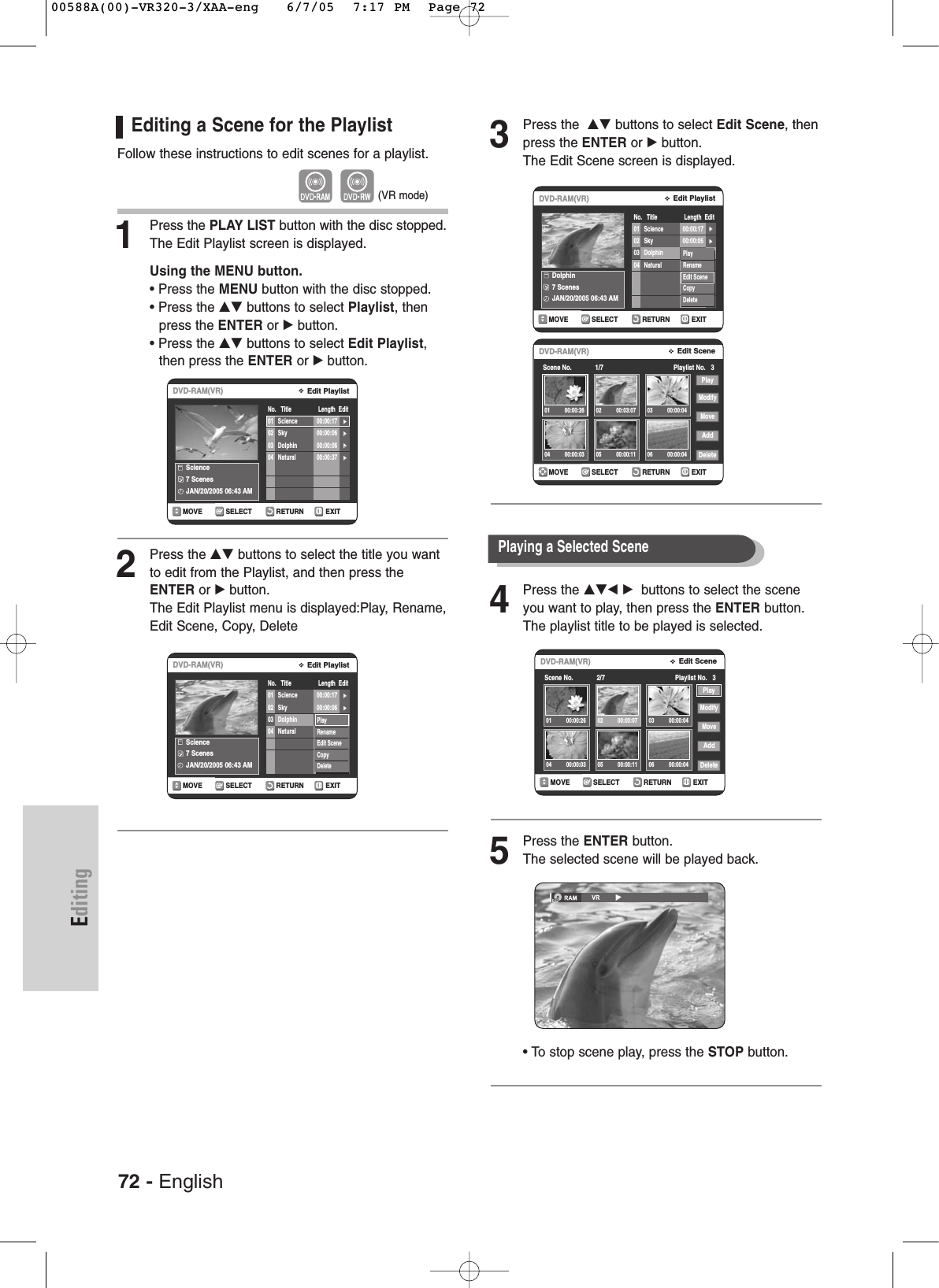 3Press the  …† buttons to select Edit Scene, thenpress the ENTER or √button.The Edit Scene screen is displayed.4Press the …†œ √ buttons to select the sceneyou want to play, then press the ENTER button.The playlist title to be played is selected.5Press the ENTER button.The selected scene will be played back.• To stop scene play, press the STOP button.EditingEditing a Scene for the PlaylistFollow these instructions to edit scenes for a playlist.1Press the PLAY LIST button with the disc stopped.The Edit Playlist screen is displayed.Using the MENU button.• Press the MENU button with the disc stopped.• Press the …† buttons to select Playlist, then press the ENTER or √button.• Press the …† buttons to select Edit Playlist,then press the ENTER or √button.2Press the …† buttons to select the title you wantto edit from the Playlist, and then press theENTER or √button.The Edit Playlist menu is displayed:Play, Rename,Edit Scene, Copy, DeleteRETURNSELECTMOVE EXITEdit PlaylistDVD-RAM(VR)No.   Title                 Length  EditScience7 ScenesJAN/20/2005 06:43 AM01 Science 00:00:17 √√02 Sky 00:00:06 √√03 Dolphin 00:00:06 √√04 Natural 00:00:37 √√PlayRenameEdit SceneCopyDeleteRETURNSELECTMOVE EXITEdit PlaylistDVD-RAM(VR)No.   Title                 Length  EditDolphin7 ScenesJAN/20/2005 06:43 AM01 Science 00:00:17 √√02 Sky 00:00:06 √√03 Dolphin 00:00:06 √√04 Natural 00:00:37 √√PlayRenameEdit SceneCopyDeleteRETURNSELECTMOVE EXITEdit PlaylistDVD-RAM(VR)No.   Title                 Length  EditScience7 ScenesJAN/20/2005 06:43 AM01 Science 00:00:17 √√02 Sky 00:00:06 √√03 Dolphin 00:00:06 √√04 Natural 00:00:37 √√(VR mode)RETURNSELECTMOVE EXITEdit SceneDVD-RAM(VR)Scene No.             1/7 Playlist No.   3PlayModifyMoveAddDelete01 00:00:26 02 00:03:07 03 00:00:0404 00:00:03 05 00:00:11 06 00:00:04RETURNSELECTMOVE EXITEdit SceneDVD-RAM(VR)Scene No.             2/7 Playlist No.   3PlayModifyMoveAddDelete01 00:00:26 02 00:03:07 03 00:00:0404 00:00:03 05 00:00:11 06 00:00:04Playing a Selected Scene 72 - English00588A(00)-VR320-3/XAA-eng   6/7/05  7:17 PM  Page 72